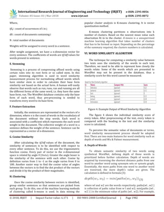 International Research Journal of Engineering and Technology (IRJET) e-ISSN: 2395-0056
Volume: 05 Issue: 03 | Mar-2018 www.irjet.net p-ISSN: 2395-0072
© 2018, IRJET | Impact Factor value: 6.171 | ISO 9001:2008 Certified Journal | Page 1982
Where,
tfi,j : count of occurrences of i in j
dfi : count of documents containing i
N : total number of documents
Weights will be assigned to every word in a sentence.
After weight assignment, we have a n-dimension vector for
every sentence. The coefficients of words are tf/idf values for
words present in sentence.
E. Stemming
Stemming is a process of compressing affixed words using
certain rules into its root form or so called stem. In this
paper, stemming algorithm is used in word similarity
measurement process for normalizing affixed words which
have similar stem in order to calculate their base form
similarity not based on the actual form. A human will easily
observe that words such as run, runs, ran and running are all
the different forms of the same word, i.e. they have the same
base form, run. The WordNet database contains only the base
form of each word, thus pre-processing is needed to
transform every word to its base form.
F. Feature Extraction
Initially, the sentences are represented in the vectors of n
dimension, where n is the count of words in the vocabulary of
the document without the stop words. Each word is
associated with a coefficient which represents the each word
weight in the document. The collective weight of a word in a
sentence defines the weight of the sentence. Sentence can be
represented as a vector of n-dimension.
G. Cosine Similarity
After calculating the tf/idf values of the document, the
similarity of sentences is to be identified with respect to
every other sentence. To do this, we use the trigonometric
function cosine. Every pair of vector in the n-dimensional
space is related by angle θ (theta). Greater the angle lesser is
the similarity of the sentence with each other. Cosine by
definition varies from 1 to -1 as the angle varies from 0 to
180. Another easier way to find the cosine value of angles
between the vectors is to find the dot product of the vectors
and divide it by the product of their magnitudes.
H. Clustering
Once the cosine similarity between vectors is identified,
group similar sentences so that sentences are picked from
each group. To do this, one of the machine learning methods
of clustering called k-means is used. In data mining the
popular cluster analysis is K-means clustering. It is vector
quantization method.
K-means clustering partitions n observations into k
number of clusters. Based on the nearest mean value each
observation fit in to the cluster. K-means is a unsupervised
machine learning algorithm that takes number of clusters
that has to be formed as input. Depending on the percentage
of the summary required, the clusters numbers is calculated.
VI. WORD SIMILARITY ALGORITHM
The technique for computing a similarity value between
two texts uses the similarity of the words in each text.
Therefore, we need to be able to represent how closely the
words relate. Some of the words which are presented to
WordNet may not be present in the database, thus a
similarity score for this word cannot be measured.
Figure 4. Example Output of Word Similarity Algorithm
The figure 4 shows the individual similarity score of
every token. After preprocessing of the text, every token is
compared with the heading in the text and the similarity
score is calculated.
To perceive the semantic value of documents or terms,
word similarity measurement process should be adopted
first. There are two main features for word similarity such as
depth of words and Wu & Palmer measurement.
A. Depth of Words
To obtain semantic similarity of two words using
synthetical WordNet, defining depth of those words is
prioritized before further calculation. Depth of words are
acquired by traversing the shortest distance paths from one
word to another word using synonym sets or synsets graph.
Essentially, the more paths from one word to another word
are traversed, the more depth's value are given. The
calculation is defined in formula (3):
(3)
where wl and w2 are the words respectively; paths(wl , w2 )
is collection of paths value from w l and w2; min(paths (wl ,
w2 ) ) is the minimum value of paths (wl , w2). For example,
 