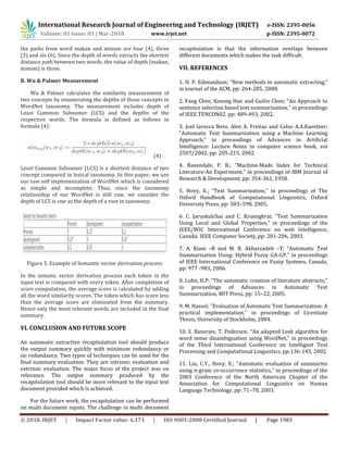 International Research Journal of Engineering and Technology (IRJET) e-ISSN: 2395-0056
Volume: 05 Issue: 03 | Mar-2018 www.irjet.net p-ISSN: 2395-0072
© 2018, IRJET | Impact Factor value: 6.171 | ISO 9001:2008 Certified Journal | Page 1983
the paths from word makan and minum are four (4), three
(3) and six (6). Since the depth of words extracts the shortest
distance path between two words, the value of depth (makan,
minum) is three.
B. Wu & Palmer Measurement
Wu & Palmer calculates the similarity measurement of
two concepts by enumerating the depths of those concepts in
WordNet taxonomy. The measurement includes depth of
Least Common Subsumer (LCS) and the depths of the
respective words. The formula is defined as follows in
formula (4):
(4)
Least Common Subsumer (LCS) is a shortest distance of two
concept compared in lexical taxonomy. In this paper, we use
our raw self implementation of WordNet which is considered
as simple and incomplete. Thus, since the taxonomy
relationship of our WordNet is still raw, we consider the
depth of LCS is one as the depth of a root in taxonomy.
Figure 5. Example of Semantic vector derivation process
In the sematic vector derivation process each token in the
input text is compared with every token. After completion of
score computation, the average score is calculated by adding
all the word similarity scores. The token which has score less
than the average score are eliminated from the summary.
Hence only the most relevant words are included in the final
summary.
VI. CONCLUSION AND FUTURE SCOPE
An automatic extractive recapitulation tool should produce
the output summary quickly with minimum redundancy or
no redundancy. Two types of techniques can be used for the
final summary evaluation. They are intrinsic evaluation and
extrinsic evaluation. The major focus of the project was on
relevance. The output summary produced by the
recapitulation tool should be more relevant to the input text
document provided which is achieved.
For the future work, the recapitulation can be performed
on multi document inputs. The challenge in multi document
recapitulation is that the information overlaps between
different documents which makes the task difficult.
VII. REFERENCES
1. H. P. Edmundson; “New methods in automatic extracting,”
in journal of the ACM, pp: 264-285, 2008.
2. Fang Chen, Kesong Han and Guilin Chen; “An Approach to
sentence selection based text summarization," in proceedings
of IEEE TENCON02, pp: 489-493, 2002.
3. Joel larocca Neto, Alex A. Freitas and Celso A.A.Kaestner;
"Automatic Text Summarization using a Machine Learning
Approach,” in proceedings of Advances in Artificial
Intelligence: Lecture Notes in computer science book, vol
2507/2002, pp: 205-215, 2002.
4. Baxendale, P. B.; "Machine-Made Index for Technical
Literature-An Experiment," in proceedings of IBM Journal of
Research & Development, pp: 354-361, 1958.
5. Hovy, E.; “Text Summarization,” in proceedings of The
Oxford Handbook of Computational Linguistics, Oxford
University Press, pp: 583–598, 2005.
6. C. Jaruskulchai and C. Kruengkrai; “Text Summarization
Using Local and Global Properties,” in proceedings of the
IEEE/WIC International Conference on web Intelligence,
Canada: IEEE Computer Society, pp: 201-206, 2003.
7. A. Kiani –B and M. R. Akbarzadeh –T; “Automatic Text
Summarization Using: Hybrid Fuzzy GA-GP,” in proceedings
of IEEE International Conference on Fuzzy Systems, Canada,
pp: 977 -983, 2006.
8. Luhn, H.P; “The automatic creation of literature abstracts,”
in proceedings of Advances in Automatic Text
Summarization, MIT Press, pp: 15–22, 2005.
9. M. Hassel; "Evaluation of Automatic Text Summarization: A
practical implementation," in proceedings of Licentiate
Thesis, University of Stockholm, 2004.
10. S. Banerjee, T. Pedersen; "An adapted Lesk algorithm for
word sense disambiguation using WordNet," in proceedings
of the Third International Conference on Intelligent Text
Processing and Computational Linguistics, pp:136-145, 2002.
11. Lin, C.Y., Hovy, E.; “Automatic evaluation of summaries
using n-gram co-occurrence statistics,” in proceedings of the
2003 Conference of the North American Chapter of the
Association for Computational Linguistics on Human
Language Technology, pp: 71–78, 2003.
 