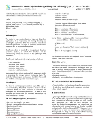 International Research Journal of Engineering and Technology (IRJET) e-ISSN: 2395-0056
Volume: 05 Issue: 03 | Mar-2018 www.irjet.net p-ISSN: 2395-0072
© 2018, IRJET | Impact Factor value: 6.171 | ISO 9001:2008 Certified Journal | Page 1997
controller BusinessController is found. HTTP request and
submitted data will be sort before controller loaded.
<?php
require_once(dirname(_FILE_).“config/config.php”);
require_once(CONFIG_PATH.”autoload/autoload.php”);
$App = new App();
$App -> run();
?>
Model Layer :
The model is representing business logic and data of an
application. It is responsible for storing, deleting and
updating the application data. This operations are included
database operations. The logic of operation and business
operation will be implemented together.
DataAccess class is included to encapsulated database
operation method, in which the database can be
automatically linked and released in the lightweight MVC
framework.
DataAcess is implement with programming as follows:
Class DataAccess {
protected $host_name ;
protected $user_name ;
protected $password;
protected $database_name;
protected $database;
protected $query;
protected $result;
protected $result_array = array();
Function _construct($host_name, $user_name,
$password, $database_name)
{
$this -> host_name = $host_name;
$this -> user_name = $user_name;
$this -> password = $password;
$this -> database_name = $database_name;
mysql ($this -> host_name, $this -> user_name, $this ->
password, $this -> database_name);
if(!$this -> db)
{
throw new Exception(“Can’t connect database”);
}
$this -> db ->query(“set name”);
}
The data deal with Model and send back to the Controller
then via View to the controller.
Controller Layer :
Controller is handling data that the user inputs or submit
and update the Model. The controller accepts the input and
view to perform action according on input. The controller
is core class of lightweight MVC framework. The controller
is simply collector of information, which is passes to Model
to arranging the storage without containing logic. The
controller takes request and execute it and invoke model.
The model is send request to presentation layer.
View Layer :
The View is working as presentation layer. This layer is
use for formatting data which is received from model. The
Controller, Model and View Connected to each other but
developed and maintained separately. The View is uses
template mechanism and this template mechanism can
reuse specific part of page.
3.1. Pros of Lightweight MVC Framework :
 Get exact functionality you want.
 Control over small details important to your project.
 Familiarity with code.
 Fast development.
 Fast modification.
 Low maintenance.
 High speed of execution.
 Security.
 Extreme simplicity.
 Reliability in regard to future development.
3.2 Cons of Lightweight MVC Framework :
 You should have real understanding of programming.
 It is tedious task for large and very custom websites.
 Less inbuilt support.
4. CONCLUSION
Lightweight MVC Framework is very useful and most used
in IT industry. This paper introduced that the Lightweight
MVC Framework is working with PHP and oops concept
and Lightweight MVC hast its own functions and
properties. This technology can save you a lot of time and
effort and provide peace of mind as you develop your PHP
application. By studying lightweight MVC framework is an
excellent way to learn and improve your craft in software
development and help you stay on top of the evolving
world of PHP and framework development.
 