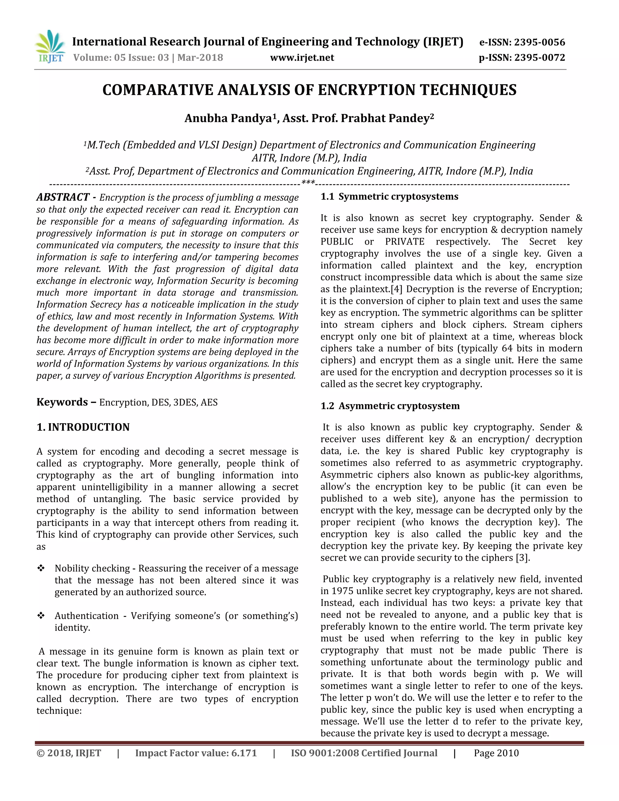 International Research Journal of Engineering and Technology (IRJET) e-ISSN: 2395-0056
Volume: 05 Issue: 03 | Mar-2018 www.irjet.net p-ISSN: 2395-0072
© 2018, IRJET | Impact Factor value: 6.171 | ISO 9001:2008 Certified Journal | Page 2010
COMPARATIVE ANALYSIS OF ENCRYPTION TECHNIQUES
Anubha Pandya1, Asst. Prof. Prabhat Pandey2
1M.Tech (Embedded and VLSI Design) Department of Electronics and Communication Engineering
AITR, Indore (M.P), India
2Asst. Prof, Department of Electronics and Communication Engineering, AITR, Indore (M.P), India
-----------------------------------------------------------------------***------------------------------------------------------------------------
ABSTRACT - Encryption is the process of jumbling a message
so that only the expected receiver can read it. Encryption can
be responsible for a means of safeguarding information. As
progressively information is put in storage on computers or
communicated via computers, the necessity to insure that this
information is safe to interfering and/or tampering becomes
more relevant. With the fast progression of digital data
exchange in electronic way, Information Security is becoming
much more important in data storage and transmission.
Information Secrecy has a noticeable implication in the study
of ethics, law and most recently in Information Systems. With
the development of human intellect, the art of cryptography
has become more difficult in order to make information more
secure. Arrays of Encryption systems are being deployed in the
world of Information Systems by various organizations. In this
paper, a survey of various Encryption Algorithms is presented.
Keywords – Encryption, DES, 3DES, AES
1. INTRODUCTION
A system for encoding and decoding a secret message is
called as cryptography. More generally, people think of
cryptography as the art of bungling information into
apparent unintelligibility in a manner allowing a secret
method of untangling. The basic service provided by
cryptography is the ability to send information between
participants in a way that intercept others from reading it.
This kind of cryptography can provide other Services, such
as
 Nobility checking - Reassuring the receiver of a message
that the message has not been altered since it was
generated by an authorized source.
 Authentication - Verifying someone’s (or something’s)
identity.
A message in its genuine form is known as plain text or
clear text. The bungle information is known as cipher text.
The procedure for producing cipher text from plaintext is
known as encryption. The interchange of encryption is
called decryption. There are two types of encryption
technique:
1.1 Symmetric cryptosystems
It is also known as secret key cryptography. Sender &
receiver use same keys for encryption & decryption namely
PUBLIC or PRIVATE respectively. The Secret key
cryptography involves the use of a single key. Given a
information called plaintext and the key, encryption
construct incompressible data which is about the same size
as the plaintext.[4] Decryption is the reverse of Encryption;
it is the conversion of cipher to plain text and uses the same
key as encryption. The symmetric algorithms can be splitter
into stream ciphers and block ciphers. Stream ciphers
encrypt only one bit of plaintext at a time, whereas block
ciphers take a number of bits (typically 64 bits in modern
ciphers) and encrypt them as a single unit. Here the same
are used for the encryption and decryption processes so it is
called as the secret key cryptography.
1.2 Asymmetric cryptosystem
It is also known as public key cryptography. Sender &
receiver uses different key & an encryption/ decryption
data, i.e. the key is shared Public key cryptography is
sometimes also referred to as asymmetric cryptography.
Asymmetric ciphers also known as public-key algorithms,
allow’s the encryption key to be public (it can even be
published to a web site), anyone has the permission to
encrypt with the key, message can be decrypted only by the
proper recipient (who knows the decryption key). The
encryption key is also called the public key and the
decryption key the private key. By keeping the private key
secret we can provide security to the ciphers [3].
Public key cryptography is a relatively new field, invented
in 1975 unlike secret key cryptography, keys are not shared.
Instead, each individual has two keys: a private key that
need not be revealed to anyone, and a public key that is
preferably known to the entire world. The term private key
must be used when referring to the key in public key
cryptography that must not be made public There is
something unfortunate about the terminology public and
private. It is that both words begin with p. We will
sometimes want a single letter to refer to one of the keys.
The letter p won’t do. We will use the letter e to refer to the
public key, since the public key is used when encrypting a
message. We’ll use the letter d to refer to the private key,
because the private key is used to decrypt a message.
 