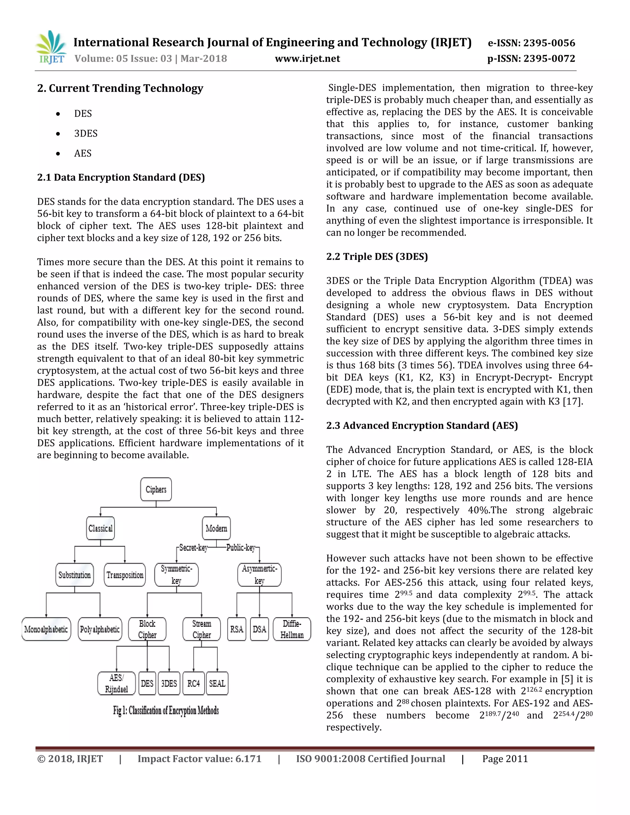 International Research Journal of Engineering and Technology (IRJET) e-ISSN: 2395-0056
Volume: 05 Issue: 03 | Mar-2018 www.irjet.net p-ISSN: 2395-0072
© 2018, IRJET | Impact Factor value: 6.171 | ISO 9001:2008 Certified Journal | Page 2011
2. Current Trending Technology
 DES
 3DES
 AES
2.1 Data Encryption Standard (DES)
DES stands for the data encryption standard. The DES uses a
56-bit key to transform a 64-bit block of plaintext to a 64-bit
block of cipher text. The AES uses 128-bit plaintext and
cipher text blocks and a key size of 128, 192 or 256 bits.
Times more secure than the DES. At this point it remains to
be seen if that is indeed the case. The most popular security
enhanced version of the DES is two-key triple- DES: three
rounds of DES, where the same key is used in the first and
last round, but with a different key for the second round.
Also, for compatibility with one-key single-DES, the second
round uses the inverse of the DES, which is as hard to break
as the DES itself. Two-key triple-DES supposedly attains
strength equivalent to that of an ideal 80-bit key symmetric
cryptosystem, at the actual cost of two 56-bit keys and three
DES applications. Two-key triple-DES is easily available in
hardware, despite the fact that one of the DES designers
referred to it as an ‘historical error’. Three-key triple-DES is
much better, relatively speaking: it is believed to attain 112-
bit key strength, at the cost of three 56-bit keys and three
DES applications. Efficient hardware implementations of it
are beginning to become available.
Single-DES implementation, then migration to three-key
triple-DES is probably much cheaper than, and essentially as
effective as, replacing the DES by the AES. It is conceivable
that this applies to, for instance, customer banking
transactions, since most of the financial transactions
involved are low volume and not time-critical. If, however,
speed is or will be an issue, or if large transmissions are
anticipated, or if compatibility may become important, then
it is probably best to upgrade to the AES as soon as adequate
software and hardware implementation become available.
In any case, continued use of one-key single-DES for
anything of even the slightest importance is irresponsible. It
can no longer be recommended.
2.2 Triple DES (3DES)
3DES or the Triple Data Encryption Algorithm (TDEA) was
developed to address the obvious flaws in DES without
designing a whole new cryptosystem. Data Encryption
Standard (DES) uses a 56-bit key and is not deemed
sufficient to encrypt sensitive data. 3-DES simply extends
the key size of DES by applying the algorithm three times in
succession with three different keys. The combined key size
is thus 168 bits (3 times 56). TDEA involves using three 64-
bit DEA keys (K1, K2, K3) in Encrypt-Decrypt- Encrypt
(EDE) mode, that is, the plain text is encrypted with K1, then
decrypted with K2, and then encrypted again with K3 [17].
2.3 Advanced Encryption Standard (AES)
The Advanced Encryption Standard, or AES, is the block
cipher of choice for future applications AES is called 128-EIA
2 in LTE. The AES has a block length of 128 bits and
supports 3 key lengths: 128, 192 and 256 bits. The versions
with longer key lengths use more rounds and are hence
slower by 20, respectively 40%.The strong algebraic
structure of the AES cipher has led some researchers to
suggest that it might be susceptible to algebraic attacks.
However such attacks have not been shown to be effective
for the 192- and 256-bit key versions there are related key
attacks. For AES-256 this attack, using four related keys,
requires time 299.5 and data complexity 299.5. The attack
works due to the way the key schedule is implemented for
the 192- and 256-bit keys (due to the mismatch in block and
key size), and does not affect the security of the 128-bit
variant. Related key attacks can clearly be avoided by always
selecting cryptographic keys independently at random. A bi-
clique technique can be applied to the cipher to reduce the
complexity of exhaustive key search. For example in [5] it is
shown that one can break AES-128 with 2126.2 encryption
operations and 288 chosen plaintexts. For AES-192 and AES-
256 these numbers become 2189.7/240 and 2254.4/280
respectively.
 