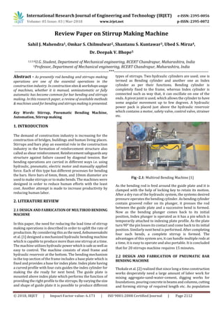 International Research Journal of Engineering and Technology (IRJET) e-ISSN: 2395-0056
Volume: 05 Issue: 03 | Mar-2018 www.irjet.net p-ISSN: 2395-0072
© 2018, IRJET | Impact Factor value: 6.171 | ISO 9001:2008 Certified Journal | Page 2112
Review Paper on Stirrup Making Machine
Sahil J. Mahendra1, Omkar S. Chilmulwar2, Shantanu S. Kuntawar3, Ubed S. Mirza4,
Dr. Deepak V. Bhope5
1,2,3,4U.G. Student, Department of Mechanical engineering, RCERT Chandrapur, Maharashtra, India
5Professor, Department of Mechanical engineering, RCERT Chandrapur, Maharashtra, India
---------------------------------------------------------------------***---------------------------------------------------------------------
Abstract - As presently rod bending and stirrups making
operations are one of the essential operations in the
construction industry. In constructionsites& workshops usage
of machines, whether it is manual, semiautomatic or fully
automatic has become common for bar bending and stirrups
making. In this research paper, a review of available methods
& machines used for bending andstirrupsmaking ispresented.
Key Words: Stirrup, Pneumatic Bending Machine,
Automation, Stirrup making
1. INTRODUCTION
The demand of construction industry is increasing for the
construction of bridges, buildings and human living places.
Stirrups and bars play an essential role in the construction
industry in the formation of reinforcement structure also
called as shearreinforcement.Reinforcementsafeguardsany
structure against failure caused by diagonal tension. Bar
bending operations are carried in different ways i.e. using
hydraulic, pneumatic, electric motor and manually applied
force. Each of this type has different processes for bending
the bars. Here bars of 6mm, 8mm, and 10mm diameter are
used to make stirrups or to make bends. The machines were
designed in order to reduce human efforts with the least
cost. Another attempt is made to increase productivity by
reducing human labor.
2. LITERATURE REVIEW
2.1 DESIGN AND FABRICATION OF MULTIROD BENDING
MACHINE
In this paper, the need for reducing the lead time of stirrup
making operations is described in order to uplift the rate of
production. By considering this as theneed,Anbumeenakshi
et al. [1] designed a mechanized hydraulic bending machine
which is capable to produce more than one stirrup at a time.
The machine utilizes hydraulicpowerwhichissafeaswell as
easy to control. The machine consists of steel frame and
hydraulic reservoir at the bottom. The bending mechanism
in the top section of the frame includes a base plate which is
fixed and provides a base for index plate. Index plate having
a curved profile with four cuts guides the index cylinder for
making the die ready for next bend. The guide plate is
mounted above index plate which performs the function of
providing the right profile to the stirrups.Byvaryingthesize
and shape of guide plate it is possible to produce different
types of stirrups. Two hydraulic cylinders are used; one is
termed as Bending cylinder and another one as Index
cylinder as per their functions. Bending cylinder is
completely fixed to the frame, whereas Index cylinder is
connected such as way that, it can oscillate on one of the
ends. A pivot joint is used, which allows the cylinder to have
some angular movement up to few degrees. A hydraulic
power pack is placed just above the hydraulic reservoir
which contains a motor, safety valve, control valve, strainer
Fig -2.1: Multirod Bending Machine [1]
As the bending rod is feed around the guide plate and it is
clamped with the help of locking key to retain its motion.
After a dry run of the hydraulic system, the systems desired
pressure operates the bending cylinder. As bendingcylinder
contain grooved roller on its plunger, it presses the rod
between the guide plate and a successive bend is formed.
Now as the bending plunger comes back to its initial
position, Index plunger is operated as it has a pin which is
temporarily attached to indexing plate profile. As the plate
turn 90° the pin losses its contact and come back to its initial
position. Similarly next bend is performed. After completing
four such bends, a complete stirrup is formed. The
advantages of this system are, it can handle multiple rods at
a time, it is easy to operate and also portable. It is concluded
that for 20 stirrups machine requires 15 minutes.
2.2 DESIGN AND FABRICATION OF PNEUMATIC BAR
BENDING MACHINE
Thokale et al. [2] realized that since long a time construction
works desperately need a large amount of labor work for
mixing aggregate-sand-water-cement, digging works for
foundations, pouringconcreteinbeamsandcolumns,cutting
and forming stirrup of required length etc. As population
etc.
 