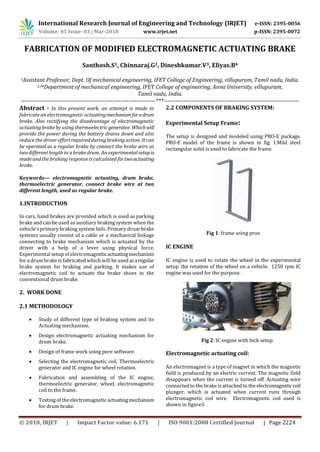International Research Journal of Engineering and Technology (IRJET) e-ISSN: 2395-0056
Volume: 05 Issue: 03 | Mar-2018 www.irjet.net p-ISSN: 2395-0072
© 2018, IRJET | Impact Factor value: 6.171 | ISO 9001:2008 Certified Journal | Page 2224
FABRICATION OF MODIFIED ELECTROMAGNETIC ACTUATING BRAKE
Santhosh.S1, Chinnaraj.G2, Dineshkumar.V3, Eliyas.B4
1Assistant Professor, Dept. Of mechanical engineering, IFET College of Engineering, villupuram, Tamil nadu, India.
2,34Department of mechanical engineering, IFET College of engineering, Anna University, villupuram,
Tamil nadu, India.
---------------------------------------------------------------------***---------------------------------------------------------------------
Abstract - In this present work, an attempt is made to
fabricate an electromagnetic actuatingmechanismforadrum
brake. Also rectifying the disadvantage of electromagnetic
actuating brake by using thermoelectricgenerator.Whichwill
provide the power during the battery drains down and also
reduce the driver effort required during braking action. It can
be operated as a regular brake by connect the brake wire at
two different length to a brake drum. An experimental setupis
made and the braking response is calculated fortwoactuating
brake.
Keywords— electromagnetic actuating, drum brake,
thermoelectric generator, connect brake wire at two
different length, used as regular brake.
1.INTRODUCTION
In cars, hand brakes are provided which is used as parking
brake and can be used as auxiliary braking system when the
vehicle’s primary braking system fails. Primary drum brake
systems usually consist of a cable or a mechanical linkage
connecting to brake mechanism which is actuated by the
driver with a help of a lever using physical force.
Experimental setup of electromagneticactuatingmechanism
for a drum brake is fabricated which will be usedasaregular
brake system for braking and parking. It makes use of
electromagnetic coil to actuate the brake shoes in the
conventional drum brake.
2. WORK DONE
2.1 METHODOLOGY
 Study of different type of braking system and its
Actuating mechanism.
 Design electromagnetic actuating mechanism for
drum brake.
 Design of frame work using pore software.
 Selecting the electromagnetic coil. Thermoelectric
generator and IC engine for wheel rotation.
 Fabrication and assembling of the IC engine,
thermoelectric generator, wheel, electromagnetic
coil to the frame.
 Testing of the electromagnetic actuatingmechanism
for drum brake.
2.2 COMPONENTS OF BRAKING SYSTEM:
Experimental Setup Frame:
The setup is designed and modeled using PRO-E package.
PRO-E model of the frame is shown in fig. 1.Mild steel
rectangular solid is used to fabricate the frame.
Fig 1: frame using proe
IC ENGINE
IC engine is used to rotate the wheel in the experimental
setup. the rotation of the wheel on a vehicle. 1250 rpm IC
engine was used for the purpose.
Fig 2: IC engine with bick setup
Electromagnetic actuating coil:
An electromagnet is a type of magnet in which the magnetic
field is produced by an electric current. The magnetic field
disappears when the current is turned off. Actuating wire
connectedtothe brake is attached to the electromagneticcoil
plunger, which is actuated when current runs through
electromagnetic coil wire. Electromagnetic coil used is
shown in figure3.
 