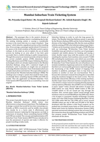 International Research Journal of Engineering and Technology (IRJET) e-ISSN: 2395-0056
Volume: 05 Issue: 03 | Mar-2018 www.irjet.net p-ISSN: 2395-0072
© 2018, IRJET | Impact Factor value: 6.171 | ISO 9001:2008 Certified Journal | Page 2310
Mumbai Suburban Train Ticketing System
Ms. Priyanka Gopal Dutta1, Ms. Swapnali Shrikant Kadam2, Mr. Ashish Rajendra Singh3, Mr.
Rajesh Gaikwad4
1,2,3 Scholar, Shree L.R. Tiwari College of Engineering, Mumbai University
4, Assistant Professor, Dept. of Computer Engineering, Shree L.R. Tiwari college of engineering,
Maharashtra, India.
---------------------------------------------------------------------***---------------------------------------------------------------------
Abstract - The passenger flow in the western division of
Mumbai Suburban Railway system is multiplying day by day.
The existing ticketing system is causing a considerable
increase in the travel time due to a major drawback- “long
queues”. which absorbs a significant portion of the travelling
time. On an average, a passenger spends almost 15 minutes in
the queue at the ticket windows of Mumbai western express
railways. In this study we aim to explain the use of mobile
services by looking at an area where it has been quite
successful; that is, mobile ticketing in public transportation.
Through this scenario we intend to provide a brief overviewat
the current available systems ATVMs (Automatic Ticket
Vending Machines) and (CVM) Coupon Validating Machines;
technologies which are already implemented in the Mumbai
Suburban Railways, along with a statistical insight of its
drawbacks. Later it provides an insight into our proposed
technology Mumbai-Suburban Train TicketSystemwhichuses
a simple smart phone and internet. The scope of this project is
particularly for the “Mumbai Suburban Railways‟ (MSR). The
challenge was to design a system that would be least costly,
eco-friendly Hence something beyond ATVMs and CVM was
needed. Thus the application of Mumbai-Suburban Train
Ticket System (MSTTS) put forth by us is something “new and
original
Key Words: Mumbai-Suburban Train Ticket System
(MSTTS)
“Mumbai Suburban Railways‟ (MSR)
1. INTRODUCTION
This project basically focuses on the ease of passengers of
Mumbai Suburban Railways‟ (MSR) where time
effectiveness is of paramount importance.Thechallengewas
to design a system that would be less time consuming, eco-
friendly, as MSR is massively used by middle class people
who mostly be in a hurry state A effectiveness and
convenient measure replacing the long queues can help in
betterment of situation. Hence something beyond ATVMs
and CVM was needed. The concept andimplementationofM-
Suburban Train Ticket System (MSTTS) was introduced to
ease the paramount of queries and make it effective for
people travelling in daily needs.
1.1 LITERATURE REVIEW
On 10th October, 2007, “ATVM (Automatic Ticket Vending
Machine)‟ technology was introduced in the Mumbai
Suburban Railway in order to curb the long queues for
tickets. The Mumbai Suburban Railway system is operated
by the Western Railway (WR) and the Central Railway (CR)
division of the Indian Railways (IR). But the main problem
with the existing ATVM is the ticket providanceissue.Only6-
7 tickets can be issued per minute through a ATVM.Whereas
with our technology “M-Suburban Train Ticket System
Scalability issue get solved as it involves use of passengers
computer and mobile phones for booking and issuing a
ticket. Another major issue with this system is the cost of
installing the machine. Each machine costs around 175,000
INR excluding the maintenance costs which vary according
to the usage intensity. Whereas, with our implementatiomof
M-Suburban Train Ticket System the cost of hardware only
includesinstallation of gatewaysand server.Anotherissueis
that there are various public grievances reported regarding
the functioning of the ATVM. Instead of hopping from
machine to platform, passengers have to hop from one
machine to another as most are non-functional. This is
because the commutersinstead of touching the screenwhile
using the machines banged on the touch screen. This has
drastically reduced the efficiency of the existing machines.
Another major issue is that each machine occupies 2m x 3m
x 3m which is a major concern in existing densely populated
railway stations of Mumbai. Also ATVM is not eco-friendlyas
it issues “paper” ticket. Around 100 meters of paper per
2000 tickets are used. Nearly 40000 tickets in WR and
110,000 tickets in CR are issued per day through the
machine. Also, normal paper tickets issued though ticket
windowscome to around 600,000 per day (WR only). Hence
a lot of paper is consumed. Another technology currently
under use is the CVM (Coupon Validating Machine). CR has
343 CVMs while WR has 230 CVMs and it issues around
100,000 tickets per day in WR and 291,000 in CR. Major
drawback with this system is that fraud coupons can be
pushed into circulation many times as CVM network is not
linked with Centre for Railway Information System (CRIS)
operated unreserved ticketing system that accounts for all
the transaction done through booking windowsand ATVMs.
Our propose model “M-Suburban Train Ticket System‟
eliminates all the above.
1.2 THE PROPOSED SYSTEM
In the proposed system model the new usersneedtoregister
themselves to the site and then the user need to fill up the
basic details like source, destination, single ticket, return
ticket, date.
 