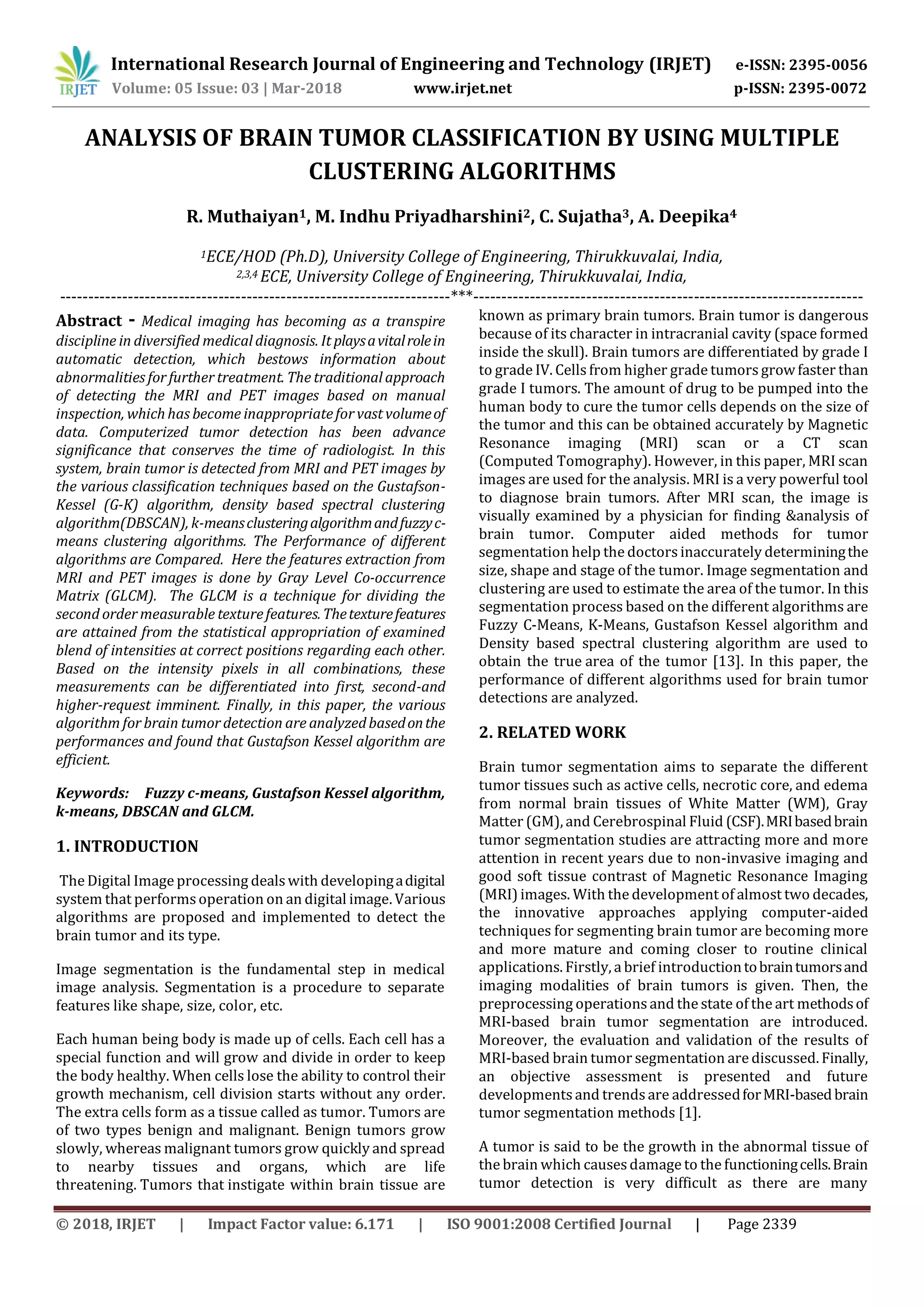 International Research Journal of Engineering and Technology (IRJET) e-ISSN: 2395-0056 Volume: 05 Issue: 03 | Mar-2018 www.irjet.net p-ISSN: 2395-0072 © 2018, IRJET | Impact Factor value: 6.171 | ISO 9001:2008 Certified Journal | Page 2339 ANALYSIS OF BRAIN TUMOR CLASSIFICATION BY USING MULTIPLE CLUSTERING ALGORITHMS R. Muthaiyan1, M. Indhu Priyadharshini2, C. Sujatha3, A. Deepika4 1ECE/HOD (Ph.D), University College of Engineering, Thirukkuvalai, India, 2,3,4 ECE, University College of Engineering, Thirukkuvalai, India, ---------------------------------------------------------------------***--------------------------------------------------------------------- Abstract - Medical imaging has becoming as a transpire discipline in diversified medical diagnosis. It playsavitalrolein automatic detection, which bestows information about abnormalities for further treatment. The traditional approach of detecting the MRI and PET images based on manual inspection, whichhas become inappropriatefor vast volumeof data. Computerized tumor detection has been advance significance that conserves the time of radiologist. In this system, brain tumor is detected from MRI and PET images by the various classification techniques based on the Gustafson- Kessel (G-K) algorithm, density based spectral clustering algorithm(DBSCAN), k-meansclusteringalgorithmandfuzzyc- means clustering algorithms. The Performance of different algorithms are Compared. Here the features extraction from MRI and PET images is done by Gray Level Co-occurrence Matrix (GLCM). The GLCM is a technique for dividing the second order measurable texturefeatures.Thetexturefeatures are attained from the statistical appropriation of examined blend of intensities at correct positions regarding each other. Based on the intensity pixels in all combinations, these measurements can be differentiated into first, second-and higher-request imminent. Finally, in this paper, the various algorithm for brain tumor detection are analyzedbasedonthe performances and found that Gustafson Kessel algorithm are efficient. Keywords: Fuzzy c-means, Gustafson Kessel algorithm, k-means, DBSCAN and GLCM. 1. INTRODUCTION The Digital Image processing dealswith developingadigital system that performs operation on an digital image. Various algorithms are proposed and implemented to detect the brain tumor and its type. Image segmentation is the fundamental step in medical image analysis. Segmentation is a procedure to separate features like shape, size, color, etc. Each human being body is made up of cells. Each cell has a special function and will grow and divide in order to keep the body healthy. When cells lose the ability to control their growth mechanism, cell division starts without any order. The extra cells form as a tissue called as tumor. Tumors are of two types benign and malignant. Benign tumors grow slowly, whereas malignant tumors grow quickly and spread to nearby tissues and organs, which are life threatening. Tumors that instigate within brain tissue are known as primary brain tumors. Brain tumor is dangerous because of its character in intracranial cavity (space formed inside the skull). Brain tumors are differentiated by grade I to grade IV. Cells from higher grade tumors growfaster than grade I tumors. The amount of drug to be pumped into the human body to cure the tumor cells depends on the size of the tumor and this can be obtained accurately by Magnetic Resonance imaging (MRI) scan or a CT scan (Computed Tomography). However, in this paper, MRI scan images are used for the analysis. MRI is a very powerful tool to diagnose brain tumors. After MRI scan, the image is visually examined by a physician for finding &analysis of brain tumor. Computer aided methods for tumor segmentation help the doctors inaccurately determiningthe size, shape and stage of the tumor. Image segmentation and clustering are used to estimate the area of the tumor. In this segmentation process based on the different algorithms are Fuzzy C-Means, K-Means, Gustafson Kessel algorithm and Density based spectral clustering algorithm are used to obtain the true area of the tumor [13]. In this paper, the performance of different algorithms used for brain tumor detections are analyzed. 2. RELATED WORK Brain tumor segmentation aims to separate the different tumor tissues such as active cells, necrotic core, and edema from normal brain tissues of White Matter (WM), Gray Matter (GM), and Cerebrospinal Fluid (CSF).MRIbasedbrain tumor segmentation studies are attracting more and more attention in recent years due to non-invasive imaging and good soft tissue contrast of Magnetic Resonance Imaging (MRI) images. With the development of almost two decades, the innovative approaches applying computer-aided techniques for segmenting brain tumor are becoming more and more mature and coming closer to routine clinical applications. Firstly, a brief introductiontobraintumorsand imaging modalities of brain tumors is given. Then, the preprocessing operations and the state of the art methodsof MRI-based brain tumor segmentation are introduced. Moreover, the evaluation and validation of the results of MRI-based brain tumor segmentation are discussed. Finally, an objective assessment is presented and future developmentsand trendsare addressedforMRI-basedbrain tumor segmentation methods [1]. A tumor is said to be the growth in the abnormal tissue of the brain which causesdamage to the functioningcells.Brain tumor detection is very difficult as there are many 