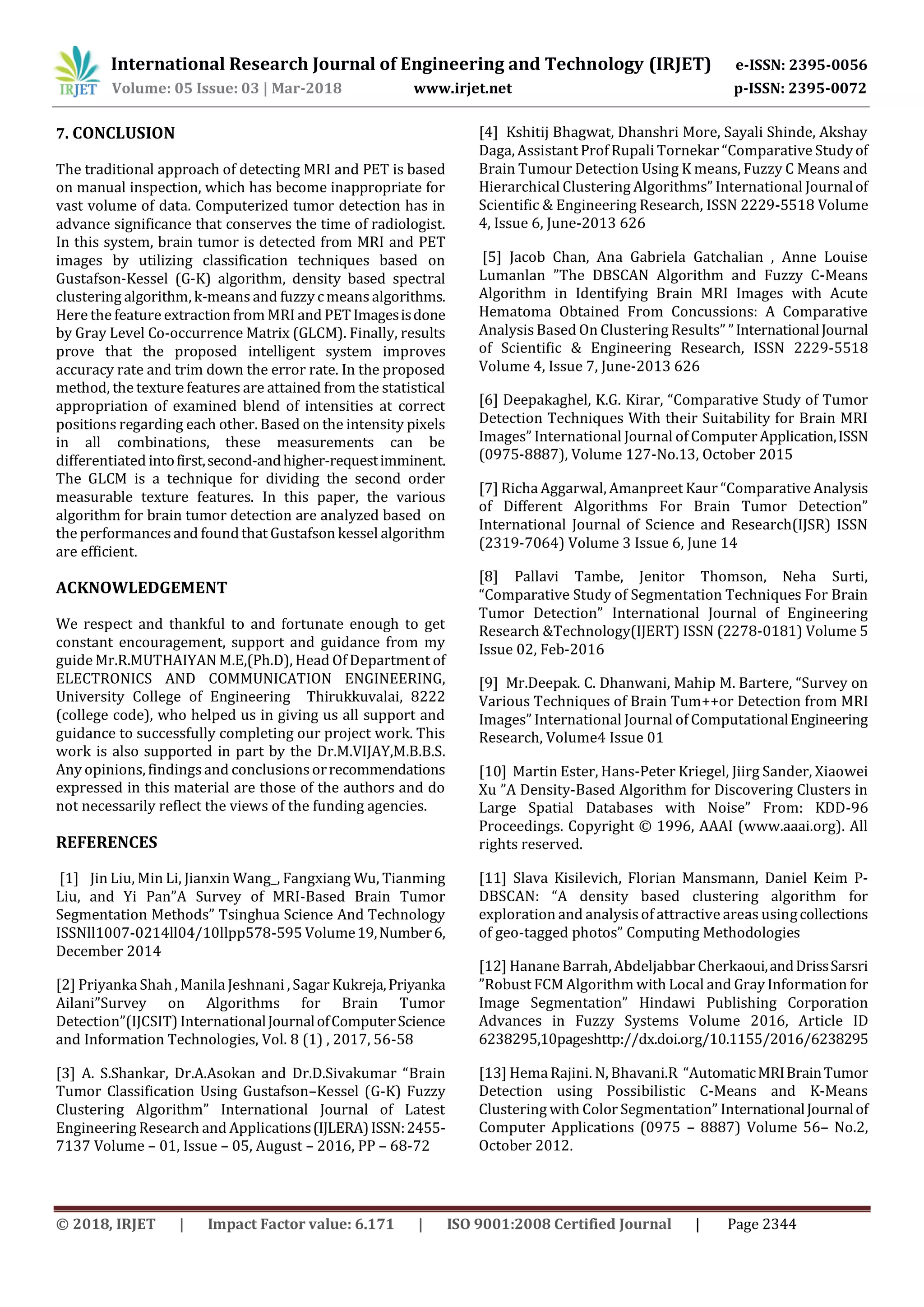 International Research Journal of Engineering and Technology (IRJET) e-ISSN: 2395-0056 Volume: 05 Issue: 03 | Mar-2018 www.irjet.net p-ISSN: 2395-0072 © 2018, IRJET | Impact Factor value: 6.171 | ISO 9001:2008 Certified Journal | Page 2344 7. CONCLUSION The traditional approach of detecting MRI and PET is based on manual inspection, which has become inappropriate for vast volume of data. Computerized tumor detection has in advance significance that conserves the time of radiologist. In this system, brain tumor is detected from MRI and PET images by utilizing classification techniques based on Gustafson-Kessel (G-K) algorithm, density based spectral clustering algorithm, k-means and fuzzy cmeans algorithms. Here the feature extraction from MRI and PETImagesisdone by Gray Level Co-occurrence Matrix (GLCM). Finally, results prove that the proposed intelligent system improves accuracy rate and trim down the error rate. In the proposed method, the texture features are attained from the statistical appropriation of examined blend of intensities at correct positions regarding each other. Based on the intensity pixels in all combinations, these measurements can be differentiated intofirst,second-andhigher-requestimminent. The GLCM is a technique for dividing the second order measurable texture features. In this paper, the various algorithm for brain tumor detection are analyzed based on the performances and foundthat Gustafson kessel algorithm are efficient. ACKNOWLEDGEMENT We respect and thankful to and fortunate enough to get constant encouragement, support and guidance from my guide Mr.R.MUTHAIYAN M.E,(Ph.D), Head Of Department of ELECTRONICS AND COMMUNICATION ENGINEERING, University College of Engineering Thirukkuvalai, 8222 (college code), who helped us in giving us all support and guidance to successfully completing our project work. This work is also supported in part by the Dr.M.VIJAY,M.B.B.S. Any opinions, findingsand conclusions orrecommendations expressed in this material are those of the authors and do not necessarily reflect the views of the funding agencies. REFERENCES [1] Jin Liu, Min Li, Jianxin Wang_, Fangxiang Wu, Tianming Liu, and Yi Pan”A Survey of MRI-Based Brain Tumor Segmentation Methods” Tsinghua Science And Technology ISSNll1007-0214ll04/10llpp578-595 Volume19,Number6, December 2014 [2] Priyanka Shah , Manila Jeshnani , Sagar Kukreja,Priyanka Ailani”Survey on Algorithms for Brain Tumor Detection”(IJCSIT) InternationalJournalofComputerScience and Information Technologies, Vol. 8 (1) , 2017, 56-58 [3] A. S.Shankar, Dr.A.Asokan and Dr.D.Sivakumar “Brain Tumor Classification Using Gustafson–Kessel (G-K) Fuzzy Clustering Algorithm” International Journal of Latest Engineering Research and Applications(IJLERA)ISSN:2455- 7137 Volume – 01, Issue – 05, August – 2016, PP – 68-72 [4] Kshitij Bhagwat, Dhanshri More, Sayali Shinde, Akshay Daga, Assistant Prof Rupali Tornekar “Comparative Studyof Brain Tumour Detection Using K means, Fuzzy C Means and Hierarchical Clustering Algorithms” International Journalof Scientific & Engineering Research, ISSN 2229-5518 Volume 4, Issue 6, June-2013 626 [5] Jacob Chan, Ana Gabriela Gatchalian , Anne Louise Lumanlan ”The DBSCAN Algorithm and Fuzzy C-Means Algorithm in Identifying Brain MRI Images with Acute Hematoma Obtained From Concussions: A Comparative Analysis Based On Clustering Results” ”InternationalJournal of Scientific & Engineering Research, ISSN 2229-5518 Volume 4, Issue 7, June-2013 626 [6] Deepakaghel, K.G. Kirar, “Comparative Study of Tumor Detection Techniques With their Suitability for Brain MRI Images” International Journal of ComputerApplication,ISSN (0975-8887), Volume 127-No.13, October 2015 [7] Richa Aggarwal, Amanpreet Kaur “Comparative Analysis of Different Algorithms For Brain Tumor Detection” International Journal of Science and Research(IJSR) ISSN (2319-7064) Volume 3 Issue 6, June 14 [8] Pallavi Tambe, Jenitor Thomson, Neha Surti, “Comparative Study of Segmentation Techniques For Brain Tumor Detection” International Journal of Engineering Research &Technology(IJERT) ISSN (2278-0181) Volume 5 Issue 02, Feb-2016 [9] Mr.Deepak. C. Dhanwani, Mahip M. Bartere, “Survey on Various Techniques of Brain Tum++or Detection from MRI Images” International Journal of ComputationalEngineering Research, Volume4 Issue 01 [10] Martin Ester, Hans-Peter Kriegel, Jiirg Sander, Xiaowei Xu ”A Density-Based Algorithm for Discovering Clusters in Large Spatial Databases with Noise” From: KDD-96 Proceedings. Copyright © 1996, AAAI (www.aaai.org). All rights reserved. [11] Slava Kisilevich, Florian Mansmann, Daniel Keim P- DBSCAN: “A density based clustering algorithm for exploration and analysis of attractive areas usingcollections of geo-tagged photos” Computing Methodologies [12] Hanane Barrah, Abdeljabbar Cherkaoui,andDrissSarsri ”Robust FCM Algorithm with Local and Gray Information for Image Segmentation” Hindawi Publishing Corporation Advances in Fuzzy Systems Volume 2016, Article ID 6238295,10pageshttp://dx.doi.org/10.1155/2016/6238295 [13] Hema Rajini. N, Bhavani.R “AutomaticMRIBrainTumor Detection using Possibilistic C-Means and K-Means Clustering with Color Segmentation” InternationalJournalof Computer Applications (0975 – 8887) Volume 56– No.2, October 2012. 