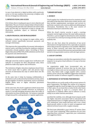 International Research Journal of Engineering and Technology (IRJET) e-ISSN: 2395-0056
Volume: 05 Issue: 03 | Mar-2018 www.irjet.net p-ISSN: 2395-0072
© 2018, IRJET | Impact Factor value: 6.171 | ISO 9001:2008 Certified Journal | Page 2420
in case of any physical or digital problem with a particular
server or if in any condition, the university is helpless with
the loss of dangerous information.
5. IMPROVES FILING AND ACCESS
A lot of time, there is inadequate space to store objectiveand
digital data. The use of cloud compute helpsintheprocedure
of working and file past data and collection not used in daily
tasks, but that they are important to keep in storage. For
illustration, graduates report or historical financial
information.
6. HELPS FINANCIAL AND HR MANAGEMENT
Nowadays, a teacher can manage its wages online, and a
software system superficially processes payments and
manages timestamps.
This improves the responsibility of economic informationto
exterior party, and helps focusing the employee-employer
connection around academic issues. According to Times
Higher Education (THE) 76%of UK institutionsusethecloud
for payment and administration.
7. IMPROVES ACCOUNTABILITY
Although university needs to supply more verification and
indicator to recognize for their educational value, these
platforms make easy register and certification.
The institution of higher education employees doesn’t have
to invest much time to gather code and process large
amounts of information but only to submit them into the
system.
At the same time it helps by keeping confidentiality in
evaluations such as educational presentation surveys,andin
the get-together of exterior assessment, such as consistent
English ability tests or higher education placement
examination.
At the same time, the cloud’s suppleness (which means that
there is more capacity available whenever an institution
needs it ) can help managing situations where the traffic of
information increases dramatically – for instance, inperiods
of high demand for undergraduate or regulate application.
7.DISADVANTAGES
1. SECRECY
Cloud supplier has residential protocol to maintain privacy
and safety of the data their clients store in their servers, and
they provide supplementary warrantees and services to
particular customerswho need an additional safekeeping of
information. Nonetheless this is the main concern of
institution that hasn’t entered the cloud.
While the cloud’s interior security is good, a exacting
computer mortal might not have the same safety protocols.
Therefore, a person might be disinclined to enter classified
in succession in a central processing unit that can be usedby
anybody else.
There are also fears about the protection of top secret
information in foreign based servers, especially in countries
where data protection regulation is not available. UNESCOis
aware of these concerns, and states that several cloud
suppliershave contracts that assurance personaldataisonly
stored in strong-minded countries with safe legal systems.
2. LACK OF CONTROL
As long as an association centralize the organization of its in
sequence in one given cloud software, it is easy to become
overly needy.
An organization might have incorporated into an
complicated network of services that can be shut down
overnight or whose costs can rise noticeably with no further
notice. Any failure with a single supplier with a central
system can be critical, thus UNESCO suggest that institution
spread the number of software supplier to reduce risks.
3. DEPENDENCE OF NETWORK PERFORMANCE
These platformsare overly needy on the present system of a
given organization. The higher the volume of in sequence
managed through the cloud, the higher the use of broadband
or fiber optics. In one hand, this is costly. On the other hand,
it may be complex to work in a scenario where an
organization is suddenly offline and its software is overly
needy on an online internet association.
specified this stability, even although cloud compute profit
any higher education association both in educational and
organizational issues, it is highly optional to check what are
your institutions’ exact needs and how will it run a cloud
based growth within in order to watch arrangement and
address technical issues with a supply company.
The best team obtainable is your interior IT section. Have
you used cloud computing? What questions do you have
regarding these solutions? I appreciate your commentary
and suggestion below.
 