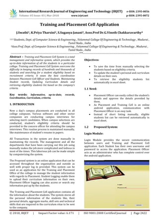 International Research Journal of Engineering and Technology (IRJET) e-ISSN: 2395-0056
Volume: 05 Issue: 03 | Mar-2018 www.irjet.net p-ISSN: 2395-0072
© 2018, IRJET | Impact Factor value: 6.171 | ISO 9001:2008 Certified Journal | Page 2422
Training and Placement Cell Application
J.Swathi1, K.Priya Tharsini2, S.Suganya Janani3, Asso.Prof Dr.G.Vinoth Chakkaravarthy4
1,2,3 Students, Dept. of Computer Science & Engineering , Velammal College Of Engineering & Technology , Madurai ,
Tamil Nadu , India
4Asso.Prof, Dept. of Computer Science & Engineering , Velammal College Of Engineering & Technology , Madurai ,
Tamil Nadu , India
-------------------------------------------------------------------------***----------------------------------------------------------------------
Abstract – Training and Placement Cell System is a total
management and informative system, which provides the
up-to-date information of all the students in a particular
college. Training and Placement Cell System overcome the
difficulty in keeping records of hundreds and thousands of
students and searching for a student eligibility based on
recruitment criteria. It eases the best coordination
between Placement Cell Officer and Students. Maintaining
Student records, Updating Curriculum details and
retrieving eligibility students list based on the company’s
criteria.
Key words: Informative, up-to-date, records,
Coordination, Curriculum, criteria.
1. INTRODUCTION
Now a day’s campus placements are conducted in all
college campuses. Various software and other sector
companies are conducting campus interviews for
selecting merit candidates. When campus selections are
conducted, student’s eligibility criteria should be
provided to the concern officer for attending the campus
interviews. This routine process is maintained manually,
like maintenance of student’s resume in papers.
All Transactions in the system are done manually in
maintaining the records. The management and all the
departments that have been carrying out this job using
manually makes the job more complicated and tedious in
most of the times. This laborious job can be made simple
by computerizing the system.
The Proposed system is an online application that can be
accessed throughout the organisation and outside as
well with proper log in provided. This system can be
used as an application for the Training and Placement
Office of the college to manage the student information
with regards to Placement. Student Logging enable them
to upload their curriculum information on their own.
Placement Officer logging can also access or search any
information put up by the students.
The Training and Placement Cell application contains all
the information about the students. The system stores all
the personal information of the students like, their
personal details, aggregate marks, skill sets and technical
skills that are required in the curriculum vitae to be sent
to the company.
Objectives:
 To save the time from manually selecting the
students based on eligibility criteria.
 To update the student’s personal and curriculum
details on their own.
 To retrieve the eligibility students list
automatically in excel sheet.
1.1 Need:
 Placement Officer can easily collect the student’s
details and approve the details provided by
them.
 As Placement and Training Cell is an online
android application, communication with
Placement Officer is an easy task.
 Instead of short listing manually, eligible
students list can be retrieved automatically in
excel sheet.
1.2 Proposed System:
Login Module:
Login Module provides the secure communication
between users and Training and Placement Cell
application. Each Student has their own username and
password to access the application. Placement Officer
acts as an administrator who has complete control over
the android application.
 