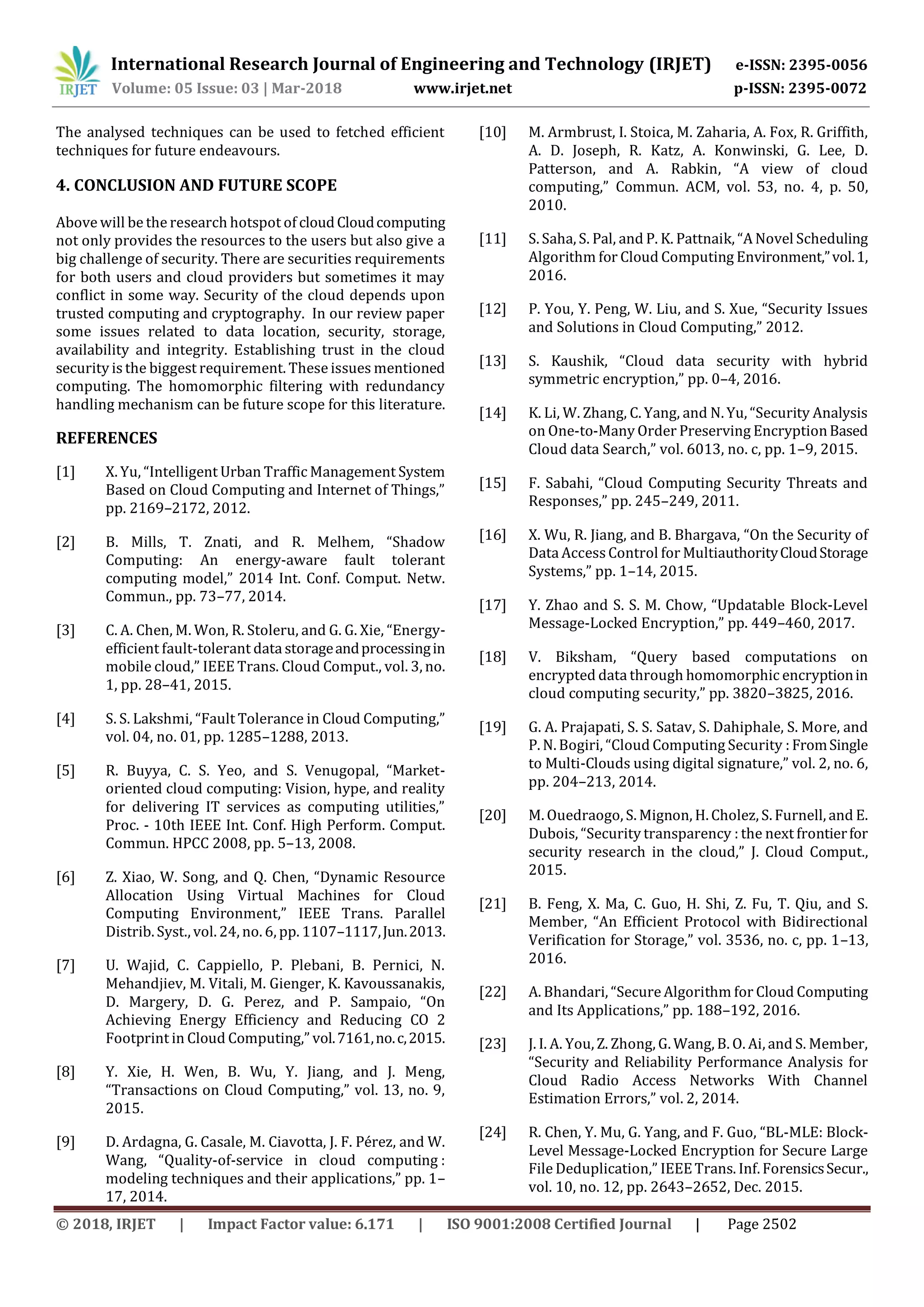 International Research Journal of Engineering and Technology (IRJET) e-ISSN: 2395-0056
Volume: 05 Issue: 03 | Mar-2018 www.irjet.net p-ISSN: 2395-0072
© 2018, IRJET | Impact Factor value: 6.171 | ISO 9001:2008 Certified Journal | Page 2502
The analysed techniques can be used to fetched efficient
techniques for future endeavours.
4. CONCLUSION AND FUTURE SCOPE
Above will be the research hotspot of cloudCloudcomputing
not only provides the resources to the users but also give a
big challenge of security. There are securities requirements
for both users and cloud providers but sometimes it may
conflict in some way. Security of the cloud depends upon
trusted computing and cryptography. In our review paper
some issues related to data location, security, storage,
availability and integrity. Establishing trust in the cloud
security is the biggest requirement. These issues mentioned
computing. The homomorphic filtering with redundancy
handling mechanism can be future scope for this literature.
REFERENCES
[1] X. Yu, “Intelligent Urban Traffic Management System
Based on Cloud Computing and Internet of Things,”
pp. 2169–2172, 2012.
[2] B. Mills, T. Znati, and R. Melhem, “Shadow
Computing: An energy-aware fault tolerant
computing model,” 2014 Int. Conf. Comput. Netw.
Commun., pp. 73–77, 2014.
[3] C. A. Chen, M. Won, R. Stoleru, and G. G. Xie, “Energy-
efficient fault-tolerant data storageandprocessingin
mobile cloud,” IEEE Trans. Cloud Comput., vol. 3, no.
1, pp. 28–41, 2015.
[4] S. S. Lakshmi, “Fault Tolerance in Cloud Computing,”
vol. 04, no. 01, pp. 1285–1288, 2013.
[5] R. Buyya, C. S. Yeo, and S. Venugopal, “Market-
oriented cloud computing: Vision, hype, and reality
for delivering IT services as computing utilities,”
Proc. - 10th IEEE Int. Conf. High Perform. Comput.
Commun. HPCC 2008, pp. 5–13, 2008.
[6] Z. Xiao, W. Song, and Q. Chen, “Dynamic Resource
Allocation Using Virtual Machines for Cloud
Computing Environment,” IEEE Trans. Parallel
Distrib. Syst., vol. 24, no. 6, pp. 1107–1117,Jun.2013.
[7] U. Wajid, C. Cappiello, P. Plebani, B. Pernici, N.
Mehandjiev, M. Vitali, M. Gienger, K. Kavoussanakis,
D. Margery, D. G. Perez, and P. Sampaio, “On
Achieving Energy Efficiency and Reducing CO 2
Footprint in Cloud Computing,” vol.7161,no.c,2015.
[8] Y. Xie, H. Wen, B. Wu, Y. Jiang, and J. Meng,
“Transactions on Cloud Computing,” vol. 13, no. 9,
2015.
[9] D. Ardagna, G. Casale, M. Ciavotta, J. F. Pérez, and W.
Wang, “Quality-of-service in cloud computing :
modeling techniques and their applications,” pp. 1–
17, 2014.
[10] M. Armbrust, I. Stoica, M. Zaharia, A. Fox, R. Griffith,
A. D. Joseph, R. Katz, A. Konwinski, G. Lee, D.
Patterson, and A. Rabkin, “A view of cloud
computing,” Commun. ACM, vol. 53, no. 4, p. 50,
2010.
[11] S. Saha, S. Pal, and P. K. Pattnaik, “A Novel Scheduling
Algorithm for Cloud Computing Environment,”vol.1,
2016.
[12] P. You, Y. Peng, W. Liu, and S. Xue, “Security Issues
and Solutions in Cloud Computing,” 2012.
[13] S. Kaushik, “Cloud data security with hybrid
symmetric encryption,” pp. 0–4, 2016.
[14] K. Li, W. Zhang, C. Yang, and N. Yu, “Security Analysis
on One-to-Many Order Preserving EncryptionBased
Cloud data Search,” vol. 6013, no. c, pp. 1–9, 2015.
[15] F. Sabahi, “Cloud Computing Security Threats and
Responses,” pp. 245–249, 2011.
[16] X. Wu, R. Jiang, and B. Bhargava, “On the Security of
Data AccessControl for MultiauthorityCloudStorage
Systems,” pp. 1–14, 2015.
[17] Y. Zhao and S. S. M. Chow, “Updatable Block-Level
Message-Locked Encryption,” pp. 449–460, 2017.
[18] V. Biksham, “Query based computations on
encrypted data through homomorphic encryptionin
cloud computing security,” pp. 3820–3825, 2016.
[19] G. A. Prajapati, S. S. Satav, S. Dahiphale, S. More, and
P. N. Bogiri, “Cloud Computing Security : FromSingle
to Multi-Clouds using digital signature,” vol. 2, no. 6,
pp. 204–213, 2014.
[20] M. Ouedraogo, S. Mignon, H. Cholez, S. Furnell, and E.
Dubois, “Security transparency : the next frontierfor
security research in the cloud,” J. Cloud Comput.,
2015.
[21] B. Feng, X. Ma, C. Guo, H. Shi, Z. Fu, T. Qiu, and S.
Member, “An Efficient Protocol with Bidirectional
Verification for Storage,” vol. 3536, no. c, pp. 1–13,
2016.
[22] A. Bhandari, “Secure Algorithm for Cloud Computing
and Its Applications,” pp. 188–192, 2016.
[23] J. I. A. You, Z. Zhong, G. Wang, B. O. Ai, and S. Member,
“Security and Reliability Performance Analysis for
Cloud Radio Access Networks With Channel
Estimation Errors,” vol. 2, 2014.
[24] R. Chen, Y. Mu, G. Yang, and F. Guo, “BL-MLE: Block-
Level Message-Locked Encryption for Secure Large
File Deduplication,” IEEETrans. Inf. ForensicsSecur.,
vol. 10, no. 12, pp. 2643–2652, Dec. 2015.
 
