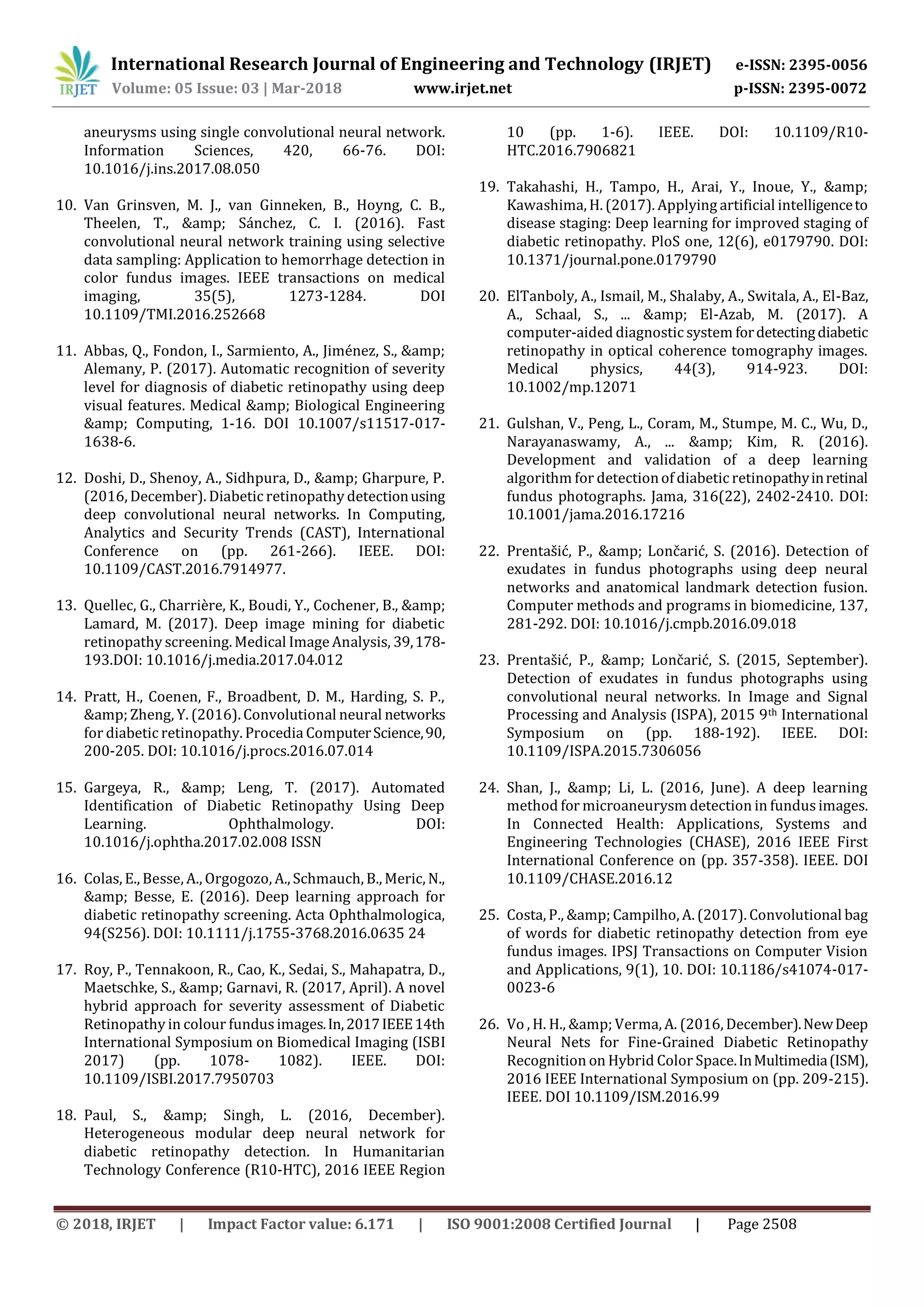 International Research Journal of Engineering and Technology (IRJET) e-ISSN: 2395-0056
Volume: 05 Issue: 03 | Mar-2018 www.irjet.net p-ISSN: 2395-0072
© 2018, IRJET | Impact Factor value: 6.171 | ISO 9001:2008 Certified Journal | Page 2508
aneurysms using single convolutional neural network.
Information Sciences, 420, 66-76. DOI:
10.1016/j.ins.2017.08.050
10. Van Grinsven, M. J., van Ginneken, B., Hoyng, C. B.,
Theelen, T., &amp; Sánchez, C. I. (2016). Fast
convolutional neural network training using selective
data sampling: Application to hemorrhage detection in
color fundus images. IEEE transactions on medical
imaging, 35(5), 1273-1284. DOI
10.1109/TMI.2016.252668
11. Abbas, Q., Fondon, I., Sarmiento, A., Jiménez, S., &amp;
Alemany, P. (2017). Automatic recognition of severity
level for diagnosis of diabetic retinopathy using deep
visual features. Medical &amp; Biological Engineering
&amp; Computing, 1-16. DOI 10.1007/s11517-017-
1638-6.
12. Doshi, D., Shenoy, A., Sidhpura, D., &amp; Gharpure, P.
(2016, December). Diabetic retinopathy detectionusing
deep convolutional neural networks. In Computing,
Analytics and Security Trends (CAST), International
Conference on (pp. 261-266). IEEE. DOI:
10.1109/CAST.2016.7914977.
13. Quellec, G., Charrière, K., Boudi, Y., Cochener, B., &amp;
Lamard, M. (2017). Deep image mining for diabetic
retinopathy screening. Medical Image Analysis, 39,178-
193.DOI: 10.1016/j.media.2017.04.012
14. Pratt, H., Coenen, F., Broadbent, D. M., Harding, S. P.,
&amp; Zheng, Y. (2016). Convolutional neural networks
for diabetic retinopathy. Procedia ComputerScience,90,
200-205. DOI: 10.1016/j.procs.2016.07.014
15. Gargeya, R., &amp; Leng, T. (2017). Automated
Identification of Diabetic Retinopathy Using Deep
Learning. Ophthalmology. DOI:
10.1016/j.ophtha.2017.02.008 ISSN
16. Colas, E., Besse, A., Orgogozo, A., Schmauch, B., Meric, N.,
&amp; Besse, E. (2016). Deep learning approach for
diabetic retinopathy screening. Acta Ophthalmologica,
94(S256). DOI: 10.1111/j.1755-3768.2016.0635 24
17. Roy, P., Tennakoon, R., Cao, K., Sedai, S., Mahapatra, D.,
Maetschke, S., &amp; Garnavi, R. (2017, April). A novel
hybrid approach for severity assessment of Diabetic
Retinopathy in colour fundusimages.In,2017IEEE14th
International Symposium on Biomedical Imaging (ISBI
2017) (pp. 1078- 1082). IEEE. DOI:
10.1109/ISBI.2017.7950703
18. Paul, S., &amp; Singh, L. (2016, December).
Heterogeneous modular deep neural network for
diabetic retinopathy detection. In Humanitarian
Technology Conference (R10-HTC), 2016 IEEE Region
10 (pp. 1-6). IEEE. DOI: 10.1109/R10-
HTC.2016.7906821
19. Takahashi, H., Tampo, H., Arai, Y., Inoue, Y., &amp;
Kawashima, H. (2017). Applying artificial intelligenceto
disease staging: Deep learning for improved staging of
diabetic retinopathy. PloS one, 12(6), e0179790. DOI:
10.1371/journal.pone.0179790
20. ElTanboly, A., Ismail, M., Shalaby, A., Switala, A., El‐Baz,
A., Schaal, S., ... &amp; El‐Azab, M. (2017). A
computer‐aided diagnostic system fordetectingdiabetic
retinopathy in optical coherence tomography images.
Medical physics, 44(3), 914-923. DOI:
10.1002/mp.12071
21. Gulshan, V., Peng, L., Coram, M., Stumpe, M. C., Wu, D.,
Narayanaswamy, A., ... &amp; Kim, R. (2016).
Development and validation of a deep learning
algorithm for detectionof diabetic retinopathyinretinal
fundus photographs. Jama, 316(22), 2402-2410. DOI:
10.1001/jama.2016.17216
22. Prentašić, P., &amp; Lončarić, S. (2016). Detection of
exudates in fundus photographs using deep neural
networks and anatomical landmark detection fusion.
Computer methods and programs in biomedicine, 137,
281-292. DOI: 10.1016/j.cmpb.2016.09.018
23. Prentašić, P., &amp; Lončarić, S. (2015, September).
Detection of exudates in fundus photographs using
convolutional neural networks. In Image and Signal
Processing and Analysis (ISPA), 2015 9th International
Symposium on (pp. 188-192). IEEE. DOI:
10.1109/ISPA.2015.7306056
24. Shan, J., &amp; Li, L. (2016, June). A deep learning
method for microaneurysm detection in fundusimages.
In Connected Health: Applications, Systems and
Engineering Technologies (CHASE), 2016 IEEE First
International Conference on (pp. 357-358). IEEE. DOI
10.1109/CHASE.2016.12
25. Costa, P., &amp; Campilho, A. (2017). Convolutional bag
of words for diabetic retinopathy detection from eye
fundus images. IPSJ Transactions on Computer Vision
and Applications, 9(1), 10. DOI: 10.1186/s41074-017-
0023-6
26. Vo , H. H., &amp; Verma, A. (2016, December).NewDeep
Neural Nets for Fine-Grained Diabetic Retinopathy
Recognition on Hybrid Color Space.InMultimedia(ISM),
2016 IEEE International Symposium on (pp. 209-215).
IEEE. DOI 10.1109/ISM.2016.99
 