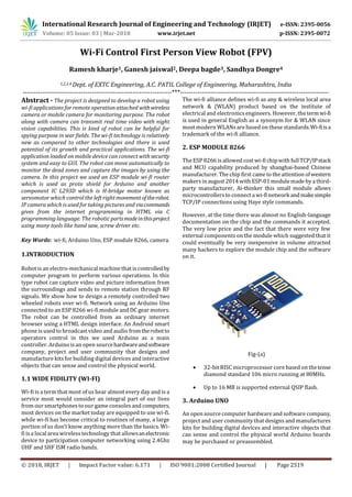 International Research Journal of Engineering and Technology (IRJET) e-ISSN: 2395-0056
Volume: 05 Issue: 03 | Mar-2018 www.irjet.net p-ISSN: 2395-0072
© 2018, IRJET | Impact Factor value: 6.171 | ISO 9001:2008 Certified Journal | Page 2519
Wi-Fi Control First Person View Robot (FPV)
Ramesh kharje1, Ganesh jaiswal2, Deepa bagde3, Sandhya Dongre4
1,2,3,4 Dept. of EXTC Engineering, A.C. PATIL College of Engineering, Maharashtra, India
---------------------------------------------------------------------***---------------------------------------------------------------------
Abstract - The project is designed to develop a robot using
wi-fi applications for remote operation attached withwireless
camera or mobile camera for monitoring purpose. The robot
along with camera can transmit real time video with night
vision capabilities. This is kind of robot can be helpful for
spying purpose in war fields. The wi-fi technology is relatively
new as compared to other technologies and there is used
potential of its growth and practical applications. The wi-fi
application loaded on mobile device can connect with security
system and easy to GUI. The robot can move automatically to
monitor the dead zones and capture the images by using the
camera. In this project we used an ESP module wi-fi router
which is used as proto shield for Arduino and another
component IC L293D which is H-bridge motor known as
servomotor which control the left right movementoftherobot.
IP camera which is used for taking pictures and viacommands
gives from the internet programming in HTML via C
programming language. The robotic partsmadeinthisproject
using many tools like hand saw, screw driver etc.
Key Words: wi-fi, Arduino Uno, ESP module 8266, camera.
1.INTRODUCTION
Robot is an electro-mechanical machine that is controlledby
computer program to perform various operations. In this
type robot can capture video and picture information from
the surroundings and sends to remote station through RF
signals. We show how to design a remotely controlled two
wheeled robots over wi-fi. Network using an Arduino Uno
connected to an ESP 8266 wi-fi module and DC gear motors.
The robot can be controlled from an ordinary internet
browser using a HTML design interface. An Android smart
phone is used to broadcast video and audio fromtherobotto
operators control in this we used Arduino as a main
controller. Arduino is an open sourcehardwareandsoftware
company, project and user community that designs and
manufacture kits for building digital devices and interactive
objects that can sense and control the physical world.
1.1 WIDE FIDILITY (WI-FI)
Wi-fi is a term that most of us hear almost every day and is a
service most would consider an integral part of our lives
from our smartphonesto our game consolesand computers,
most devices on the market today are equipped to use wi-fi.
while wi-fi has become critical to routines of many, a large
portion of us don’t know anything more than the basics. Wi-
fi is a local area wirelesstechnology that allowsanelectronic
device to participation computer networking using 2.4Ghz
UHF and SHF ISM radio bands.
The wi-fi alliance defines wi-fi as any & wireless local area
network & (WLAN) product based on the institute of
electrical and electronicsengineers. However, the termwi-fi
is used in general English as a synonym for & WLAN since
most modern WLANsare based on these standards.Wi-fiisa
trademark of the wi-fi alliance.
2. ESP MODULE 8266
TheESP 8266 is allowed cost wi-fi chipwith fullTCP/IPstack
and MCU capability produced by shanghai-based Chinese
manufacturer. The chip first came to the attention ofwestern
makersin august 2014with ESP-01module made by a third-
party manufacturer, Ai-thinker this small module allows
microcontrollersto connect a wi-fi network andmakesimple
TCP/IP connections using Haye style commands.
However, at the time there was almost no English-language
documentation on the chip and the commands it accepted.
The very low price and the fact that there were very few
external components on the module which suggested that it
could eventually be very inexpensive in volume attracted
many hackers to explore the module chip and the software
on it.
Fig-(a)
 32-bit RISC microprocessor core based on thetense
diamond standard 106 micro running at 80MHz.
 Up to 16 MB is supported external QSIP flash.
3. Arduino UNO
An open source computer hardware and software company,
project and user community that designs and manufactures
kits for building digital devices and interactive objects that
can sense and control the physical world Arduino boards
may be purchased or preassembled.
 