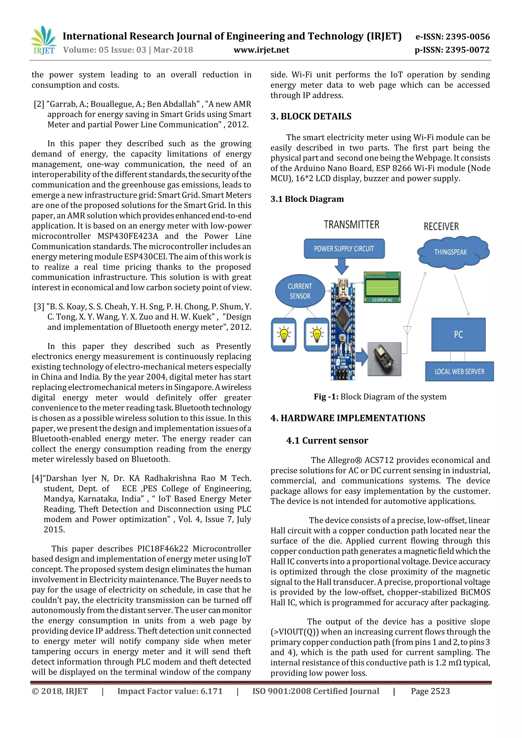 International Research Journal of Engineering and Technology (IRJET) e-ISSN: 2395-0056
Volume: 05 Issue: 03 | Mar-2018 www.irjet.net p-ISSN: 2395-0072
© 2018, IRJET | Impact Factor value: 6.171 | ISO 9001:2008 Certified Journal | Page 2523
the power system leading to an overall reduction in
consumption and costs.
[2] "Garrab, A.; Bouallegue, A.; Ben Abdallah" , "A new AMR
approach for energy saving in Smart Grids using Smart
Meter and partial Power Line Communication" , 2012.
In this paper they described such as the growing
demand of energy, the capacity limitations of energy
management, one-way communication, the need of an
interoperability of the different standards,thesecurityofthe
communication and the greenhouse gas emissions, leads to
emerge a new infrastructure grid: Smart Grid. Smart Meters
are one of the proposed solutions for the Smart Grid. In this
paper, an AMR solution whichprovidesenhancedend-to-end
application. It is based on an energy meter with low-power
microcontroller MSP430FE423A and the Power Line
Communication standards. The microcontroller includesan
energy metering module ESP430CEl. The aim of this work is
to realize a real time pricing thanks to the proposed
communication infrastructure. This solution is with great
interest in economical and low carbon society point of view.
[3] "B. S. Koay, S. S. Cheah, Y. H. Sng, P. H. Chong, P. Shum, Y.
C. Tong, X. Y. Wang, Y. X. Zuo and H. W. Kuek" , "Design
and implementation of Bluetooth energy meter", 2012.
In this paper they described such as Presently
electronics energy measurement is continuously replacing
existing technology of electro-mechanical meters especially
in China and India. By the year 2004, digital meter has start
replacing electromechanical metersin Singapore.Awireless
digital energy meter would definitely offer greater
convenience to the meter reading task.Bluetoothtechnology
is chosen as a possible wireless solution to this issue. In this
paper, we present the design and implementation issuesofa
Bluetooth-enabled energy meter. The energy reader can
collect the energy consumption reading from the energy
meter wirelessly based on Bluetooth.
[4]“Darshan Iyer N, Dr. KA Radhakrishna Rao M Tech.
student, Dept. of ECE ,PES College of Engineering,
Mandya, Karnataka, India” , “ IoT Based Energy Meter
Reading, Theft Detection and Disconnection using PLC
modem and Power optimization” , Vol. 4, Issue 7, July
2015.
This paper describes PIC18F46k22 Microcontroller
based design and implementation of energy meter usingIoT
concept. The proposed system design eliminates the human
involvement in Electricity maintenance. The Buyer needs to
pay for the usage of electricity on schedule, in case that he
couldn’t pay, the electricity transmission can be turned off
autonomously from the distant server. The usercanmonitor
the energy consumption in units from a web page by
providing device IP address. Theft detection unit connected
to energy meter will notify company side when meter
tampering occurs in energy meter and it will send theft
detect information through PLC modem and theft detected
will be displayed on the terminal window of the company
side. Wi-Fi unit performs the IoT operation by sending
energy meter data to web page which can be accessed
through IP address.
3. BLOCK DETAILS
The smart electricity meter using Wi-Fi module can be
easily described in two parts. The first part being the
physical part and second one being the Webpage. It consists
of the Arduino Nano Board, ESP 8266 Wi-Fi module (Node
MCU), 16*2 LCD display, buzzer and power supply.
3.1 Block Diagram
Fig -1: Block Diagram of the system
4. HARDWARE IMPLEMENTATIONS
4.1 Current sensor
The Allegro® ACS712 provides economical and
precise solutions for AC or DC current sensing in industrial,
commercial, and communications systems. The device
package allows for easy implementation by the customer.
The device is not intended for automotive applications.
The device consists of a precise, low-offset, linear
Hall circuit with a copper conduction path located near the
surface of the die. Applied current flowing through this
copper conduction path generatesa magneticfieldwhichthe
Hall IC converts into a proportional voltage. Device accuracy
is optimized through the close proximity of the magnetic
signal to the Hall transducer. A precise, proportional voltage
is provided by the low-offset, chopper-stabilized BiCMOS
Hall IC, which is programmed for accuracy after packaging.
The output of the device has a positive slope
(>VIOUT(Q)) when an increasing current flows through the
primary copper conduction path (from pins1and2,topins3
and 4), which is the path used for current sampling. The
internal resistance of this conductive path is 1.2 mΩ typical,
providing low power loss.
 