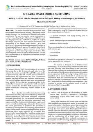 International Research Journal of Engineering and Technology (IRJET) e-ISSN: 2395-0056
Volume: 05 Issue: 03 | Mar-2018 www.irjet.net p-ISSN: 2395-0072
© 2018, IRJET | Impact Factor value: 6.171 | ISO 9001:2008 Certified Journal | Page 2522
IOT BASED SMART ENERGY MONITORING
Abhiraj Prashant Hiwale1, Deepak Sudam Gaikwad2, Akshay Ashok Dongare3, Prathmesh
Chandrakant Mhatre4
1,2,3,4 Student: BE in EXTC Engineering, DILKAP College, Neral, Maharashtra, India.
---------------------------------------------------------------------***---------------------------------------------------------------------
Abstract - This project describes the digitization of load
energy usage readings over the internet. The proposed system
design eliminates the involvement of human in electricity
maintenance. The user can monitor energy consumption in
watts from a webpage by providing a channel id for the load.
The Webpage utilizes the THINGSPEAK analytics to analyze
the energy usage to give more detailed description and
visualization of the energy usage statistics. Wi-Fi unit
performs IOT operation by sending energy data of the load to
the webpage which can be accessed through the channel id of
the device. In the proposed system, consumer can do power
management by knowing energy usage time to time. This
proposed system utilizes an Arduino microcontroller. Theunit
which is generated can be displayed on the webpage through
the Wi-Fi module.
Key Words: Current sensor, 16*2 LCD Display, Arduino
Nano Board, ESP 8266 Wi-Fi Module
1. INTRODUCTION
The Internet of things (IOT) concept enables us to connect
the normal day to day devices with each other over the
internet. The devices connected through IOT concept can be
analysed remotely. The IOT concept provides the basic
infrastructure and opportunities to form a connection
between the physical world and computer based systems.
The concept has been gaining importance with more and
more wireless devices that are increasing rapidly in the
market. hardware devices are connected with each other
over the internet. The ESP 8266 Wi-Fi module used in the
system provides the connectivity with the internet in the
system [1].
Now-a-days the demand forelectricityisincreasing
at a constant rate in the population and is being utilized for
various purposes viz, agriculture, industries, household
purposes, hospitals etc.,. So, it is becoming more and more
complicated to handle the electricity maintenance and
requirements. Therefore there is an immediate requirement
to save as much electricity as possible. As the demand from
the newer generations of population for electricity is
increasing so in along with it the technology improvementis
needed. The proposed system provides a technical twist to
the normal energy meters using the IOT technology. Also
there are other issues that we have to address suchaspower
theft which in turn generate economic loss to the nation.
Monitoring, Optimized power usage and reduction of power
wastage are the major objectives that lie ahead for a better
system [3].
Smart energy meter using Wi-Fi system isdesignedbasedon
three major objectives. They are :-
1. To provide automated load energy reading over an
immediate basis.
2. To use the electricity in an optimized manner.
3. Reduce the power wastage.
The system basically can be classified on the basis of service
ends in two ways:-
1. Consumer end
2. Service end.
The data from the system is displayed on a webpage which
can be accessed by the consumer.
The system is designed on an Arduino micro
controller [2]. It can be structurally differentiated into three
parts viz., controller, theft detection circuit and a WiFi unit.
The controller performsthe basic calculationsandprocesses
the information. Theft detection circuitprovidesinformation
about any extra or theft load energy reading and the most
important role is played by the Wi-Fi unit to send the
information from the controller over the Internet. The
Arduino controller is programmed on the Arduino software
IDE ( Integrated Development Environment) which is a pre-
requisite to operate on the Arduino board. Its code is
derivative of the C language [4].
2. LITERATURE SURVEY
[1] "Landi, C.; Dipt. di Ing. dell''Inf., Seconda Univ. di Napoli,
Aversa, Italy ; Merola, P. ; Ianniello, G", "ARM-based
management system using smart meter and Web
server",2011.
In this paper they described such as a low costreal-time
ARM-based energy management system is proposed. It is
conceived as part of a distributed system that measures the
main power system quantities and give the possibility to
manage the whole power plant. An integrated Web Server
allow to collect the statisticsof power consumptions, power
quality and is able to interface devicesfor loaddisplacement.
The device is characterized by easy accesstotheinformation
and the combination of a smart meter and data
communication capability allow local and remote access. In
this way it is possible to manage the power consumption of
 