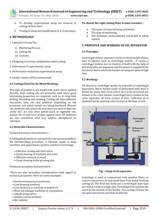 International Research Journal of Engineering and Technology (IRJET) e-ISSN: 2395-0056
Volume: 05 Issue: 03 | Mar-2018 www.irjet.net p-ISSN: 2395-0072
© 2018, IRJET | Impact Factor value: 6.171 | ISO 9001:2008 Certified Journal | Page 2539
4. To develop experimental setup for removal of
cutting oil from burr.
5. Testing of setup and modification in it, if necessary.
4. METHODOLOGY
1. Literature Survey For:
i) Machining Process
ii) Cutting Oil
iii) Coolants
2. Designing of various components used in setup.
3. Fabrication of experimental setup.
4. Performance evaluation experimental setup.
5. Finally results will be summarized.
4.1 Cutting Fluid Use for Metal Working:
This type of product is not mixed with water, but is applied
directly. Neat cutting oils are primarily used when good
lubricating properties are required, such as in deep-hole
drilling, threading and reaming. Cutting oils have different
viscosities, base oils and additives depending on the
processes and which metals are being machined. Mineral
oils, synthetic oils, white oils and esters are used as baseoils.
„Fatty oils‟ are also often added (such as vegetable oils,
animal oils or esters) to protect against wear. EP additives
are also sometimes used (e.g. sulphur, phosphorus or
chlorine).
4.2 Desirable Characteristics
Technical primary characteristics:-
A cutting fluids needs to cool and lubricate up successfullyin
the metalworking procedure. It likewise needs to keep
machines and apparatuses spotless and free of wreckage.
• Effective cooling and lubrication
• Good cleaning of machines and tools
• Effective removal of swarf
• Good cleaning of the grinding disc
Technical secondary characteristics:-
There are also secondary considerations with regard to
technical properties. Here are some examples:
• Good corrosion/rust protection
• Low foaming tendency
• Low tendency to emulsify in leaked oil
• Must not damage machines or components
• Simple preparation
• Simple control methods
• Bio stability
To choose the right cutting fluid, It must consider:-
 The types of material being machined.
 The type of machining.
 The premises, environmental and health & safety
aspects.
5. PRINCIPLE AND WORKING OF OIL SEPARATOR
5.1 Principle:-
Centrifugal oil burr separator works on the principleofbasic
laws of physics such as centrifugal motion . It causes a
centrifugal motion due to rotation of shaft with the help of
belt and pulley arrangement and the power issuppliedfrom
the motor due to which the bucket carrying net spins at high
rpm.
5.2 Working:-
Oil Recovery Centrifuge works on principle of centrifugal
separation. Rotor bucket made of perforated mild steel is
driven by motor. Burr from which oil is to be recovered are
loaded in the rotor bucket. Centrifugal force created in the
rotor separates oil from surface of burr. Collected oil is
depleted out by opening valve located at the base of unit.
Fig.-: Setup of oil separator
Centrifuge is used in conjunction with positive filters to
remove extraneous oil and small fines from metal working
cutting oil. The fluid mix feeds into a centrifugal open type
net, which rotate at a high rpm. Centrifugal force pushes the
swarf to the outside of the bucket. The cutting oil from the
net spilt into bucket and then its filtered.
 