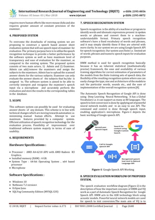 International Research Journal of Engineering and Technology (IRJET) e-ISSN: 2395-0056
Volume: 05 Issue: 03 | Mar-2018 www.irjet.net p-ISSN: 2395-0072
© 2018, IRJET | Impact Factor value: 6.171 | ISO 9001:2008 Certified Journal | Page 2648
requires more human efforts likemoremouseclicksandalso
requires greater amount of constant precision of the
examiner.
4. PROPOSED SYSTEM
To overcome the drawbacks of existing system we are
proposing to construct a speech based answer sheet
evaluation system that will use speech input of examiner for
evaluation. The primary purpose here is toutilisethespeech
recognition technique to provide a better performance by
the software system as well as have maximum level of
transparency and ease of evaluation for the examiner, as
compared to the existing system. The proposed system
consists of two main actors, 1) Admin and 2) Examiner.
Admin can add/remove the examiners and assign the
subjects to the examiners. Admin has to upload the scanned
answer sheets for the various subjects. Examiner can only
evaluate the answer sheets of the subjects that he/she is
assigned to. The software system is aimed to be able to
correctly interpret and recognize the examiner’s speech
input via a microphone and accurately perform the
evaluation and store the results in the corresponding tables
in the database.
5. SCOPE
This software system can possibly be used for evaluating
answer sheets of any domain. This scheme is in line with
technical changes which are moving towardsautomation i.e.
minimizing manual human efforts. Attempt to use
maximum features provided by a computer system.
Efficient utilizationof speech recognition technology for the
evaluation process. Possibility of improvement over
traditional software system majorly in terms of ease of
usability.
6. REQUIREMENTS
Hardware Specifications :
 Processor : AMD A4-6210 APU with AMD Radeon R3
Graphics.
 Installed memory (RAM) : 4 GB.
 System Type : 64-bit Operating System , x64 based
processor
 Microphone
Software Specifications :
 Windows 10
 Netbeans 7.2 version+
 Eclipse Juno
 SQLYog Community Edition (MYSQL GUI)
7. SPEECH RECOGNITION SYSTEM
Speech recognition is the ability of a machine or program to
identify words and idiomatic expressions present in spoken
words or phrases and convert them to a machine-
understandable format. Primary speech recognition
software’s have a fixed vocabulary of words and phrases,
and it may simply identify these if they are uttered with
more clarity. In our system we are using Google Speech API
for speech recognition. Our system uses finite i.e. limitedset
of words,phrasesand numeric speech inputs for evaluation
purposes.
HMM method is used for speech recognition basically
because it has an inherent statistical (mathematically
precise) framework, the ease and availability of various
training algorithms for correct estimation of parameters of
the models from the finite training sets of speech data, the
flexibility of the resulting recognition system where one can
easily change the type, size and architecture of themodelsto
suit the particular words, sounds etc., and the ease of
implementation of the overall recognition system.[8].
The Automatic Speech Recognition of Google API is done
using Deep Learning Neural Networking. It has a Global
Vocabulary i.e. it can support as many as 80 languages. The
speech to text conversion isdone by applyingsetofpowerful
neural network models and in an easy to use API. The
command and control is done through speech input,
enabling application’s microphone. Figure-1 depicts the
basic working of Google speech API.
Figure-1: Google Speech API Working
8. SPEECHEVALUATIONWORKFLOWOFPROPOSED
SYSTEM.
The speech evaluation workflow diagram (Figure-2) is the
description of how the important concepts of HMM and VQ
work as a part of Automatic Speech Recognition for Google
Speech API. HMM acts in the ASR technology block using
acoustic models. Powerful neural network models are used
for speech to text conversion.The main aim of VQ is to
 