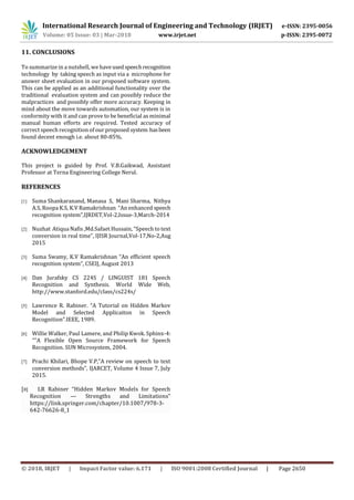 International Research Journal of Engineering and Technology (IRJET) e-ISSN: 2395-0056
Volume: 05 Issue: 03 | Mar-2018 www.irjet.net p-ISSN: 2395-0072
© 2018, IRJET | Impact Factor value: 6.171 | ISO 9001:2008 Certified Journal | Page 2650
11. CONCLUSIONS
To summarize in a nutshell, we haveusedspeechrecognition
technology by taking speech as input via a microphone for
answer sheet evaluation in our proposed software system.
This can be applied as an additional functionality over the
traditional evaluation system and can possibly reduce the
malpractices and possibly offer more accuracy. Keeping in
mind about the move towards automation, our system is in
conformity with it and can prove to be beneficial as minimal
manual human efforts are required. Tested accuracy of
correct speech recognition of our proposed system hasbeen
found decent enough i.e. about 80-85%.
ACKNOWLEDGEMENT
This project is guided by Prof. V.B.Gaikwad, Assistant
Professor at Terna Engineering College Nerul.
REFERENCES
[1] Suma Shankaranand, Manasa S, Mani Sharma, Nithya
A.S, Roopa K.S, K.V Ramakrishnan “An enhanced speech
recognition system”,IJRDET,Vol-2,Issue-3,March-2014
[2] Nuzhat Atiqua Nafis ,Md.Safaet Hussain, “Speech to text
conversion in real time”, IJISR Journal,Vol-17,No-2,Aug
2015
[3] Suma Swamy, K.V Ramakrishnan “An efficient speech
recognition system”, CSEIJ, August 2013
[4] Dan Jurafsky CS 224S / LINGUIST 181 Speech
Recognition and Synthesis. World Wide Web,
http://www.stanford.edu/class/cs224s/
[5] Lawrence R. Rabiner. “A Tutorial on Hidden Markov
Model and Selected Applicaiton in Speech
Recognition”.IEEE, 1989.
[6] Willie Walker, Paul Lamere, and Philip Kwok. Sphinx-4:
“”A Flexible Open Source Framework for Speech
Recognition. SUN Microsystem, 2004.
[7] Prachi Khilari, Bhope V.P,”A review on speech to text
conversion methods”, IJARCET, Volume 4 Issue 7, July
2015.
[8] LR Rabiner “Hidden Markov Models for Speech
Recognition — Strengths and Limitations”
https://link.springer.com/chapter/10.1007/978-3-
642-76626-8_1
 