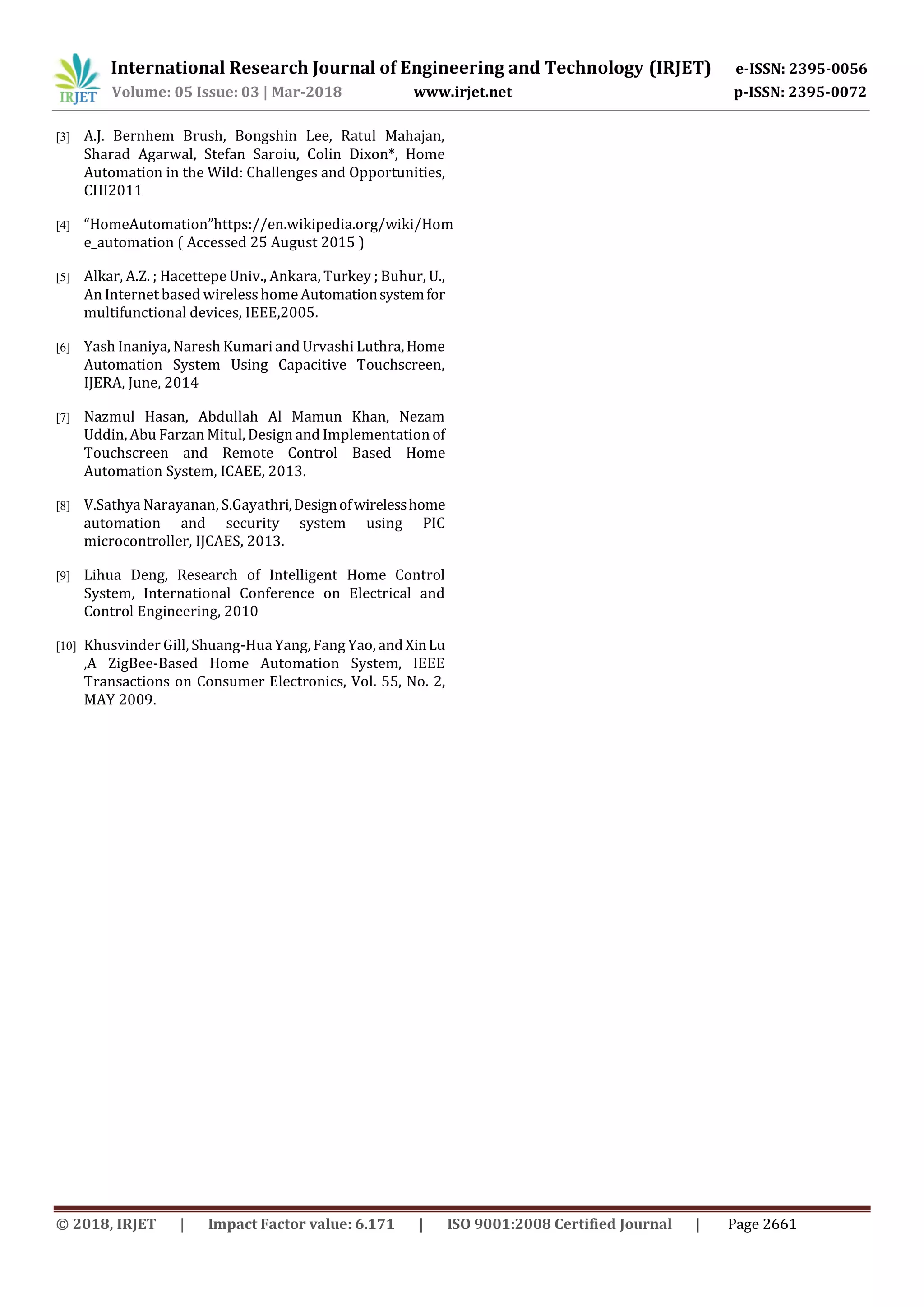 International Research Journal of Engineering and Technology (IRJET) e-ISSN: 2395-0056
Volume: 05 Issue: 03 | Mar-2018 www.irjet.net p-ISSN: 2395-0072
© 2018, IRJET | Impact Factor value: 6.171 | ISO 9001:2008 Certified Journal | Page 2661
[3] A.J. Bernhem Brush, Bongshin Lee, Ratul Mahajan,
Sharad Agarwal, Stefan Saroiu, Colin Dixon*, Home
Automation in the Wild: Challenges and Opportunities,
CHI2011
[4] “HomeAutomation”https://en.wikipedia.org/wiki/Hom
e_automation ( Accessed 25 August 2015 )
[5] Alkar, A.Z. ; Hacettepe Univ., Ankara, Turkey ; Buhur, U.,
An Internet based wirelesshome Automationsystemfor
multifunctional devices, IEEE,2005.
[6] Yash Inaniya, Naresh Kumari and Urvashi Luthra,Home
Automation System Using Capacitive Touchscreen,
IJERA, June, 2014
[7] Nazmul Hasan, Abdullah Al Mamun Khan, Nezam
Uddin, Abu Farzan Mitul, Design and Implementation of
Touchscreen and Remote Control Based Home
Automation System, ICAEE, 2013.
[8] V.Sathya Narayanan, S.Gayathri,Designofwirelesshome
automation and security system using PIC
microcontroller, IJCAES, 2013.
[9] Lihua Deng, Research of Intelligent Home Control
System, International Conference on Electrical and
Control Engineering, 2010
[10] Khusvinder Gill, Shuang-Hua Yang, Fang Yao, andXinLu
,A ZigBee-Based Home Automation System, IEEE
Transactions on Consumer Electronics, Vol. 55, No. 2,
MAY 2009.
 