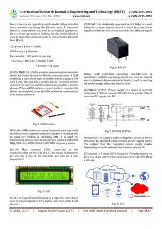International Research Journal of Engineering and Technology (IRJET) e-ISSN: 2395-0056
Volume: 05 Issue: 03 | Mar-2018 www.irjet.net p-ISSN: 2395-0072
© 2018, IRJET | Impact Factor value: 6.171 | ISO 9001:2008 Certified Journal | Page 2664
Electric meters are typically in calibrated in billing units,the
most common one being the kilowatt hour. It measures
electrical units which was used in a electrical appliances.
Electrical energy meter is nothing but the device which is
used to count the electrical units. SI unit of unit is Kilowatt
hour [Kwh]
72 cycles = 1 unit = 1 Kwh
1000 watts = 1 kilowatt
For example, 1000 watts in one day
Therefore 1000 x 24 = 24000/ 1000
= 24 Kwh = 24 units
[3]GSM MODULE: GSM is a mobile communicationmodemit
stands for Global System for Mobile communication. A GSM
modem is a specialized type of modem which accepts a SIM
card & operates just like a mobile phone. From the mobile
operator perspective a GSM modem looks just like a mobile
phones. When a GSM modem is connected to acomputerthis
allowsthe computer to use the GSM modem tocommunicate
over mobile network.
Fig. 4: GSM modem
While this GSM modemsare most frequentlyusedtoprovide
mobile internet, internet connectivity many of themcanalso
be used for sending & receiving SMS. It is used for
transmitting mobile voice & data service operate at the 850
MHz, 900 MHz, 1800 MHz & 1900 MHz frequency bands.
[4]LCD: Most common LCD’s connected to the
microcontroller are 16 x 2 & 20 x 2. This means 16 character
per line by 2 line & 20 character per line by 2 line
respectively.
Fig. 5: LCD
An LCD or Liquid Crystal Display, is a type of screen that is
used in many computers, TV’s, digital cameras, tablets & cell
phones.
[5]RELAY: It is electrically operated switch. Relay are used
where it is a necessary to control a circuit by a low power
signal or where several circuit must be control by onesignal.
Fig. 6: RELAY
Relays with calibrated operating characteristics &
sometimes multiple operating points are used to protect
electrical circuitsfrom overload or faults. It used to shutting
off power supply when due limit is over.
[6]POWER SUPPLY: Power supply is a circuit it converts
unregulated DC into constant DC with the help of rectifier. It
converts AC supply into DC.
Fig.7: POWER SUPPLY
Its function is to supply a stable voltage to a circuit or device
that must be operated within certain power supply limits.
The output from the regulated power supply maybe
alternating or unidirectional, but is nearly always DC.
[7]Internet Of Things (IOT): Using the ThingSpeak.com we
get a free cloud server. This cloud server provides500Mbas
a storage.
Fig. 8: IOT
 