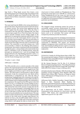 International Research Journal of Engineering and Technology (IRJET) e-ISSN: 2395-0056
Volume: 05 Issue: 03 | Mar-2018 www.irjet.net p-ISSN: 2395-0072
© 2018, IRJET | Impact Factor value: 6.171 | ISO 9001:2008 Certified Journal | Page 2665
Sign Up for a Thing Speak account then Create a new
Channel by going to your Channels page and clicking Create
New channel & update your Channel via URL. View your
Channel feed & Follow a tutorial for common devices and
applications
V. WORKING
The main load from the MSEB or the various distributer is
given to the meter. The main load consist of 230 volt and 12-
14 ampere current. The various home appliances get the
power supply from the energy meter. Then the relay is
connected to the CAL LED that is blinking LED. The relay
consist of opto coupler IC in it. This IC has 6 pins. The relayis
used to provide constant current voltage supply to the
appliances. It is operated by relatively small electric current
that can turn on or off a much larger electric current. The
heart of relay is electromagnet. The relay can work either as
switch (turning things on or off) or as amplifier (converting
small current into large). Now the realy is connected to the
arduino. The connection is such that arduino uno / AVR
microcontroller is linked to the blinking LED present in
energy meter. Here meter isinterfaced with microcontroller
through the pulse i. e always blink on the meter further that
pulse is calculated as per its blinking period, using this
principle we calculated it for 1 unit an accordingly what
charge will be for unit. This blinking represent 1 cycle i. e 1
blink is equal to 1 cycle. Then the 72 cycles count makes 1
unit the SI unit of energy meter unit is Kwh.
72 cycles = 1 unit = 1 Kwh
1000 watts = 1 kilowatt
The AVR controller act as a central controller of the whole
system. The required input power to the AVR is provided by
the energy meter with respect to power supply circuit. This
power supply circuit help us to get 5 volt to run the whole
system. The AVR works in bi-directional. It gives & takes
commands. It take the command from user which will be
implemented or programed by user with the help of
programing C language & give this command to the specific
component. The ATMEGA328 IC is used in AVR controller in
which program will be implemented give the commands to
the components. The input from the AVR is given to the LCD
which is of 16 x 2 to display the current reading of user’s
energy meter. The output given to the LCD is tracked by the
AVR to keep the track of the amount of usage done by the
user. Here we have developed a technology where we can
control & restrict the usage of energy by adding the amount
of unit. If the limit is exceed, then the AVR commands the
buzzer to buzz & notify the user to stop the buzzer. Thereset
button is used to stop the buzzer. The otheroutputfromAVR
is given to the cloud server through using internet. For
internet we have a 3G/ 4G GSM module which consist of
telecom network (3G / 4G SIM card). It has data connection
using which it will upload the data on cloud server. This
cloud server is freely available on ThingSpeak.com. They
provide free cloud space up to 500 Mb as a cloud server.
Using ThingSpeak.com we can create our own server by
creating an account which will gives us & MSEB or provider
an application Id & password which is accessible only for
particular user & distributor.
VI. CONCLUSION
The designed energy monitoring system has proven to
successfully acquire accurate measurements for energy
meter. A very systematic approach has been used for the
overall design of the project, in which power consumption
factors were to be controlled. This system will bring
transparency between provider & consumer.
The IOT based energy meter for calculatingconsumedpower
& displayed in LCD has been achieved. The consumedpower
is send through serial communication to the virtualterminal
constructed in PROTEUS. This project can therefore
enlighten management about wasted time & unnecessary
trips, book keeping & billing because it gives an accurate
accounting of units driven because of the prevention of
malpractice.
VII. REFERENCES
[1] Prof. M. S. Sujatha, Dr. M Vijay Kumar Dept. of EEE. “On-
line monitoring and analysis of faults in transmission and
distribution linesusing GSM technique”, E-ISSN:1817-3195.
Vol. 33 No.2, 30th Nov, 2011.
[2] Ms. Devjani Banerjee, Prof Dr. Mrs. N. R. Kulkarni
Electrical Engineering Department. “Three PhaseParameter
Data Logging and Fault Detection Using GSM Technology”,
ISSN 2250-3153, Volume 3, Issue 2, February 2013.
[3] Andrea Zanella, Senior Member, IEEE, Nicola Bui, Angelo
Castellani, Lorenzo Vangelista, Senior Member, IEEE, and
Michele Zorzi, Fellow, IEEE, “Internet of Things for Smart
Cities”, IEEE Internet of Things Journal, vol. 1, no. 1, pp. 22-
32, February 2014.
[4]Poonam Borle, Ankitha Saswadhar, Deepali Hiwarkar,
Rupali S Kali, “Automatic Meter Reading for
Electricity”,International Journal of Advanced Research in
Electrical, Electronicsand InstrumentationEngineering,Vol.
2, no. 3,pp. 982-987, March 2013.
[5] S. Battermann and H. Garbe, “Influence of PLC
transmission on the sensitivity of a short-wave receiving
station,” IEEE Power Line Communications and Its
Applications, pp.224-227, Apr. 2005.
 
