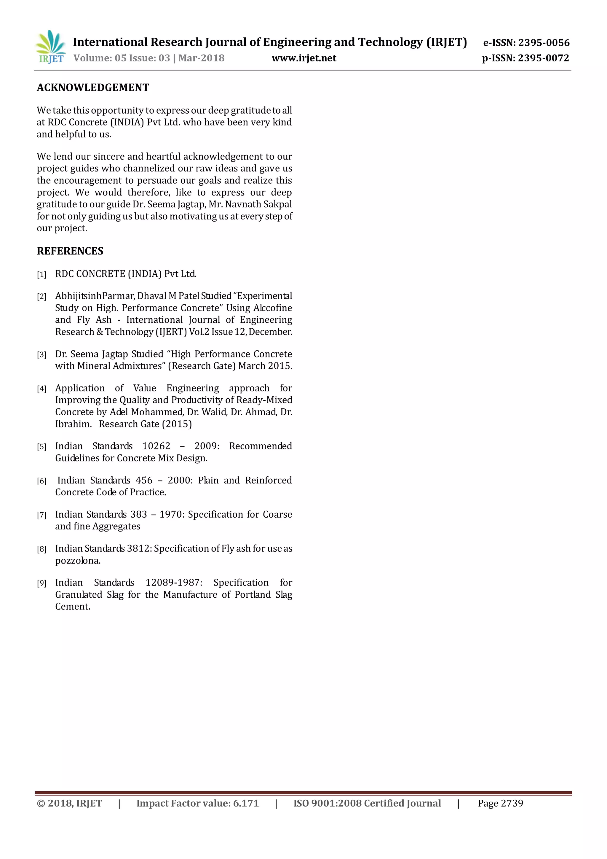 International Research Journal of Engineering and Technology (IRJET) e-ISSN: 2395-0056
Volume: 05 Issue: 03 | Mar-2018 www.irjet.net p-ISSN: 2395-0072
© 2018, IRJET | Impact Factor value: 6.171 | ISO 9001:2008 Certified Journal | Page 2739
ACKNOWLEDGEMENT
We take this opportunity to expressour deep gratitudetoall
at RDC Concrete (INDIA) Pvt Ltd. who have been very kind
and helpful to us.
We lend our sincere and heartful acknowledgement to our
project guides who channelized our raw ideas and gave us
the encouragement to persuade our goals and realize this
project. We would therefore, like to express our deep
gratitude to our guide Dr. Seema Jagtap, Mr. Navnath Sakpal
for not only guiding usbut also motivating usat everystepof
our project.
REFERENCES
[1] RDC CONCRETE (INDIA) Pvt Ltd.
[2] AbhijitsinhParmar, Dhaval M PatelStudied“Experimental
Study on High. Performance Concrete” Using Alccofine
and Fly Ash - International Journal of Engineering
Research & Technology (IJERT) Vol.2 Issue12,December.
[3] Dr. Seema Jagtap Studied “High Performance Concrete
with Mineral Admixtures” (Research Gate) March 2015.
[4] Application of Value Engineering approach for
Improving the Quality and Productivity of Ready-Mixed
Concrete by Adel Mohammed, Dr. Walid, Dr. Ahmad, Dr.
Ibrahim. Research Gate (2015)
[5] Indian Standards 10262 – 2009: Recommended
Guidelines for Concrete Mix Design.
[6] Indian Standards 456 – 2000: Plain and Reinforced
Concrete Code of Practice.
[7] Indian Standards 383 – 1970: Specification for Coarse
and fine Aggregates
[8] Indian Standards 3812: Specification of Fly ash for useas
pozzolona.
[9] Indian Standards 12089-1987: Specification for
Granulated Slag for the Manufacture of Portland Slag
Cement.
 