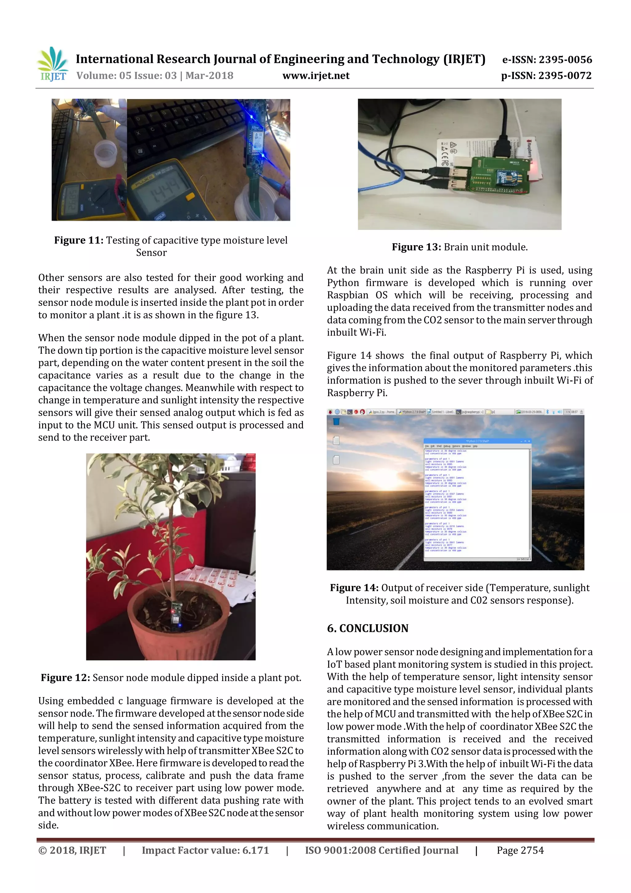 International Research Journal of Engineering and Technology (IRJET) e-ISSN: 2395-0056
Volume: 05 Issue: 03 | Mar-2018 www.irjet.net p-ISSN: 2395-0072
© 2018, IRJET | Impact Factor value: 6.171 | ISO 9001:2008 Certified Journal | Page 2754
Figure 11: Testing of capacitive type moisture level
Sensor
Other sensors are also tested for their good working and
their respective results are analysed. After testing, the
sensor node module is inserted inside the plant pot in order
to monitor a plant .it is as shown in the figure 13.
When the sensor node module dipped in the pot of a plant.
The down tip portion is the capacitive moisture level sensor
part, depending on the water content present in the soil the
capacitance varies as a result due to the change in the
capacitance the voltage changes. Meanwhile with respect to
change in temperature and sunlight intensity the respective
sensors will give their sensed analog output which is fed as
input to the MCU unit. This sensed output is processed and
send to the receiver part.
Figure 12: Sensor node module dipped inside a plant pot.
Using embedded c language firmware is developed at the
sensor node. The firmware developed atthesensornodeside
will help to send the sensed information acquired from the
temperature, sunlight intensity and capacitive typemoisture
level sensors wirelesslywith helpof transmitterXBee S2C to
the coordinator XBee. Here firmwareisdevelopedtoreadthe
sensor status, process, calibrate and push the data frame
through XBee-S2C to receiver part using low power mode.
The battery is tested with different data pushing rate with
and withoutlow powermodesofXBeeS2Cnodeatthesensor
side.
Figure 13: Brain unit module.
At the brain unit side as the Raspberry Pi is used, using
Python firmware is developed which is running over
Raspbian OS which will be receiving, processing and
uploading the data received from the transmitter nodes and
data coming from the CO2 sensor to the main serverthrough
inbuilt Wi-Fi.
Figure 14 shows the final output of Raspberry Pi, which
gives the information about the monitored parameters .this
information is pushed to the sever through inbuilt Wi-Fi of
Raspberry Pi.
Figure 14: Output of receiver side (Temperature, sunlight
Intensity, soil moisture and C02 sensors response).
6. CONCLUSION
A low power sensor nodedesigningandimplementationfora
IoT based plant monitoring system is studied in this project.
With the help of temperature sensor, light intensity sensor
and capacitive type moisture level sensor, individual plants
are monitored and the sensed information is processed with
the helpofMCU and transmitted with the helpofXBeeS2Cin
low power mode .With the help of coordinator XBee S2C the
transmitted information is received and the received
information alongwith CO2 sensordataisprocessedwiththe
help of Raspberry Pi 3.With the help of inbuilt Wi-Fi the data
is pushed to the server ,from the sever the data can be
retrieved anywhere and at any time as required by the
owner of the plant. This project tends to an evolved smart
way of plant health monitoring system using low power
wireless communication.
 