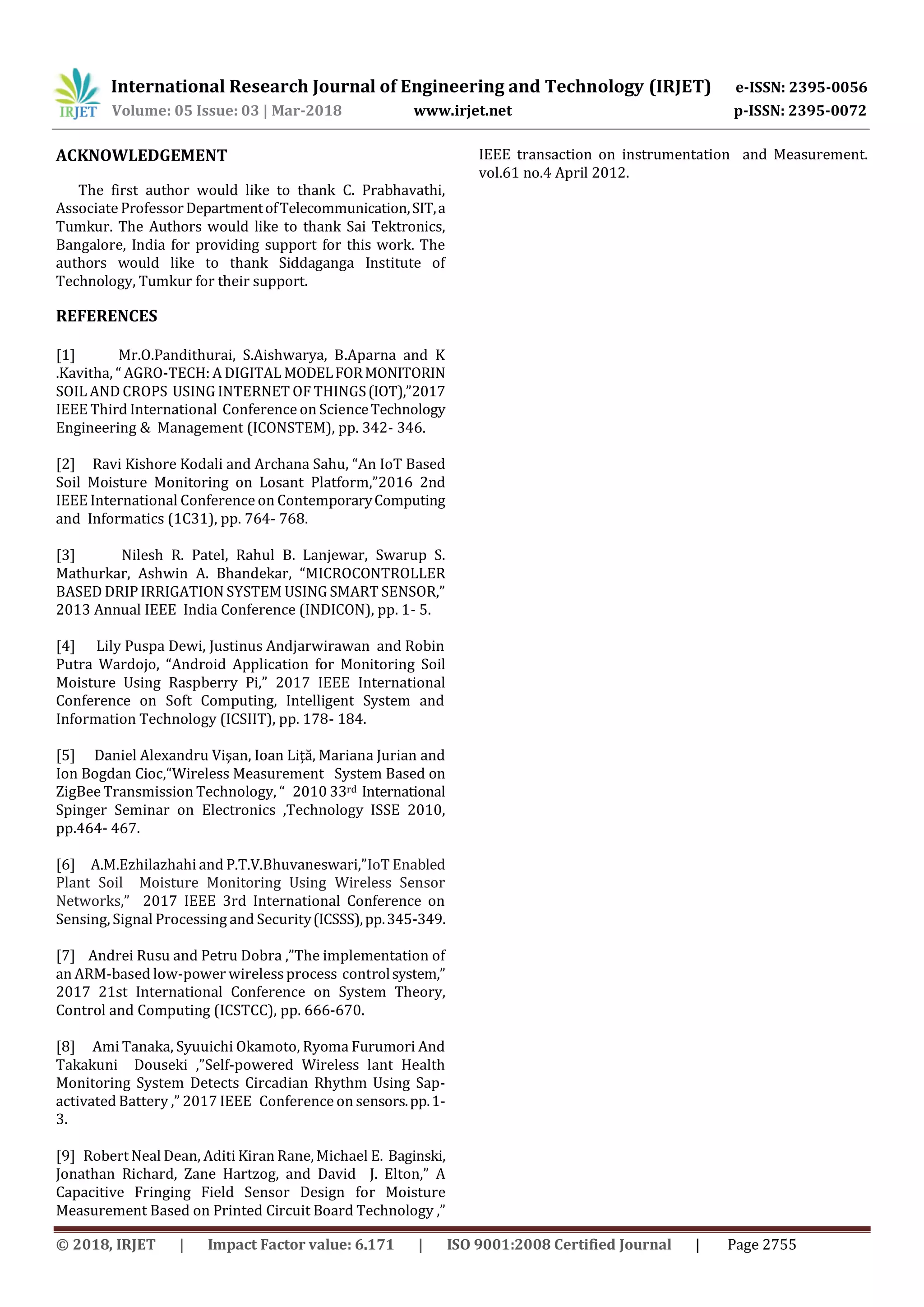 International Research Journal of Engineering and Technology (IRJET) e-ISSN: 2395-0056
Volume: 05 Issue: 03 | Mar-2018 www.irjet.net p-ISSN: 2395-0072
© 2018, IRJET | Impact Factor value: 6.171 | ISO 9001:2008 Certified Journal | Page 2755
ACKNOWLEDGEMENT
The first author would like to thank C. Prabhavathi,
Associate ProfessorDepartmentofTelecommunication,SIT,a
Tumkur. The Authors would like to thank Sai Tektronics,
Bangalore, India for providing support for this work. The
authors would like to thank Siddaganga Institute of
Technology, Tumkur for their support.
REFERENCES
[1] Mr.O.Pandithurai, S.Aishwarya, B.Aparna and K
.Kavitha, “ AGRO-TECH: A DIGITAL MODELFORMONITORIN
SOIL AND CROPS USING INTERNET OF THINGS(IOT),”2017
IEEE Third International Conference on ScienceTechnology
Engineering & Management (ICONSTEM), pp. 342- 346.
[2] Ravi Kishore Kodali and Archana Sahu, “An IoT Based
Soil Moisture Monitoring on Losant Platform,”2016 2nd
IEEE International Conference on ContemporaryComputing
and Informatics (1C31), pp. 764- 768.
[3] Nilesh R. Patel, Rahul B. Lanjewar, Swarup S.
Mathurkar, Ashwin A. Bhandekar, “MICROCONTROLLER
BASED DRIP IRRIGATION SYSTEM USING SMART SENSOR,”
2013 Annual IEEE India Conference (INDICON), pp. 1- 5.
[4] Lily Puspa Dewi, Justinus Andjarwirawan and Robin
Putra Wardojo, “Android Application for Monitoring Soil
Moisture Using Raspberry Pi,” 2017 IEEE International
Conference on Soft Computing, Intelligent System and
Information Technology (ICSIIT), pp. 178- 184.
[5] Daniel Alexandru Vişan, Ioan Liţă, Mariana Jurian and
Ion Bogdan Cioc,“Wireless Measurement System Based on
ZigBee Transmission Technology, “ 2010 33rd International
Spinger Seminar on Electronics ,Technology ISSE 2010,
pp.464- 467.
[6] A.M.Ezhilazhahi and P.T.V.Bhuvaneswari,”IoT Enabled
Plant Soil Moisture Monitoring Using Wireless Sensor
Networks,” 2017 IEEE 3rd International Conference on
Sensing, Signal Processing and Security(ICSSS),pp.345-349.
[7] Andrei Rusu and Petru Dobra ,”The implementation of
an ARM-based low-power wirelessprocess controlsystem,”
2017 21st International Conference on System Theory,
Control and Computing (ICSTCC), pp. 666-670.
[8] Ami Tanaka, Syuuichi Okamoto, Ryoma Furumori And
Takakuni Douseki ,”Self-powered Wireless lant Health
Monitoring System Detects Circadian Rhythm Using Sap-
activated Battery ,” 2017 IEEE Conference on sensors.pp.1-
3.
[9] Robert Neal Dean, Aditi Kiran Rane, Michael E. Baginski,
Jonathan Richard, Zane Hartzog, and David J. Elton,” A
Capacitive Fringing Field Sensor Design for Moisture
Measurement Based on Printed Circuit Board Technology ,”
IEEE transaction on instrumentation and Measurement.
vol.61 no.4 April 2012.
 