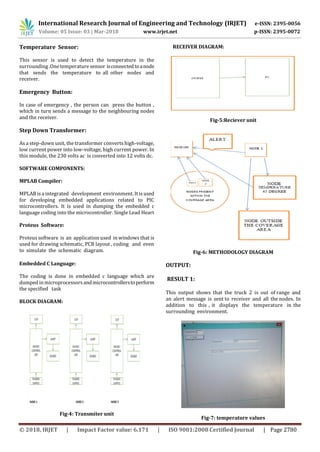 International Research Journal of Engineering and Technology (IRJET) e-ISSN: 2395-0056
Volume: 05 Issue: 03 | Mar-2018 www.irjet.net p-ISSN: 2395-0072
© 2018, IRJET | Impact Factor value: 6.171 | ISO 9001:2008 Certified Journal | Page 2780
Temperature Sensor:
This sensor is used to detect the temperature in the
surrounding .One temperature sensor isconnectedtoanode
that sends the temperature to all other nodes and
receiver.
Emergency Button:
In case of emergency , the person can press the button ,
which in turn sends a message to the neighbouring nodes
and the receiver.
Step Down Transformer:
As a step-down unit, the transformer converts high-voltage,
low current power into low-voltage, high current power. In
this module, the 230 volts ac is converted into 12 volts dc.
SOFTWARE COMPONENTS:
MPLAB Compiler:
MPLAB is a integrated development environment. It is used
for developing embedded applications related to PIC
microcontrollers. It is used in dumping the embedded c
language coding into the microcontroller. Single Lead Heart
Proteus Software:
Proteus software is an application used in windows that is
used for drawing schematic, PCB layout , coding and even
to simulate the schematic diagram.
Embedded C Language:
The coding is done in embedded c language which are
dumped inmicroprocessorsandmicrocontrollerstoperform
the specified task
BLOCK DIAGRAM:
Fig-4: Transmiter unit
RECEIVER DIAGRAM:
Fig-5:Reciever unit
Fig-6: METHODOLOGY DIAGRAM
OUTPUT:
RESULT 1:
This output shows that the truck 2 is out of range and
an alert message is sent to receiver and all the nodes. In
addition to this , it displays the temperature in the
surrounding environment.
Fig-7: temperature values
 