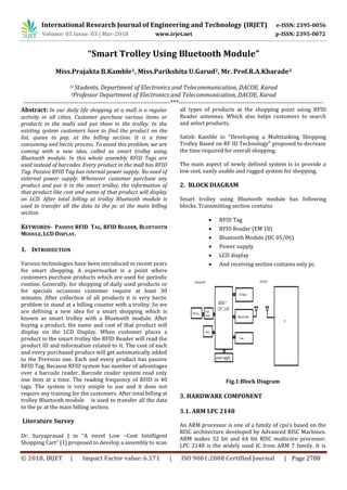 International Research Journal of Engineering and Technology (IRJET) e-ISSN: 2395-0056
Volume: 05 Issue: 03 | Mar-2018 www.irjet.net p-ISSN: 2395-0072
© 2018, IRJET | Impact Factor value: 6.171 | ISO 9001:2008 Certified Journal | Page 2788
“Smart Trolley Using Bluetooth Module”
Miss.Prajakta B.Kamble1, Miss.Parikshita U.Garud2, Mr. Prof.R.A.Kharade3
12 Students, Department of Electronics and Telecommunication, DACOE, Karad
3Professor Department of Electronics and Telecommunication, DACOE, Karad
---------------------------------------------------------------------***--------------------------------------------------------------------
Abstract: In our daily life shopping at a mall is a regular
activity in all cities. Customer purchase various items or
products in the malls and put them in the trolley. In the
existing system customers have to find the product on the
list, queue to pay, at the billing section. It is a time
consuming and hectic process. To avoid this problem, we are
coming with a new idea, called as smart trolley using
Bluetooth module. In this whole assembly RFID Tags are
used instead of barcodes. Every product in the mall has RFID
Tag. Passive RFID Tag has internal power supply. No need of
external power supply. Whenever customer purchase any
product and put it in the smart trolley, the information of
that product like cost and name of that product will display
on LCD. After total billing at trolley Bluetooth module is
used to transfer all the data to the pc at the main billing
section.
KEYWORDS- PASSIVE RFID TAG, RFID READER, BLUETOOTH
MODULE, LCD DISPLAY.
1. INTRODUCTION
Various technologies have been introduced in recent years
for smart shopping. A supermarket is a point where
customers purchase products which are used for periodic
routine. Generally, for shopping of daily used products or
for specials occasions customer require at least 30
minutes. After collection of all products it is very hectic
problem to stand at a billing counter with a trolley. So we
are defining a new idea for a smart shopping which is
known as smart trolley with a Bluetooth module. After
buying a product, the name and cost of that product will
display on the LCD Display. When customer places a
product in the smart trolley the RFID Reader will read the
product ID and information related to it. The cost of each
and every purchased product will get automatically added
to the Previous one. Each and every product has passive
RFID Tag. Because RFID system has number of advantages
over a barcode reader. Barcode reader system read only
one item at a time. The reading frequency of RFID is 40
tags. The system is very simple to use and it does not
require any training for the customers. After total billing at
trolley Bluetooth module is used to transfer all the data
to the pc at the main billing section.
Literature Survey
Dr. Suryaprasad J in “A novel Low –Cost Intelligent
Shopping Cart” [1] proposed to develop a assembly to scan
all types of products at the shopping point using RFID
Reader antennas. Which also helps customers to search
and select products.
Satish Kamble in “Developing a Multitasking Shopping
Trolley Based on RF ID Technology” proposed to decrease
the time required for overall shopping.
The main aspect of newly defined system is to provide a
low cost, easily usable and rugged system for shopping.
2. BLOCK DIAGRAM
Smart trolley using Bluetooth module has following
blocks. Transmitting section contains
 RFID Tag
 RFID Reader (EM 18)
 Bluetooth Module (HC 05/06)
 Power supply
 LCD display
 And receiving section contains only pc.
Fig.1:Block Diagram
3. HARDWARE COMPONENT
3.1. ARM LPC 2148
An ARM processor is one of a family of cpu’s based on the
RISC architecture developed by Advanced RISC Machines.
ARM makes 32 bit and 64 bit RISC multicore processor.
LPC 2148 is the widely used IC from ARM 7 family. It is
 