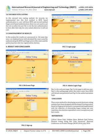 International Research Journal of Engineering and Technology (IRJET) e-ISSN: 2395-0056
Volume: 05 Issue: 03 | Mar-2018 www.irjet.net p-ISSN: 2395-0072
© 2018, IRJET | Impact Factor value: 6.171 | ISO 9001:2008 Certified Journal | Page 290
5.8 SECURED VOTE CASTING
In this secured vote casting method, for security we
implemented two this first method is RFID based
authentication i.e. user will have RFID and second method
finger print based authentication, these two are used to cast
the vote so when the user file is vote the two authentication
is done after that only the vote casted otherwise it will not
cast.
5.9 ANNOUNCEMENT OF RESULTS
In this system the results are announced on the same day
since our deployed sever will calculated the votes casted by
authenticating the RFID and finger print ofthevotersandthe
political parties who has registered for election.
6. RESULT AND CONCLUSION
FIG-1:Welcome Page
FIG-2: Sign up
FIG-3: Login page
FIG-4: Admin Login Page
Fig-1 is the welcome page, Fig-2 is the page to add new user,
Fig-3 is the polling page where the voters enter their RFID
card detailsand password and Fig-4 is the authorizedadmin
login.
CONCLUSION
Thusa new method for developing secured electronicvoting
systemshave been designed and developed. Evoting system
based on fingerprint biometricisproposedandimplemented
with the objective of eliminating bogus voting and vote
repetition, lesselection expenditure more transparencyand
fast results.
REFERENCES
[1]Prof. Uttam Patil, Vaibhav More, Mahesh Patil,“Online
Election Voting Using One Time Password” ,National
Conference on Product Design (NCPD 2016), July 2016.



 