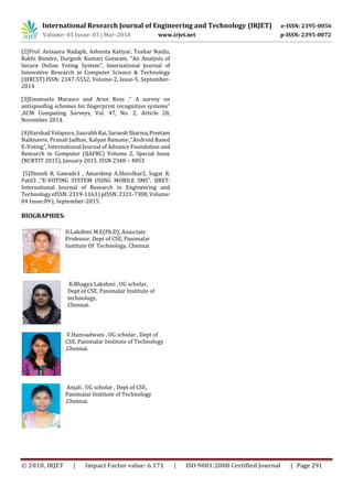 International Research Journal of Engineering and Technology (IRJET) e-ISSN: 2395-0056
Volume: 05 Issue: 03 | Mar-2018 www.irjet.net p-ISSN: 2395-0072
© 2018, IRJET | Impact Factor value: 6.171 | ISO 9001:2008 Certified Journal | Page 291
[2]Prof. Anisaara Nadaph, Ashmita Katiyar, Tushar Naidu,
Rakhi Bondre, Durgesh Kumari Goswam, “An Analysis of
Secure Online Voting System”, International Journal of
Innovative Research in Computer Science & Technology
(IJIRCST) ISSN: 2347-5552, Volume-2, Issue-5, September-
2014
[3]Emanuela Marasco and Arun Ross ,” A survey on
antispoofing schemes for fingerprint recognition systems”
,ACM Computing Surveys, Vol. 47, No. 2, Article 28,
November 2014.
[4]Harshad Velapure, Saurabh Rai,SaranshSharma,Preetam
Naiknavre, Pranali Jadhav, Kalyan Bamane ,“Android Based
E-Voting”, International Journal of Advance Foundation and
Research in Computer (IJAFRC) Volume 2, Special Issue
(NCRTIT 2015), January 2015. ISSN 2348 – 4853
[5]Dinesh R. Gawade1 , Amardeep A.Shirolkar2, Sagar R.
Patil3 ,“E-VOTING SYSTEM USING MOBILE SMS”, IJRET:
International Journal of Research in Engineering and
Technology eISSN: 2319-1163 | pISSN: 2321-7308, Volume:
04 Issue:09 |, September-2015.
BIOGRAPHIES:
D.Lakshmi M.E(Ph.D), Associate
Professor, Dept of CSE, Panimalar
Institute Of Technology, Chennai
K.Bhagya Lakshmi , UG scholar,
Dept of CSE, Panimalar Institute of
technology,
Chennai.
CSE, Panimalar Institute of Technology
,Chennai.
Anjali , UG scholar , Dept of CSE,
Panimalar Institute of Technology
,Chennai.
V.Hamsadwani , UG scholar , Dept of
 