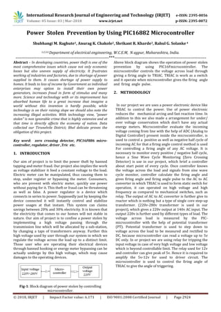 International Research Journal of Engineering and Technology (IRJET) e-ISSN: 2395-0056
Volume: 05 Issue: 03 | Mar-2018 www.irjet.net p-ISSN: 2395-0072
© 2018, IRJET | Impact Factor value: 6.171 | ISO 9001:2008 Certified Journal | Page 2924
Power Stolen Prevention by Using PIC16882 Microcontroller
Shubhangi M. Raghute1, Anurag K. Chakole2, Shrikant R. Kharde3, Rahul G. Solanke 4
1,2,3,4 Department of electrical engineering, W.C.E.M, N agpur, Maharashtra, India.
---------------------------------------------------------------***--------------------------------------------------------------
Abstract – In developing countries, power theft is one of the
most comprehensive issues which cause not only economic
losses but also uneven supply of electricity. It frustrates
working of industries and factories, due to shortage of power
supplied to them. It causes shortage of power supply to
homes. It leads to loss of income by Government as individual
enterprises may option to install their own power
generators, increases fraud in form of stimulus and many
more. Science and technology with or its improvement has
absorbed human life to a great increase that imagine a
world without this invention is hardly possible, while
technology is on their raising slope we should also note the
increasing illegal activities. With technology view, “power
stolen” is non ignorable crime that is highly extensive and at
that time is directly affects the economy of nation. Data
collected our Tirunelvile District; Bhel delicate proves the
obligation of this project.
Key word: zero crossing detector, PIC16F886 micro-
controller, regulator, driver ,Tric etc.
1. INTRODUCTION
Our aim of project is to limit the power theft by banned
tapping and meter fraud. Our project also implies the work
as voltage stabilizer it feed a constant voltage to the load.
Electric meter can be manipulated, thus causing them to
stop, under register or bypassing the meter. Consumers,
who are prevent with electric meter, quickly use power
without paying for it. This theft or fraud can be threatening
as well as false. A power regulator is a device which
connects in series to power. Supposedly just by keeping the
device connected it will instantly control and stabilize
power usages at that instant. This system can claims
savings between 20% and 30% electricity. It is known that
the electricity that comes to our homes will not stable in
nature. Our aim of project is to confine a power stolen by
implementing a high voltage passing through the
transmission line which will be allocated by a sub-station,
by changing a taps of transformers anyway. Further this
high voltage used by user through our system in which we
regulate the voltage across the load up to a distinct limit.
Those user who are operating their electrical devices
through banned hooking or energy meter bypassing can be
actually undergo by this high voltage, which may cause
damages to the operating devices.
Fig-1: Block diagram of power stolen by controlling
microcontroller.
Above block diagram shows the operation of power stolen
prevention by using PIC16Fmicrocontroller. The
microcontroller controls the voltage across load through
giving a firing angle to TRIAC. TRIAC is work as a switch
and it operate when microcontroller gives the firing angle
and firing angle pulse.
2. METHODOLOGY
In our project we are uses a power electronic device like
TRIAC to control the power. Use of power electronic
reduces the mechanical arcing and fast reaction time. In
addition to this we also made a arrangement for under/
over voltage conservation which don’t have any actual
energy meters. Microcontroller evaluate the incoming
voltage coming from line with the help of ADC (Analog to
Digital Controller) present inside the microcontroller, is
used to control a positive as well as negative half cycle of
incoming AC for that a firing angle control method is used
For controlling a firing angle of any AC voltage. It is
necessary to monitor every positive / negative half cycle,
hence a Sine Wave Cycle Monitoring (Zero Crossing
Detector) is use in our project, which brief a controller
about start point of every cycle. Once controller knows
the voltage across the load and signals from sine wave
cycle monitor, controller calculate the firing angle and
gives firing angle and firing angle pulse to the AC to AC
converter in which TRIAC is used to form static switch for
operation, it can operated on high voltage and high
frequency as compared to mechanical switches, such as
relay. The output of AC to AC converter is further give to
reactor which is nothing but a type of single core step-up
transformer. (220v-280v transformer is used in our
project), which gives a 220v output at 140v AC input. The
output 220v is further used by different types of load. The
voltage across load is measured by the PIC-
microcontroller with the help of potential transformer
(PT). Potential transformer is used to step down to
voltage across the load to be measured and rectified to
DC, because microcontroller can read a voltage up to 5v
DC only. In or project we are using relay for tripping the
input voltage in case of very high voltage and low voltage
which is beyond controllable limit. The relay used for 12v
and controller can give peak of 5v. Hence it is required to
amplify the 5v-12v for used to driver circuit. The
microcontroller is used to control the firing angle of
TRIAC to give the angle of triggering.
 