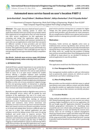 International Research Journal of Engineering and Technology (IRJET) e-ISSN: 2395-0056
Volume: 05 Issue: 03 | Mar-2018 www.irjet.net p-ISSN: 2395-0072
© 2018, IRJET | Impact Factor value: 6.171 | ISO 9001:2008 Certified Journal | Page 3063
Automated mess service based on user's location PART-2
Jovin Kurichial1 , Suraj Pulloor2, Shubham Shitole3, Aditya Dasturkar4, Prof. Priyanka Kedar5
1,2,3,4 Department of Computer Engineering, Dhole Patil College of Engineering, Wagholi, Pune-412207
5 Dept. Computer Engineering of Dhole Patil College of Engineering
---------------------------------------------------------------------***---------------------------------------------------------------------
Abstract - This paper discusses Android based system to
develop online mess ordering system in which the
application identify and locate nearby mess providerswhich
have registered via our application, User can order food and
rate their service experiences via this application by
reviewing and rating. Our application opens ways to
business for mess providers and customer satisfaction for
userswho use our application to order food. User cansearch
for different varieties of mess providers and sort them
according to price, ratings or type of food prior to their
location. This application provides an ease and friendly way
towards digital commerce. This could light up new ways of
entrepreneurships and opportunitiesfortoday’scompetitive
world.
Key Words: Android, mess services, maps, GPS (Global
Positioning System), online ordering, food, and travel.
1. INTRODUCTION
Android OS have a greater importance in our society due to
its progress leaps and bounds acquiring 87.7 percent of
global market share. Android is free and an open platform
built on Linux. It is an open source solution for mobile
devices offering a complete software stack including
operating system, middleware, and key mobile applications.
Apart from its speed, scalability, and performance, there are
many other advantages of Android application development
Mobility is at the core of every enterprise’s digital strategy
for this ever-growing number of enterprises is adopting
Android to build custom mobile apps to considerably boost
their revenues and attain tremendous business growth.
Basically our application tends to digitalize mess service to
fully automated service which will be guided by each
instances of the application. Our aim is to create user-
friendly and easily accessible platform to interact with mess
services, nothing is better than starting an android
application to do so. Traditional mess services have limited
options and customers, mess service awareness and
validation are main concerns to get more consumerdemand.
Mess and canteen services are present everywhere around
us; to locate and validate their services is difficult when we
are new to a place. Our android application not only
validates services by taking reviews from users for giving
feedback and social views to improve services. This
application makes users to order food online with proper
validation and satisfaction among stakeholders. Our system
interact with user’s location with the help of ‘GPS& Geo
Tagging on Android Platform’ [3] [5] on androidmapsAPIto
mark mess providers. By using this application user cangive
their review based on their order history whichwill validate
good service practices among mess to compete for higher
ratings. Our also system provide platform for advertise
various food providers and discounts for loyal customers.
We are using Braintree SDKfor more options and securityin
digital commerce among mess providers and customers.
Motivation –
Nowadays, hotels services are digitally active were as
traditional mess services lag behind, mess services don’t
have a platform for advertisement and make themselfaware
among the busy crowd. People, who travel to new place for
job, study, work, etc., usually face the problem in finding
mess servicesaround their place. Even finding goodservices
is difficult in many places so, we decided to develop an
android application to ease this problem.
Product Function:
This application would have the following basic functions.
1.1. User Management Module:
User management module enables to add user information
such as passwords, email, contacts, etc. which are used to
authenticate user before validating services.
1.2. Mess Profiling Module:
Messprovidersuse this module to edit their mess,i.e.upload
messphotos, messname, address, contact, and otherdetails.
By using this module our application locates the mess and
pinpoints it on map so that customer can identify and place
order.
1.3. Location Module:
Today android smartphones are very much common and
GPS ‘Global Positioning system’ [1] are present very where
creating a higher feasibility to use it in our application. [3]
We use Google map API ‘Application Interface’ for getting
detailed geographical information for identifying mess
around the user over a fixed radius. [2] Along with it we use
dijikstra algorithm to track and identify the nearest mess
service. Since we are working on android smartphones
which has limited power supply and while using GPS along
with WIFI will drain smartphone battery to a larger extent.
[5] By using several LBSs ‘Location Based Services ’running
in parallel could be beneficial from each other’s positioning
information.
 