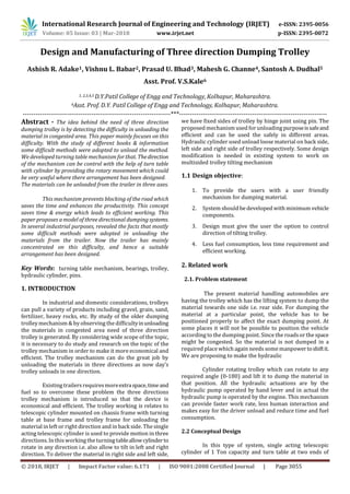 International Research Journal of Engineering and Technology (IRJET) e-ISSN: 2395-0056
Volume: 05 Issue: 03 | Mar-2018 www.irjet.net p-ISSN: 2395-0072
© 2018, IRJET | Impact Factor value: 6.171 | ISO 9001:2008 Certified Journal | Page 3055
Design and Manufacturing of Three direction Dumping Trolley
Ashish R. Adake1, Vishnu L. Babar2, Prasad U. Bhad3, Mahesh G. Channe4, Santosh A. Dudhal5
Asst. Prof. V.S.Kale6
1, 2,3,4,5 D.Y.Patil College of Engg and Technology, Kolhapur, Maharashtra.
6Asst. Prof. D.Y. Patil College of Engg and Technology, Kolhapur, Maharashtra.
---------------------------------------------------------------------***---------------------------------------------------------------------
Abstract - The idea behind the need of three direction
dumping trolley is by detecting the difficulty in unloading the
material in congested area. This paper mainly focuses on this
difficulty. With the study of different books & information
some difficult methods were adopted to unload the method.
We developed turning table mechanism for that. Thedirection
of the mechanism can be control with the help of turn table
with cylinder by providing the rotary movement which could
be very useful where there arrangement has been designed.
The materials can be unloaded from the trailer in three axes.
This mechanism prevents blocking of the road which
saves the time and enhances the productivity. This concept
saves time & energy which leads to efficient working. This
paper proposes a model of three directional dumping systems.
In several industrial purposes, revealed the facts that mostly
some difficult methods were adopted in unloading the
materials from the trailer. Now the trailer has mainly
concentrated on this difficulty, and hence a suitable
arrangement has been designed.
Key Words: turning table mechanism, bearings, trolley,
hydraulic cylinder, pins.
1. INTRODUCTION
In industrial and domestic considerations, trolleys
can pull a variety of products including gravel, grain, sand,
fertilizer, heavy rocks, etc. By study of the older dumping
trolley mechanism & by observing the difficultyinunloading
the materials in congested area need of three direction
trolley is generated. By considering wide scope of the topic,
it is necessary to do study and research on the topic of the
trolley mechanism in order to make it more economical and
efficient. The trolley mechanism can do the great job by
unloading the materials in three directions as now day’s
trolley unloads in one direction.
Existing trailersrequiresmoreextraspace,timeand
fuel so to overcome these problem the three directions
trolley mechanism is introduced so that the device is
economical and efficient. The trolley working is relates to
telescopic cylinder mounted on chassis frame with turning
table at base frame and trolley frame for unloading the
material in left or right direction and in back side. The single
acting telescopic cylinder is used to provide motion in three
directions. In this working the turning tableallowcylinderto
rotate in any direction i.e. also allow to tilt in left and right
direction. To deliver the material in right side and left side,
we have fixed sides of trolley by hinge joint using pin. The
proposed mechanism used for unloading purposeissafeand
efficient and can be used the safely in different areas.
Hydraulic cylinder used unload loose material on back side,
left side and right side of trolley respectively. Some design
modification is needed in existing system to work on
multisided trolley tilting mechanism
1.1 Design objective:
1. To provide the users with a user friendly
mechanism for dumping material.
2. System should be developed with minimum vehicle
components.
3. Design must give the user the option to control
direction of tilting trolley.
4. Less fuel consumption, less time requirement and
efficient working.
2. Related work
2.1. Problem statement
The present material handling automobiles are
having the trolley which has the lifting system to dump the
material towards one side i.e. rear side. For dumping the
material at a particular point, the vehicle has to be
positioned properly to affect the exact dumping point. At
some places it will not be possible to position the vehicle
according to the dumping point. Since the roadsor the space
might be congested. So the material is not dumped in a
required place which again needs some manpowertoshiftit.
We are proposing to make the hydraulic
Cylinder rotating trolley which can rotate to any
required angle (0-180) and lift it to dump the material in
that position. All the hydraulic actuations are by the
hydraulic pump operated by hand lever and in actual the
hydraulic pump is operated by the engine. This mechanism
can provide faster work rate, less human interaction and
makes easy for the driver unload and reduce time and fuel
consumption.
2.2 Conceptual Design
In this type of system, single acting telescopic
cylinder of 1 Ton capacity and turn table at two ends of
 