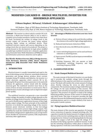 International Research Journal of Engineering and Technology (IRJET) e-ISSN: 2395-0056
Volume: 05 Issue: 03 | Mar-2018 www.irjet.net p-ISSN: 2395-0072
© 2018, IRJET | Impact Factor value: 6.171 | ISO 9001:2008 Certified Journal | Page 3089
MODIFIED CASCADED H - BRIDGE MULTILEVEL INVERTER FOR
HOUSEHOLD APPLIANCES
P.Moses Stephen1, M.Ponraj1, N.Sathesh1, K.Balamurugan1, K.Karthikeyan2
1UG Student , Dept. of EEE, Ramco Institute of Technology, Rajapalayam, Tamilnadu, India
2Assistant Professor (SG), Dept. of EEE, Ramco Institute of Technology, Rajapalayam, Tamilnadu, India
---------------------------------------------------------------------------***------------------------------------------------------------------------------
Abstract - The inverter is a device which is used for DC to AC
conversion. A Multi-Level Inverter (MLI) is one in which a
complete cycle of output waveform contains more than three
DC levels. Increasing the number of voltage levels in the
inverter output can increase the power rating without
requiring higher ratings on individual devices. These
multilevel inverters require split sources depending on the
voltage levels that are meant to be produced. This project is
mainly focused on the development of single phase modified
cascaded type multilevel inverter for a domestic application
using Sinusoidal Pulse Width Modulation (SPWM) technique
and elimination of harmonic distortion and its effects.
Key Words: Multilevel Inverter (MLI), H BridgeInverter,
Total Harmonics Distortion (THD), Electro Magnetic
Interference (EMI) Sinusoidal Pulse Width Modulation
(SPWM)
1. INTRODUCTION
Electrical power is usually transmitted and used in the
formof alternating current. However,somekindsofelectrical
generation and storage devices produce direct current,
examples being PV modules and batteries. An inverter is a
power electronic apparatus which converts DC to AC,
allowing the DC power from these generatorstobeusedwith
ordinary AC appliances, and/or mixed with the existing
electrical grid. The multilevel inverters have been in the
centre of focus of many researchers in recent years. This is
partly because of some advantages such as improved output
power quality.
The multilevel inverters can generate a near sinusoidal
output voltage, the quality of output voltage depends on the
number of voltage levels of inverter. The Multilevel inverters
are used in flexible power applications because of their high
quality output voltage. The basic principle of the multilevel
inverters is to divide the operating voltage of the inverter
between power electronic switches so that low-voltage
switches can be used to process high-voltage outputs. This
capability has made the multilevel inverters suitable for high
and medium voltage/power applicationssuch aslargemotor
drives, flexible AC transmission systems, VAR compensation
and many other applications.
1.1 Advantages of Multilevel inverters over two- level
inverter
a) Devices of lower rating can be used thereby enabling
theschemesto beusedforhighvoltageapplications.
b) Reduced total harmonic distortion (THD).
c) Since the dv/dt islow, the EMI from the system is
low.
d) Lower switching frequenciescan be used and hence
reduction in switching losses.
e) Inputcurrent:TheMLIcandrawinputcurrentwithlow
distortion.
f) Switching frequency: MLI can operate at both
fundamental switching frequency and high
switching frequency PWM.
2. CLASSIFICATION OF MLI
2.1 Diode Clamped Multilevel Inverter
The main concept of this kind of inverter is to use diodes
and it provides the multiple voltage levels through the
different phases to the capacitor unit which are connected in
series. The diodewill transfers the certain amount of voltage
alone, thereby reducing the stress on other electrical
components. The maximumoutput voltage ishalfoftheinput
DC voltage. It’s the main drawback of this inverter. This
problem can be solved by increasingthe switches,diodesand
capacitors. The presence of capacitor is leads to the voltage
balancing problem, because of this reason it’s limited up to
only three levels. This type of inverters provides the high
efficiency because the fundamental frequencyusedfor all the
switching devices and it is a simple method of the back to
back power transfer systems.
2.2 Flying Capacitors Multilevel Inverter
The main element of this inverter use capacitors. It’s having
series connection of capacitor clamped switching cells. The
capacitorstransfer the limited amountof voltagetoelectrical
devices. In this inverter switching states are like in the diode
clampedinverter.Itdoesn’tneedclampingdiodesforthistype
of MLI. The output is half of the input DC voltage. It is
drawback of the flying capacitors multilevel inverter. It also
has the switching redundancy within phase to balance the
flaying capacitors. Itwill also control both activeandreactive
 