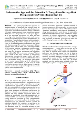 International Research Journal of Engineering and Technology (IRJET) e-ISSN: 2395-0056
Volume: 05 Issue: 03 | Mar-2018 www.irjet.net p-ISSN: 2395-0072
© 2018, IRJET | Impact Factor value: 6.171 | ISO 9001:2008 Certified Journal | Page 3102
An Innovative Approach For Extraction Of Energy From Wastage Heat
Dissipation From Vehicle Engine Heat-Up
Rohit Sawant1, Prabodh Pawar2, Sanket Pokharkar3, Ganesh Sonawane4
1,2,3,4 Department of Electronics & Telecommunication Engineering, D.R.I.E.M.S. Neral, Karjat, India.
------------------------------------------------------------------------------***---------------------------------------------------------------------------
Abstract— The system proposed in this paper is an
advance solution for generating the electricity from the
waste heat dissipated from the vehicle engine heat-up. As we
know almost every vehicle comprises of Internal Combustion
(IC) engine and the maximum temperature it heats is about
700°C, this heat is dissipated in the air in the form of gases.
So in our system we are utilizing this waste heat and
converting it into electricity. By doing this it will increase
the efficiency of an engine and also the environment will get
less polluted. The technology behind this is Thermo Electric
Generator (TEG) [1], and the component which used is
called as TEG palate which efficiently converts heat energy
into electrical energy. The maximum temperature TEG can
handle is about 200°C to 300°C, which is then regulated by
DC-DC converter to charge a battery using maximum power
point tracking. This circuit will boost the voltage up to 12V
and again with the help of Buck Booster the voltage will
boost to (12v-15v). TEG works on the principle of Seebeck
Effect, which is the direct conversion of temperature
difference into electricity. The battery which is used is 12V
8A lead acid battery. The main feature of this battery is that
it is a rechargeable battery. This battery can easily charge
up to 3 mobiles and can lighten up the dc bulbs at home.
This system is not only limited up to DC source, it can be
converted to AC source with the help of Inverter circuit. The
project is considered successful and ready to be launched in
the real system implementation.
Keywords— Internal combustion (IC), Thermo
Electric Generator (TEG), DC-DC converter, Buck
Booster, Seebeck Effect, lead acid
1. INTRODUCTION
As the title mention this system will prove to be an
effective alternative for extraction/ generation of desired
energy from waste energy. According to energy
conversation law, energy can’t be created or destroyed it
will be transformed from one form to another but during
transformation there is a energy loss. In our system we are
going to use this energy in an efficient way i.e. one of the
daily used vehicle is our private cars. So as most of the
vehicles are using internal combustion engine this
produces a considerable heat and dissipated into the
environment. We have proposed a system with a thermo-
electric generation technique in which a direct energy
transducers are used which produces the electrical power
proportional to heat difference maintain around the
transducer. Basically this transducer are working on the
principle of thermo-couple technique in which it states
that whenever there is a difference between the two
junction of a material made with a combined elements so
that this temperature difference makes the electron flow
between the two junction held at different temperature.
The energy generated in terms of voltage is forwarded to
charge pumping circuitry which boosts the current for
further operation towards the useful utilization of energy.
To enhance the efficiency and utilization a post generation
module is implemented which generates the different
form of voltages to drive and satisfy our daily needs like
mobile charging, home dc as well as ac lightening.
1.1 THERMO ELECTRIC GENERATOR
TEG (Thermo Electric Generator) works on the principle
of Seebeck Effect. It’s a small device, by touching we can
sense that the one side of TEG is warm and other side is
cold. It has an ability to direct convert the temperature
differences into electrical energy. This can be done by
mounting the heating coil on one side and on the other by
mounting the cooling assembly. TEG’s are less bulky. By
connecting the number of TEG’s in series output can be
increased. If it exceeds the max temp 300o C it can get
damaged, but also can be easily replaced without any
difficulty. It has got two wires positive and negative.
Fig 1. TEG Module
 