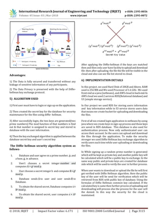 International Research Journal of Engineering and Technology (IRJET) e-ISSN: 2395-0056
Volume: 05 Issue: 03 | Mar-2018 www.irjet.net p-ISSN: 2395-0072
© 2018, IRJET | Impact Factor value: 6.171 | ISO 9001:2008 Certified Journal | Page 3115
Advantages:
1) The Data is fully secured and transferred without any
leakage of sensitive information of any participants.
2) The Data Privacy is preserved with the help of Diffie-
hellman key exchange protocol.
5) ALGORITHM USED
1) First user must have to login or sign up on the application.
2) Then created the secret key for the database for security
maintenance for the files using diffie- hellman.
3) After successfully login, the two keys are generated(two
prime numbers).The mod function of that numbers is find
out & that number is assigned to secret key and stored in
database with the user information.
4) Then the key exchanged algorithm is appliedbetweenthe
database secret key and user’s secret key
The Diffie hellman security algorithm system as
follows-
1. Database and user agree on a prime number, p, and
a base, g, in advance.
2. User1 chooses a secret integer number and
computes A = ga mod p.
3. User chooses a secret integer b and computes B=gb
mod p.
4. Database sends A to user and user sends B to
Database.
5. To obtain the shared secret, Database computes s =
Ba mod p.
6. To obtain the shared secret, user computes s = Ab
mod p.
After applying the Diffie-hellman if the keys are matched
then and then only user have facilitytouploadanddownload
file .then after uploading the file the file will be visible in the
cloud and also can see file list stored in cloud.
6) IMPLEMENTATION DETAILS
In this project. we used Hard Disk of 20GB and Above, RAM
used is 256 MB and We used Processor of 1.6 GHz . We used
front end asa java (netbeans), and AWS cloud in back end.In
AWS cloud we used 2 services RDS(Relational database)and
S3 (simple storage service).
In Our project we used RDS for storing users information
and key information while in S3 service stores users data
that means we create bucket for uploadinganddownloading
the files.
First of all we created login application in netbeans by using
java where we create keys in sign-up processand those keys
are saved in RDS database. This database is also used for
authentication process. Now only authenticated user can
access their account. So the users can upload and download
the files through the application. To make the security
stronger we used Diffie Hellman key exchange algorithm to
verify users each time while user uploading or downloading
the files.
In While signing up a random prime number is generated
which will be kept asprivate key and another public keywill
be calculated which will be a public key to exchange. In the
same way public and private keys are created for database
side which will be used to verify the user in further process.
When user wants to download or upload the file he will first
get verified with Diffie Hellman algorithm. Here the public
key of the user will be send for verification which will be
retrieved from RDS with public key of database. Using the
formulas of Diffie Hellman common key calculated. If the
calculated key is same then further processof uploadingand
downloading will process else the process for the user will
the denied. In this way the security for the cloud is
maintained.
 