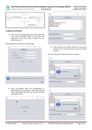 International Research Journal of Engineering and Technology (IRJET) e-ISSN: 2395-0056
Volume: 05 Issue: 03 | Mar-2018 www.irjet.net p-ISSN: 2395-0072
© 2018, IRJET | Impact Factor value: 6.171 | ISO 9001:2008 Certified Journal | Page 3116
7) RESULT ANALYSIS
1) First user successfully signed up on cloud.Whenthe
user will successfully login on the page the
application create two prime numbers for the
further process.
Following shows the sign up and login page
2) After successfully login the downloading or
uploading option will appear. After that showing
files in the cloud while the user choose the option
download the file.
3) Then the keys are verified which are secret keys
formed by the mod functions using two prime
numbers.
The successful key verification shown as follows
 