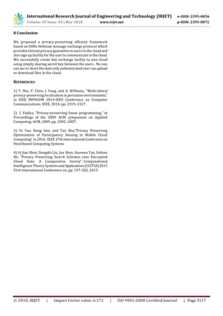 International Research Journal of Engineering and Technology (IRJET) e-ISSN: 2395-0056
Volume: 05 Issue: 03 | Mar-2018 www.irjet.net p-ISSN: 2395-0072
© 2018, IRJET | Impact Factor value: 6.171 | ISO 9001:2008 Certified Journal | Page 3117
8 Conclusion
We proposed a privacy-preserving efficient framework
based on Diffie Hellman message exchange protocol which
providesCertain privacy guarantee to usersin the cloudand
also sign up facility for the user to communicate in thecloud.
We successfully create key exchange facility to aws cloud
using simply sharing secret key between the users . No one
can see or share the data only authenticated user can upload
or download files in the cloud.
REFERENCES:
1) T. Shu, Y. Chen, J. Yang, and A. Williams, “Multi-lateral
privacy-preserving localization in pervasiveenvironments,”
in IEEE INFOCOM 2014-IEEE Conference on Computer
Communications. IEEE, 2014, pp. 2319–2327.
2) J. Vaidya, “Privacy-preserving linear programming,” in
Proceedings of the 2009 ACM symposium on Applied
Computing. ACM, 2009, pp. 2002–2007.
3) Ye Yan, Dong Han, and Tao Shu,”Privacy Preserving
Optimization of Participatory Sensing in Mobile Cloud
Computing” in 2016- IEEE 37th International Conferenceon
Distributed Computing Systems
4) 4) Jian Shen, Dengzhi Liu, Jun Shen, Haowen Tan, Debiao
He, "Privacy Preserving Search Schemes over Encrypted
Cloud Data: A Comparative Survey", Computational
Intelligence Theory SystemsandApplications(CCITSA)2015
First International Conference on, pp. 197-202, 2015.
 