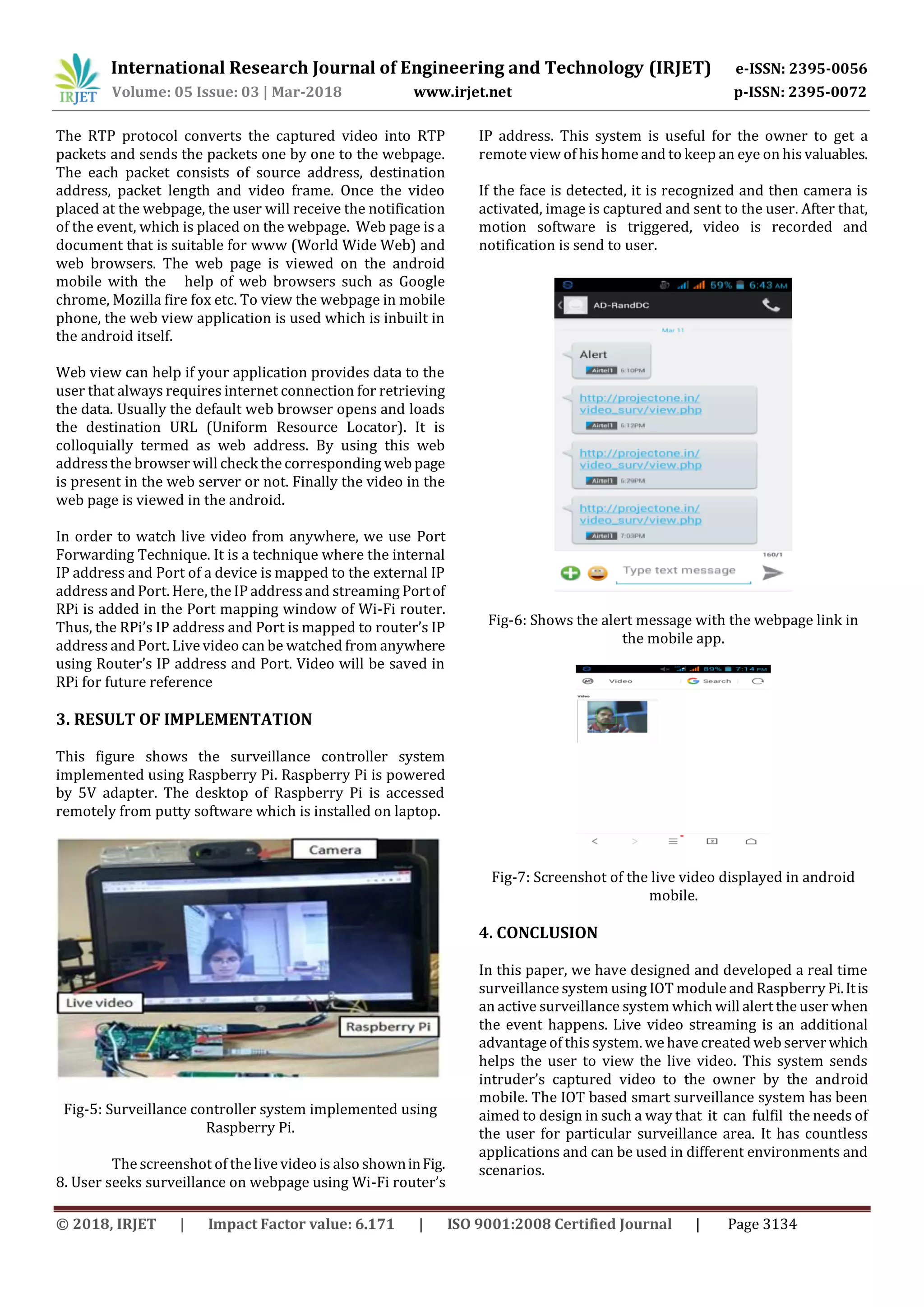 International Research Journal of Engineering and Technology (IRJET) e-ISSN: 2395-0056 Volume: 05 Issue: 03 | Mar-2018 www.irjet.net p-ISSN: 2395-0072 © 2018, IRJET | Impact Factor value: 6.171 | ISO 9001:2008 Certified Journal | Page 3134 The RTP protocol converts the captured video into RTP packets and sends the packets one by one to the webpage. The each packet consists of source address, destination address, packet length and video frame. Once the video placed at the webpage, the user will receive the notification of the event, which is placed on the webpage. Web page is a document that is suitable for www (World Wide Web) and web browsers. The web page is viewed on the android mobile with the help of web browsers such as Google chrome, Mozilla fire fox etc. To view the webpage in mobile phone, the web view application is used which is inbuilt in the android itself. Web view can help if your application provides data to the user that always requires internet connection for retrieving the data. Usually the default web browser opens and loads the destination URL (Uniform Resource Locator). It is colloquially termed as web address. By using this web address the browser will check the corresponding web page is present in the web server or not. Finally the video in the web page is viewed in the android. In order to watch live video from anywhere, we use Port Forwarding Technique. It is a technique where the internal IP address and Port of a device is mapped to the external IP address and Port. Here, the IP addressand streaming Portof RPi is added in the Port mapping window of Wi-Fi router. Thus, the RPi’s IP address and Port is mapped to router’s IP address and Port. Livevideo can be watched from anywhere using Router’s IP address and Port. Video will be saved in RPi for future reference 3. RESULT OF IMPLEMENTATION This figure shows the surveillance controller system implemented using Raspberry Pi. Raspberry Pi is powered by 5V adapter. The desktop of Raspberry Pi is accessed remotely from putty software which is installed on laptop. Fig-5: Surveillance controller system implemented using Raspberry Pi. The screenshot of the livevideo is also showninFig. 8. User seeks surveillance on webpage using Wi-Fi router’s IP address. This system is useful for the owner to get a remote view of his home and to keep an eye on his valuables. If the face is detected, it is recognized and then camera is activated, image is captured and sent to the user. After that, motion software is triggered, video is recorded and notification is send to user. Fig-6: Shows the alert message with the webpage link in the mobile app. Fig-7: Screenshot of the live video displayed in android mobile. 4. CONCLUSION In this paper, we have designed and developed a real time surveillance system using IOT module and Raspberry Pi.Itis an active surveillance system which will alert the user when the event happens. Live video streaming is an additional advantage of this system. we have created web serverwhich helps the user to view the live video. This system sends intruder’s captured video to the owner by the android mobile. The IOT based smart surveillance system has been aimed to design in such a way that it can fulfil the needs of the user for particular surveillance area. It has countless applications and can be used in different environments and scenarios. 