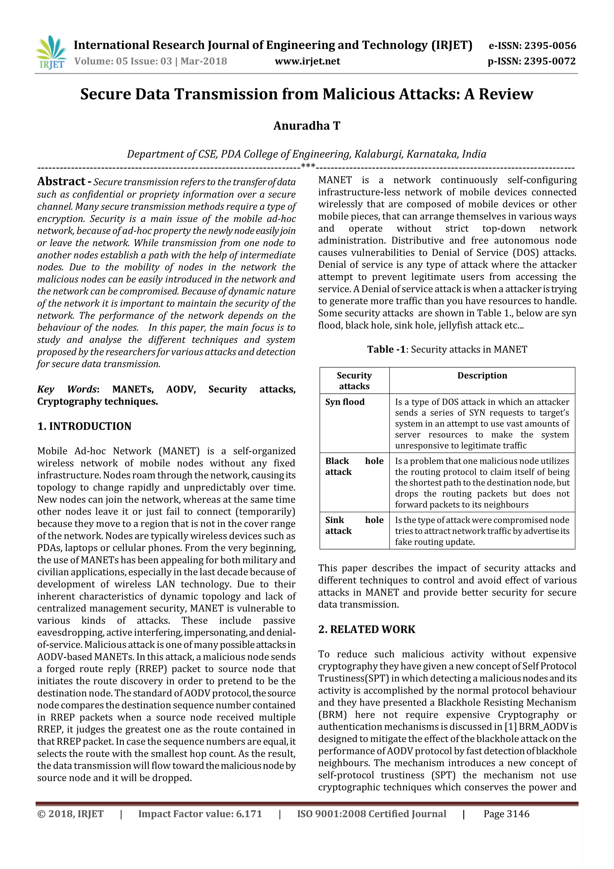 International Research Journal of Engineering and Technology (IRJET) e-ISSN: 2395-0056
Volume: 05 Issue: 03 | Mar-2018 www.irjet.net p-ISSN: 2395-0072
© 2018, IRJET | Impact Factor value: 6.171 | ISO 9001:2008 Certified Journal | Page 3146
Secure Data Transmission from Malicious Attacks: A Review
Anuradha T
Department of CSE, PDA College of Engineering, Kalaburgi, Karnataka, India
----------------------------------------------------------------------***---------------------------------------------------------------------
Abstract -Secure transmission refers to the transferofdata
such as confidential or propriety information over a secure
channel. Many secure transmission methods require a type of
encryption. Security is a main issue of the mobile ad-hoc
network, because of ad-hoc property the newlynodeeasilyjoin
or leave the network. While transmission from one node to
another nodes establish a path with the help of intermediate
nodes. Due to the mobility of nodes in the network the
malicious nodes can be easily introduced in the network and
the network can be compromised. Because of dynamic nature
of the network it is important to maintain the security of the
network. The performance of the network depends on the
behaviour of the nodes. In this paper, the main focus is to
study and analyse the different techniques and system
proposed by the researchers for various attacks and detection
for secure data transmission.
Key Words: MANETs, AODV, Security attacks,
Cryptography techniques.
1. INTRODUCTION
Mobile Ad-hoc Network (MANET) is a self-organized
wireless network of mobile nodes without any fixed
infrastructure. Nodesroam through the network, causingits
topology to change rapidly and unpredictably over time.
New nodes can join the network, whereas at the same time
other nodes leave it or just fail to connect (temporarily)
because they move to a region that is not in the cover range
of the network. Nodes are typically wireless devices such as
PDAs, laptops or cellular phones. From the very beginning,
the use of MANETs has been appealing for bothmilitary and
civilian applications, especially in the last decade because of
development of wireless LAN technology. Due to their
inherent characteristics of dynamic topology and lack of
centralized management security, MANET is vulnerable to
various kinds of attacks. These include passive
eavesdropping, active interfering,impersonating,anddenial-
of-service. Malicious attack is one of manypossibleattacksin
AODV-based MANETs. In this attack, a malicious node sends
a forged route reply (RREP) packet to source node that
initiates the route discovery in order to pretend to be the
destination node. The standard of AODV protocol,thesource
node compares the destination sequence number contained
in RREP packets when a source node received multiple
RREP, it judges the greatest one as the route contained in
that RREP packet. In case the sequence numbers are equal,it
selects the route with the smallest hop count. As the result,
the data transmission will flow towardthemaliciousnodeby
source node and it will be dropped.
MANET is a network continuously self-configuring
infrastructure-less network of mobile devices connected
wirelessly that are composed of mobile devices or other
mobile pieces, that can arrange themselves in various ways
and operate without strict top-down network
administration. Distributive and free autonomous node
causes vulnerabilities to Denial of Service (DOS) attacks.
Denial of service is any type of attack where the attacker
attempt to prevent legitimate users from accessing the
service. A Denial of service attack is when a attackeristrying
to generate more traffic than you have resources to handle.
Some security attacks are shown in Table 1., below are syn
flood, black hole, sink hole, jellyfish attack etc...
Table -1: Security attacks in MANET
Security
attacks
Description
Syn flood Is a type of DOS attack in which an attacker
sends a series of SYN requests to target’s
system in an attempt to use vast amounts of
server resources to make the system
unresponsive to legitimate traffic
Black hole
attack
Is a problem that one malicious node utilizes
the routing protocol to claim itself of being
the shortest path to the destination node, but
drops the routing packets but does not
forward packets to its neighbours
Sink hole
attack
Isthe type of attack were compromised node
triesto attract network traffic byadvertiseits
fake routing update.
This paper describes the impact of security attacks and
different techniques to control and avoid effect of various
attacks in MANET and provide better security for secure
data transmission.
2. RELATED WORK
To reduce such malicious activity without expensive
cryptography they have given a new concept of Self Protocol
Trustiness(SPT) in which detecting a maliciousnodesandits
activity is accomplished by the normal protocol behaviour
and they have presented a Blackhole Resisting Mechanism
(BRM) here not require expensive Cryptography or
authentication mechanismsis discussed in [1]BRM_AODVis
designed to mitigate the effect of the blackhole attack on the
performance of AODV protocol by fast detectionofblackhole
neighbours. The mechanism introduces a new concept of
self-protocol trustiness (SPT) the mechanism not use
cryptographic techniques which conserves the power and
 
