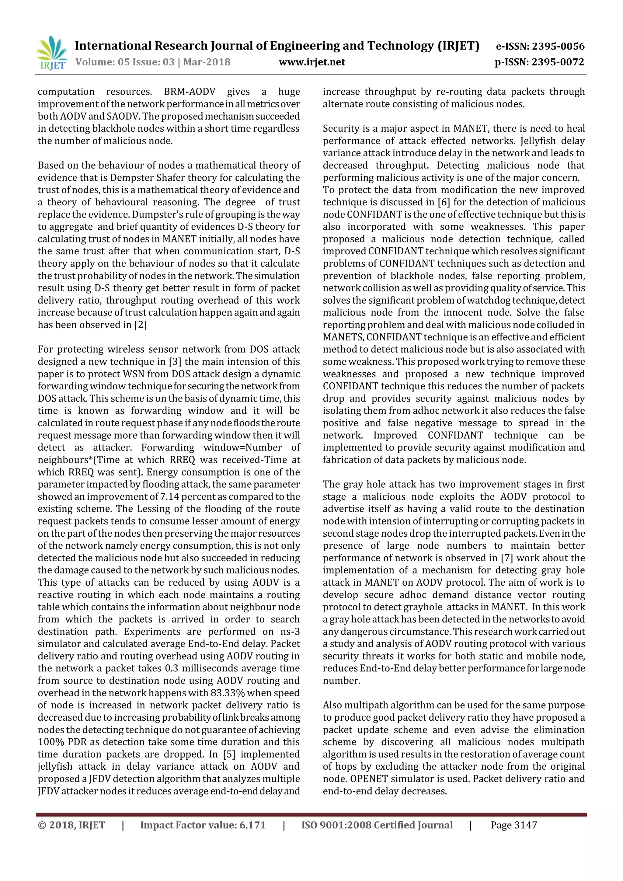 International Research Journal of Engineering and Technology (IRJET) e-ISSN: 2395-0056
Volume: 05 Issue: 03 | Mar-2018 www.irjet.net p-ISSN: 2395-0072
© 2018, IRJET | Impact Factor value: 6.171 | ISO 9001:2008 Certified Journal | Page 3147
computation resources. BRM-AODV gives a huge
improvement of the network performanceinallmetricsover
both AODV and SAODV. The proposedmechanismsucceeded
in detecting blackhole nodes within a short time regardless
the number of malicious node.
Based on the behaviour of nodes a mathematical theory of
evidence that is Dempster Shafer theory for calculating the
trust of nodes, this is a mathematical theory of evidence and
a theory of behavioural reasoning. The degree of trust
replace the evidence. Dumpster’s rule of grouping is theway
to aggregate and brief quantity of evidences D-S theory for
calculating trust of nodes in MANET initially, all nodes have
the same trust after that when communication start, D-S
theory apply on the behaviour of nodes so that it calculate
the trust probability of nodesin the network. Thesimulation
result using D-S theory get better result in form of packet
delivery ratio, throughput routing overhead of this work
increase because of trust calculation happen againandagain
has been observed in [2]
For protecting wireless sensor network from DOS attack
designed a new technique in [3] the main intension of this
paper is to protect WSN from DOS attack design a dynamic
forwarding window techniqueforsecuringthenetworkfrom
DOS attack. This scheme is on the basis of dynamic time, this
time is known as forwarding window and it will be
calculated in route request phase if any nodefloodstheroute
request message more than forwarding window then it will
detect as attacker. Forwarding window=Number of
neighbours*(Time at which RREQ was received-Time at
which RREQ was sent). Energy consumption is one of the
parameter impacted by flooding attack, the same parameter
showed an improvement of 7.14 percent ascompared to the
existing scheme. The Lessing of the flooding of the route
request packets tends to consume lesser amount of energy
on the part of the nodesthen preserving the majorresources
of the network namely energy consumption, this is not only
detected the malicious node but also succeeded in reducing
the damage caused to the network by such malicious nodes.
This type of attacks can be reduced by using AODV is a
reactive routing in which each node maintains a routing
table which contains the information about neighbour node
from which the packets is arrived in order to search
destination path. Experiments are performed on ns-3
simulator and calculated average End-to-End delay. Packet
delivery ratio and routing overhead using AODV routing in
the network a packet takes 0.3 milliseconds average time
from source to destination node using AODV routing and
overhead in the network happens with 83.33% when speed
of node is increased in network packet delivery ratio is
decreased due to increasing probabilityoflinkbreaksamong
nodesthe detecting technique do not guarantee of achieving
100% PDR as detection take some time duration and this
time duration packets are dropped. In [5] implemented
jellyfish attack in delay variance attack on AODV and
proposed a JFDV detection algorithm that analyzes multiple
JFDV attacker nodes it reducesaverage end-to-enddelayand
increase throughput by re-routing data packets through
alternate route consisting of malicious nodes.
Security is a major aspect in MANET, there is need to heal
performance of attack effected networks. Jellyfish delay
variance attack introduce delay in the network and leads to
decreased throughput. Detecting malicious node that
performing malicious activity is one of the major concern.
To protect the data from modification the new improved
technique is discussed in [6] for the detection of malicious
node CONFIDANT is the one of effective technique but thisis
also incorporated with some weaknesses. This paper
proposed a malicious node detection technique, called
improved CONFIDANT technique which resolvessignificant
problems of CONFIDANT techniques such as detection and
prevention of blackhole nodes, false reporting problem,
network collision aswell asproviding qualityofservice.This
solves the significant problem of watchdog technique,detect
malicious node from the innocent node. Solve the false
reporting problem and deal with maliciousnodecolluded in
MANETS, CONFIDANT technique is an effective and efficient
method to detect malicious node but is also associated with
some weakness. This proposed work trying to remove these
weaknesses and proposed a new technique improved
CONFIDANT technique this reduces the number of packets
drop and provides security against malicious nodes by
isolating them from adhoc network it also reduces the false
positive and false negative message to spread in the
network. Improved CONFIDANT technique can be
implemented to provide security against modification and
fabrication of data packets by malicious node.
The gray hole attack has two improvement stages in first
stage a malicious node exploits the AODV protocol to
advertise itself as having a valid route to the destination
node with intension of interruptingor corrupting packets in
second stage nodesdrop the interrupted packets.Eveninthe
presence of large node numbers to maintain better
performance of network is observed in [7] work about the
implementation of a mechanism for detecting gray hole
attack in MANET on AODV protocol. The aim of work is to
develop secure adhoc demand distance vector routing
protocol to detect grayhole attacks in MANET. In this work
a gray hole attack has been detected in the networkstoavoid
any dangerouscircumstance. This researchworkcarriedout
a study and analysis of AODV routing protocol with various
security threats it works for both static and mobile node,
reducesEnd-to-End delay better performanceforlargenode
number.
Also multipath algorithm can be used for the same purpose
to produce good packet delivery ratio they have proposed a
packet update scheme and even advise the elimination
scheme by discovering all malicious nodes multipath
algorithm is used results in the restoration of average count
of hops by excluding the attacker node from the original
node. OPENET simulator is used. Packet delivery ratio and
end-to-end delay decreases.
 