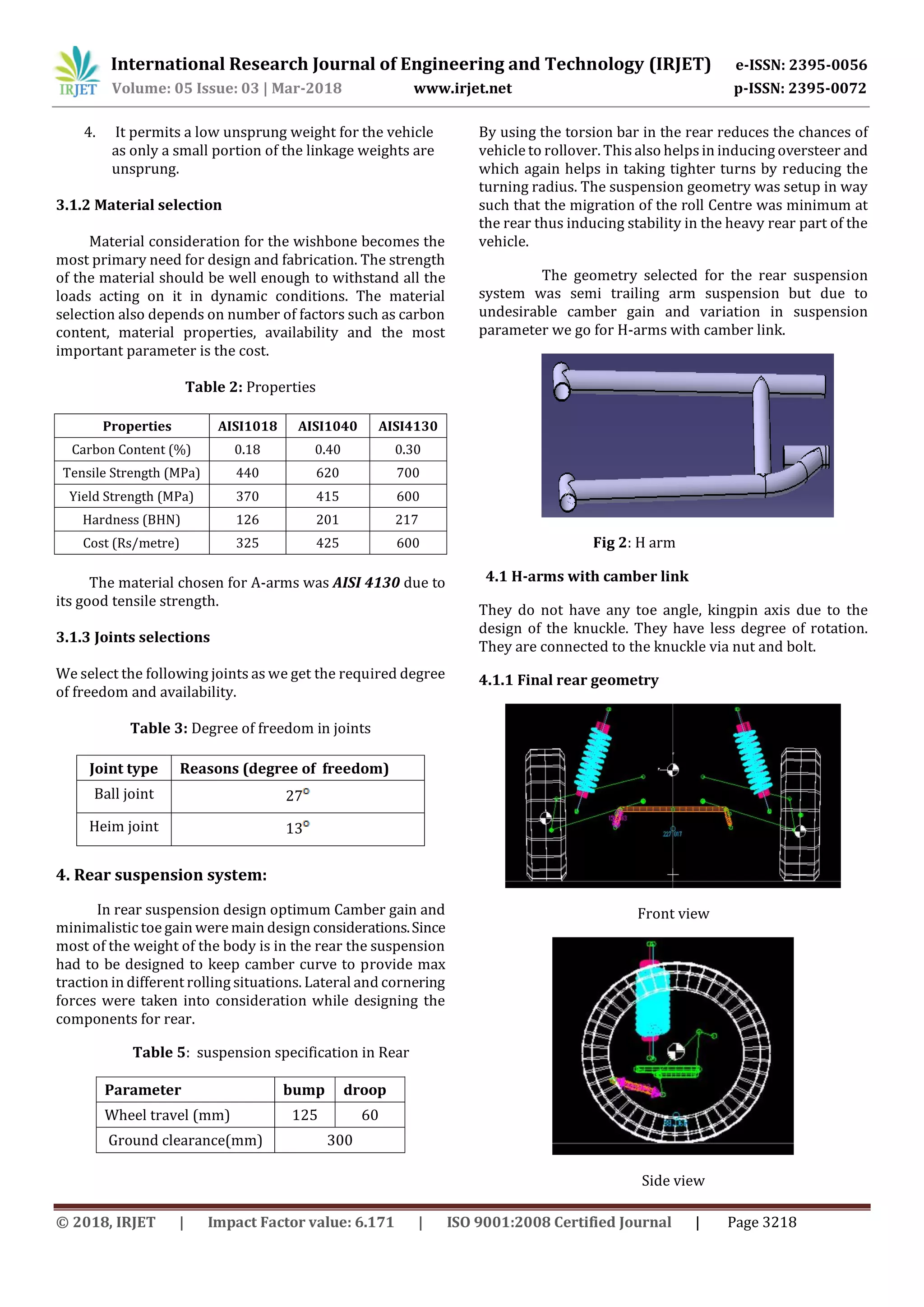 International Research Journal of Engineering and Technology (IRJET) e-ISSN: 2395-0056
Volume: 05 Issue: 03 | Mar-2018 www.irjet.net p-ISSN: 2395-0072
© 2018, IRJET | Impact Factor value: 6.171 | ISO 9001:2008 Certified Journal | Page 3218
4. It permits a low unsprung weight for the vehicle
as only a small portion of the linkage weights are
unsprung.
3.1.2 Material selection
Material consideration for the wishbone becomes the
most primary need for design and fabrication. The strength
of the material should be well enough to withstand all the
loads acting on it in dynamic conditions. The material
selection also depends on number of factors such as carbon
content, material properties, availability and the most
important parameter is the cost.
Table 2: Properties
Properties AISI1018 AISI1040 AISI4130
Carbon Content (%) 0.18 0.40 0.30
Tensile Strength (MPa) 440 620 700
Yield Strength (MPa) 370 415 600
Hardness (BHN) 126 201 217
Cost (Rs/metre) 325 425 600
The material chosen for A-arms was AISI 4130 due to
its good tensile strength.
3.1.3 Joints selections
We select the following joints as we get the required degree
of freedom and availability.
Table 3: Degree of freedom in joints
Joint type Reasons (degree of freedom)
Ball joint 27
Heim joint 13
4. Rear suspension system:
In rear suspension design optimum Camber gain and
minimalistic toe gain were main design considerations.Since
most of the weight of the body is in the rear the suspension
had to be designed to keep camber curve to provide max
traction in different rolling situations. Lateral and cornering
forces were taken into consideration while designing the
components for rear.
Table 5: suspension specification in Rear
Parameter bump droop
Wheel travel (mm) 125 60
Ground clearance(mm) 300
By using the torsion bar in the rear reduces the chances of
vehicle to rollover. This also helpsin inducing oversteer and
which again helps in taking tighter turns by reducing the
turning radius. The suspension geometry was setup in way
such that the migration of the roll Centre was minimum at
the rear thus inducing stability in the heavy rear part of the
vehicle.
The geometry selected for the rear suspension
system was semi trailing arm suspension but due to
undesirable camber gain and variation in suspension
parameter we go for H-arms with camber link.
Fig 2: H arm
4.1 H-arms with camber link
They do not have any toe angle, kingpin axis due to the
design of the knuckle. They have less degree of rotation.
They are connected to the knuckle via nut and bolt.
4.1.1 Final rear geometry
Front view
Side view
 