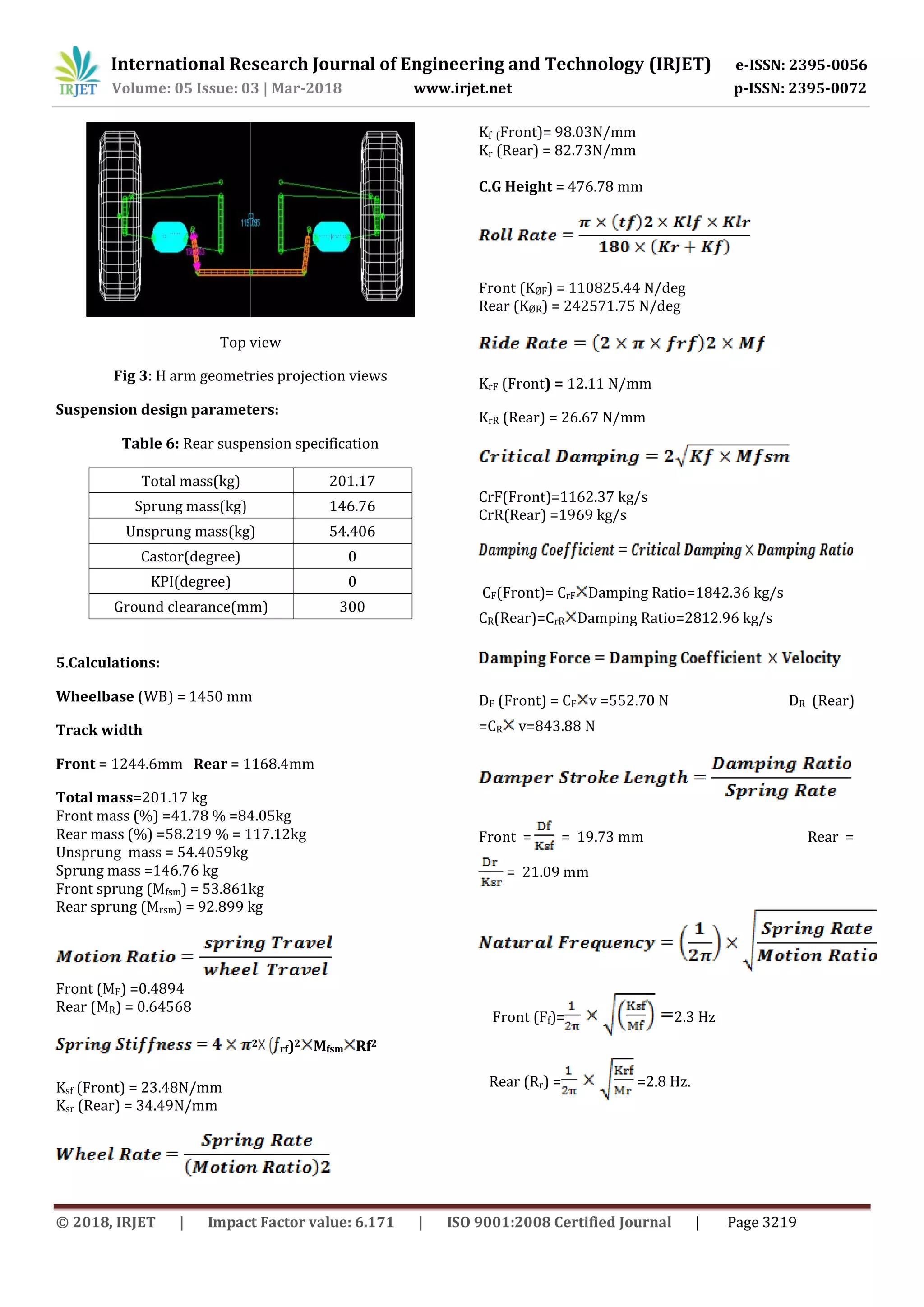 International Research Journal of Engineering and Technology (IRJET) e-ISSN: 2395-0056
Volume: 05 Issue: 03 | Mar-2018 www.irjet.net p-ISSN: 2395-0072
© 2018, IRJET | Impact Factor value: 6.171 | ISO 9001:2008 Certified Journal | Page 3219
Top view
Fig 3: H arm geometries projection views
Suspension design parameters:
Table 6: Rear suspension specification
Total mass(kg) 201.17
Sprung mass(kg) 146.76
Unsprung mass(kg) 54.406
Castor(degree) 0
KPI(degree) 0
Ground clearance(mm) 300
5.Calculations:
Wheelbase (WB) = 1450 mm
Track width
Front = 1244.6mm Rear = 1168.4mm
Total mass=201.17 kg
Front mass (%) =41.78 % =84.05kg
Rear mass (%) =58.219 % = 117.12kg
Unsprung mass = 54.4059kg
Sprung mass =146.76 kg
Front sprung (Mfsm) = 53.861kg
Rear sprung (Mrsm) = 92.899 kg
Front (MF) =0.4894
Rear (MR) = 0.64568
2
rf)2 Mfsm Rf2
Ksf (Front) = 23.48N/mm
Ksr (Rear) = 34.49N/mm
Kf (Front)= 98.03N/mm
Kr (Rear) = 82.73N/mm
C.G Height = 476.78 mm
Front (KØF) = 110825.44 N/deg
Rear (KØR) = 242571.75 N/deg
KrF (Front) = 12.11 N/mm
KrR (Rear) = 26.67 N/mm
CrF(Front)=1162.37 kg/s
CrR(Rear) =1969 kg/s
CF(Front)= CrF Damping Ratio=1842.36 kg/s
CR(Rear)=CrR Damping Ratio=2812.96 kg/s
DF (Front) = CF v =552.70 N DR (Rear)
=CR v=843.88 N
Front = = 19.73 mm Rear =
= 21.09 mm
Front (Ff)= 2.3 Hz
Rear (Rr) = =2.8 Hz.
 