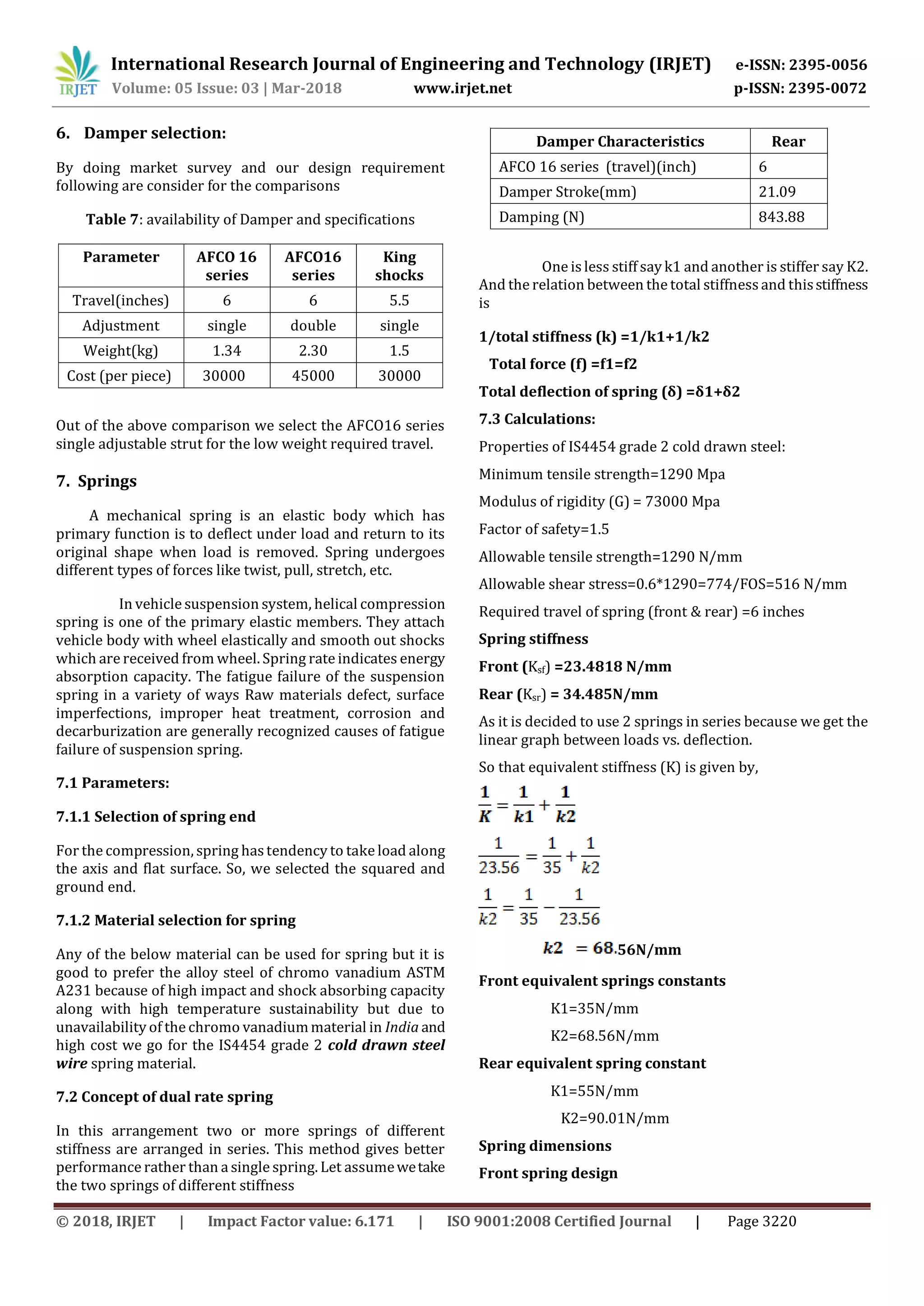 International Research Journal of Engineering and Technology (IRJET) e-ISSN: 2395-0056
Volume: 05 Issue: 03 | Mar-2018 www.irjet.net p-ISSN: 2395-0072
© 2018, IRJET | Impact Factor value: 6.171 | ISO 9001:2008 Certified Journal | Page 3220
6. Damper selection:
By doing market survey and our design requirement
following are consider for the comparisons
Table 7: availability of Damper and specifications
Parameter AFCO 16
series
AFCO16
series
King
shocks
Travel(inches) 6 6 5.5
Adjustment single double single
Weight(kg) 1.34 2.30 1.5
Cost (per piece) 30000 45000 30000
Out of the above comparison we select the AFCO16 series
single adjustable strut for the low weight required travel.
7. Springs
A mechanical spring is an elastic body which has
primary function is to deflect under load and return to its
original shape when load is removed. Spring undergoes
different types of forces like twist, pull, stretch, etc.
In vehicle suspension system, helical compression
spring is one of the primary elastic members. They attach
vehicle body with wheel elastically and smooth out shocks
which are received from wheel. Spring rate indicates energy
absorption capacity. The fatigue failure of the suspension
spring in a variety of ways Raw materials defect, surface
imperfections, improper heat treatment, corrosion and
decarburization are generally recognized causes of fatigue
failure of suspension spring.
7.1 Parameters:
7.1.1 Selection of spring end
For the compression, spring hastendency to take load along
the axis and flat surface. So, we selected the squared and
ground end.
7.1.2 Material selection for spring
Any of the below material can be used for spring but it is
good to prefer the alloy steel of chromo vanadium ASTM
A231 because of high impact and shock absorbing capacity
along with high temperature sustainability but due to
unavailability of the chromo vanadiummaterial in India and
high cost we go for the IS4454 grade 2 cold drawn steel
wire spring material.
7.2 Concept of dual rate spring
In this arrangement two or more springs of different
stiffness are arranged in series. This method gives better
performance rather than a single spring. Let assumewetake
the two springs of different stiffness
One is less stiff say k1 and another is stiffer say K2.
And the relation between the total stiffnessand thisstiffness
is
1/total stiffness (k) =1/k1+1/k2
Total force (f) =f1=f2
Total deflection of spring (δ) =δ1+δ2
7.3 Calculations:
Properties of IS4454 grade 2 cold drawn steel:
Minimum tensile strength=1290 Mpa
Modulus of rigidity (G) = 73000 Mpa
Factor of safety=1.5
Allowable tensile strength=1290 N/mm
Allowable shear stress=0.6*1290=774/FOS=516 N/mm
Required travel of spring (front & rear) =6 inches
Spring stiffness
Front (Ksf) =23.4818 N/mm
Rear (Ksr) = 34.485N/mm
As it is decided to use 2 springs in series because we get the
linear graph between loads vs. deflection.
So that equivalent stiffness (K) is given by,
56N/mm
Front equivalent springs constants
K1=35N/mm
K2=68.56N/mm
Rear equivalent spring constant
K1=55N/mm
K2=90.01N/mm
Spring dimensions
Front spring design
Damper Characteristics Rear
AFCO 16 series (travel)(inch) 6
Damper Stroke(mm) 21.09
Damping (N) 843.88
 