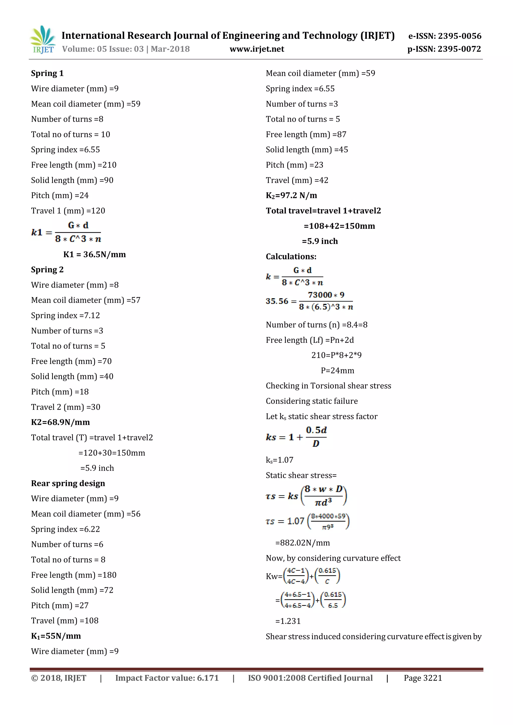 International Research Journal of Engineering and Technology (IRJET) e-ISSN: 2395-0056
Volume: 05 Issue: 03 | Mar-2018 www.irjet.net p-ISSN: 2395-0072
© 2018, IRJET | Impact Factor value: 6.171 | ISO 9001:2008 Certified Journal | Page 3221
Spring 1
Wire diameter (mm) =9
Mean coil diameter (mm) =59
Number of turns =8
Total no of turns = 10
Spring index =6.55
Free length (mm) =210
Solid length (mm) =90
Pitch (mm) =24
Travel 1 (mm) =120
K1 = 36.5N/mm
Spring 2
Wire diameter (mm) =8
Mean coil diameter (mm) =57
Spring index =7.12
Number of turns =3
Total no of turns = 5
Free length (mm) =70
Solid length (mm) =40
Pitch (mm) =18
Travel 2 (mm) =30
K2=68.9N/mm
Total travel (T) =travel 1+travel2
=120+30=150mm
=5.9 inch
Rear spring design
Wire diameter (mm) =9
Mean coil diameter (mm) =56
Spring index =6.22
Number of turns =6
Total no of turns = 8
Free length (mm) =180
Solid length (mm) =72
Pitch (mm) =27
Travel (mm) =108
K1=55N/mm
Wire diameter (mm) =9
Mean coil diameter (mm) =59
Spring index =6.55
Number of turns =3
Total no of turns = 5
Free length (mm) =87
Solid length (mm) =45
Pitch (mm) =23
Travel (mm) =42
K2=97.2 N/m
Total travel=travel 1+travel2
=108+42=150mm
=5.9 inch
Calculations:
Number of turns (n) =8.4=8
Free length (Lf) =Pn+2d
210=P*8+2*9
P=24mm
Checking in Torsional shear stress
Considering static failure
Let ks static shear stress factor
ks=1.07
Static shear stress=
=882.02N/mm
Now, by considering curvature effect
Kw= +
= +
=1.231
Shear stressinduced considering curvature effectisgivenby
 