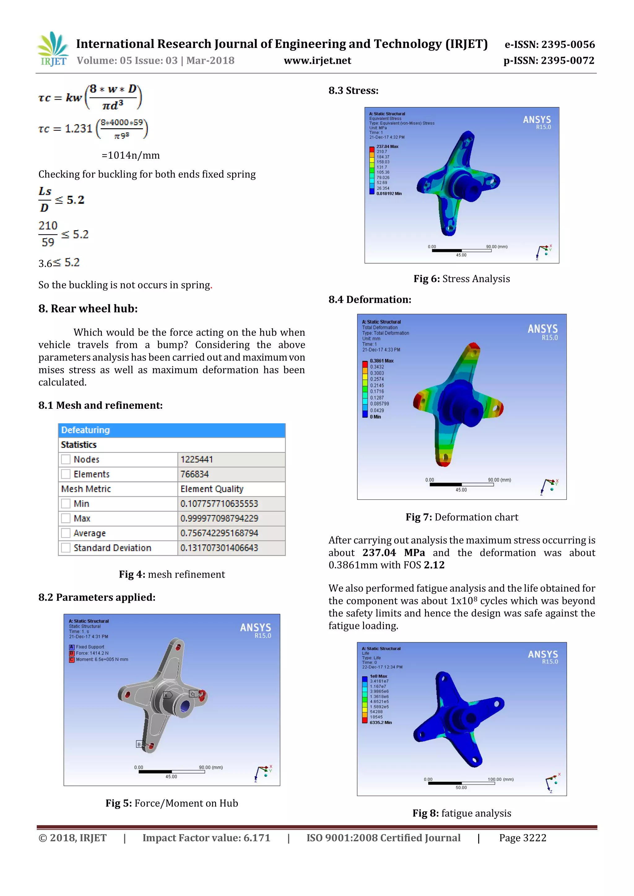 International Research Journal of Engineering and Technology (IRJET) e-ISSN: 2395-0056
Volume: 05 Issue: 03 | Mar-2018 www.irjet.net p-ISSN: 2395-0072
© 2018, IRJET | Impact Factor value: 6.171 | ISO 9001:2008 Certified Journal | Page 3222
=1014n/mm
Checking for buckling for both ends fixed spring
3.6
So the buckling is not occurs in spring.
8. Rear wheel hub:
Which would be the force acting on the hub when
vehicle travels from a bump? Considering the above
parameters analysis has been carried out and maximumvon
mises stress as well as maximum deformation has been
calculated.
8.1 Mesh and refinement:
Fig 4: mesh refinement
8.2 Parameters applied:
Fig 5: Force/Moment on Hub
8.3 Stress:
Fig 6: Stress Analysis
8.4 Deformation:
Fig 7: Deformation chart
After carrying out analysis the maximum stress occurring is
about 237.04 MPa and the deformation was about
0.3861mm with FOS 2.12
We also performed fatigue analysis and the life obtained for
the component was about 1x108 cycles which was beyond
the safety limits and hence the design was safe against the
fatigue loading.
Fig 8: fatigue analysis
 