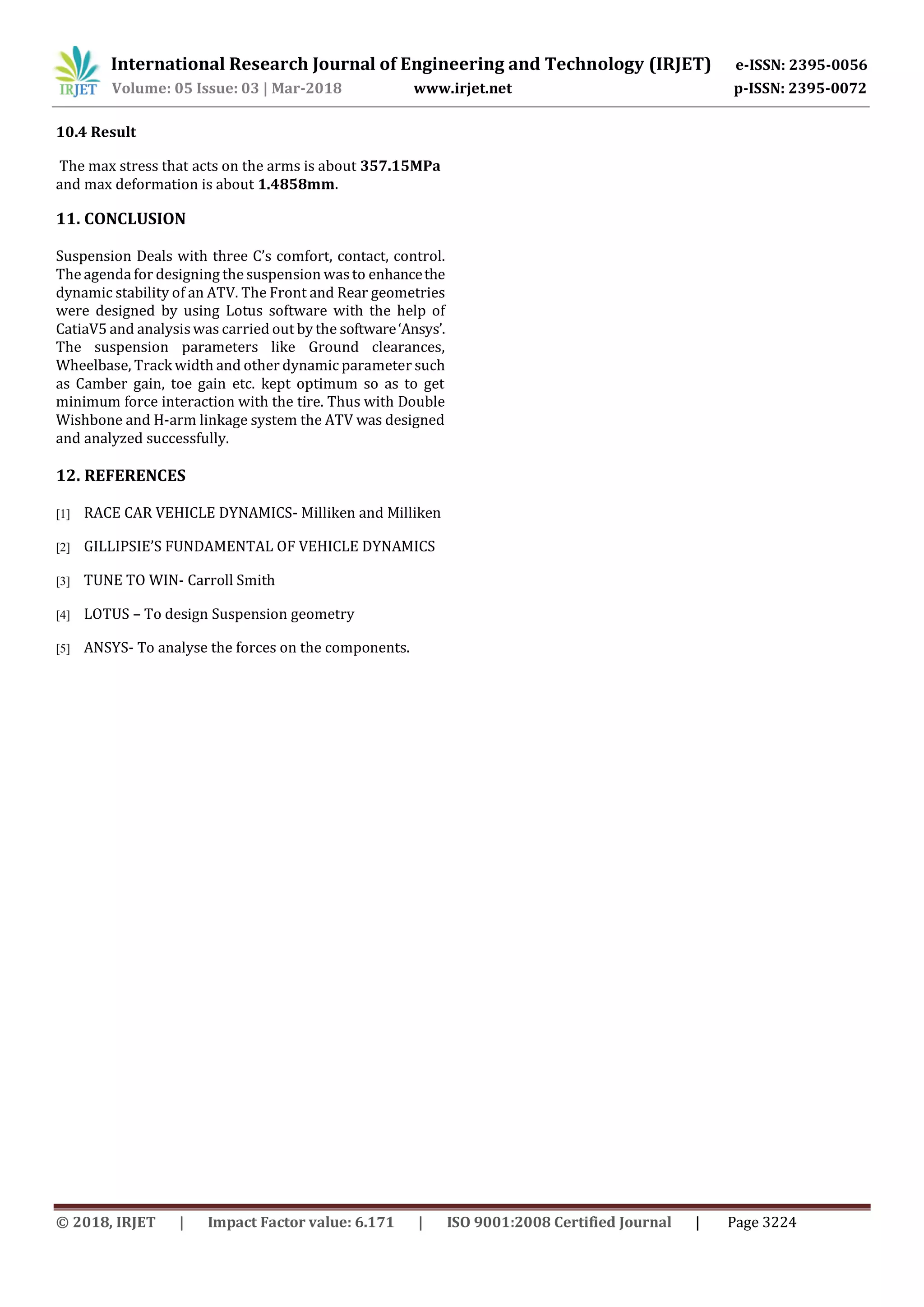 International Research Journal of Engineering and Technology (IRJET) e-ISSN: 2395-0056
Volume: 05 Issue: 03 | Mar-2018 www.irjet.net p-ISSN: 2395-0072
© 2018, IRJET | Impact Factor value: 6.171 | ISO 9001:2008 Certified Journal | Page 3224
10.4 Result
The max stress that acts on the arms is about 357.15MPa
and max deformation is about 1.4858mm.
11. CONCLUSION
Suspension Deals with three C’s comfort, contact, control.
The agenda for designing the suspension wasto enhancethe
dynamic stability of an ATV. The Front and Rear geometries
were designed by using Lotus software with the help of
CatiaV5 and analysis was carried out by the software‘Ansys’.
The suspension parameters like Ground clearances,
Wheelbase, Track width and other dynamic parameter such
as Camber gain, toe gain etc. kept optimum so as to get
minimum force interaction with the tire. Thus with Double
Wishbone and H-arm linkage system the ATV was designed
and analyzed successfully.
12. REFERENCES
[1] RACE CAR VEHICLE DYNAMICS- Milliken and Milliken
[2] GILLIPSIE’S FUNDAMENTAL OF VEHICLE DYNAMICS
[3] TUNE TO WIN- Carroll Smith
[4] LOTUS – To design Suspension geometry
[5] ANSYS- To analyse the forces on the components.
 
