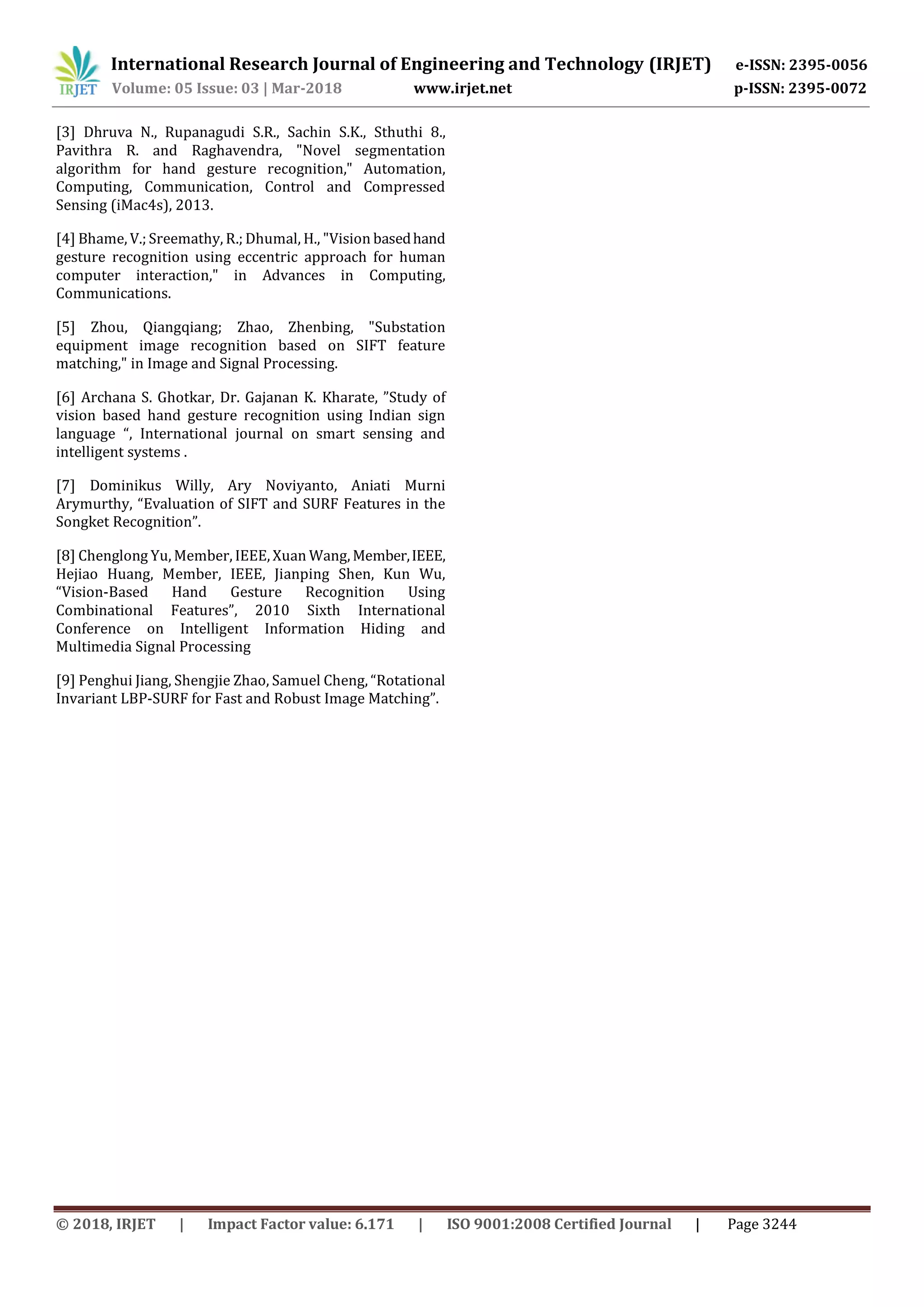 International Research Journal of Engineering and Technology (IRJET) e-ISSN: 2395-0056
Volume: 05 Issue: 03 | Mar-2018 www.irjet.net p-ISSN: 2395-0072
© 2018, IRJET | Impact Factor value: 6.171 | ISO 9001:2008 Certified Journal | Page 3244
[3] Dhruva N., Rupanagudi S.R., Sachin S.K., Sthuthi 8.,
Pavithra R. and Raghavendra, "Novel segmentation
algorithm for hand gesture recognition," Automation,
Computing, Communication, Control and Compressed
Sensing (iMac4s), 2013.
[4] Bhame, V.; Sreemathy, R.; Dhumal, H., "Vision basedhand
gesture recognition using eccentric approach for human
computer interaction," in Advances in Computing,
Communications.
[5] Zhou, Qiangqiang; Zhao, Zhenbing, "Substation
equipment image recognition based on SIFT feature
matching," in Image and Signal Processing.
[6] Archana S. Ghotkar, Dr. Gajanan K. Kharate, ”Study of
vision based hand gesture recognition using Indian sign
language “, International journal on smart sensing and
intelligent systems .
[7] Dominikus Willy, Ary Noviyanto, Aniati Murni
Arymurthy, “Evaluation of SIFT and SURF Features in the
Songket Recognition”.
[8] Chenglong Yu, Member, IEEE, Xuan Wang, Member,IEEE,
Hejiao Huang, Member, IEEE, Jianping Shen, Kun Wu,
“Vision-Based Hand Gesture Recognition Using
Combinational Features”, 2010 Sixth International
Conference on Intelligent Information Hiding and
Multimedia Signal Processing
[9] Penghui Jiang, Shengjie Zhao, Samuel Cheng, “Rotational
Invariant LBP-SURF for Fast and Robust Image Matching”.
 