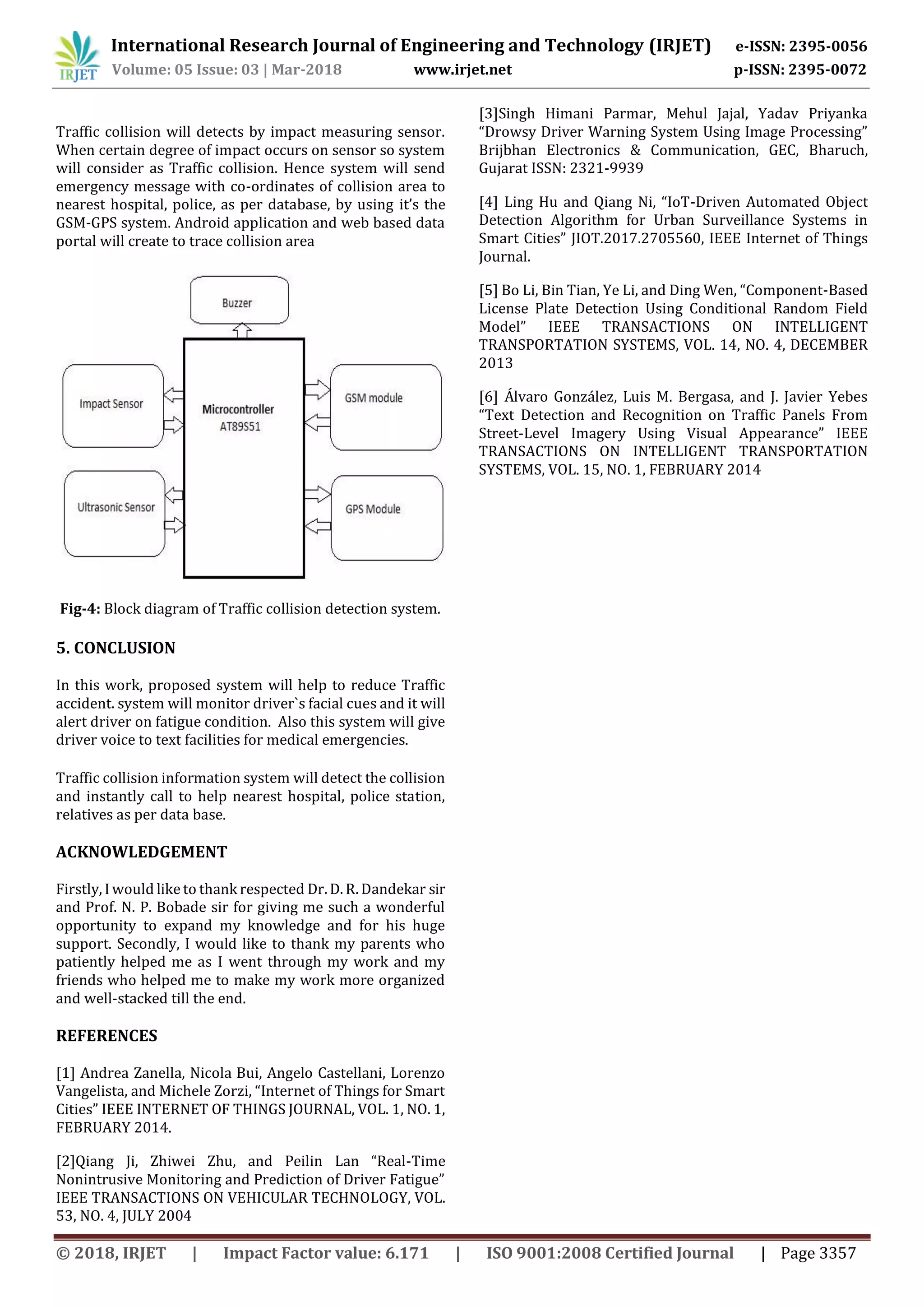International Research Journal of Engineering and Technology (IRJET) e-ISSN: 2395-0056
Volume: 05 Issue: 03 | Mar-2018 www.irjet.net p-ISSN: 2395-0072
© 2018, IRJET | Impact Factor value: 6.171 | ISO 9001:2008 Certified Journal | Page 3357
Traffic collision will detects by impact measuring sensor.
When certain degree of impact occurs on sensor so system
will consider as Traffic collision. Hence system will send
emergency message with co-ordinates of collision area to
nearest hospital, police, as per database, by using it’s the
GSM-GPS system. Android application and web based data
portal will create to trace collision area
Fig-4: Block diagram of Traffic collision detection system.
5. CONCLUSION
In this work, proposed system will help to reduce Traffic
accident. system will monitor driver`s facial cues and it will
alert driver on fatigue condition. Also this system will give
driver voice to text facilities for medical emergencies.
Traffic collision information system will detect the collision
and instantly call to help nearest hospital, police station,
relatives as per data base.
ACKNOWLEDGEMENT
Firstly, I would like to thank respected Dr. D. R. Dandekar sir
and Prof. N. P. Bobade sir for giving me such a wonderful
opportunity to expand my knowledge and for his huge
support. Secondly, I would like to thank my parents who
patiently helped me as I went through my work and my
friends who helped me to make my work more organized
and well-stacked till the end.
REFERENCES
[1] Andrea Zanella, Nicola Bui, Angelo Castellani, Lorenzo
Vangelista, and Michele Zorzi, “Internet of Things for Smart
Cities” IEEE INTERNET OF THINGS JOURNAL, VOL. 1, NO. 1,
FEBRUARY 2014.
[2]Qiang Ji, Zhiwei Zhu, and Peilin Lan “Real-Time
Nonintrusive Monitoring and Prediction of Driver Fatigue”
IEEE TRANSACTIONS ON VEHICULAR TECHNOLOGY, VOL.
53, NO. 4, JULY 2004
[3]Singh Himani Parmar, Mehul Jajal, Yadav Priyanka
“Drowsy Driver Warning System Using Image Processing”
Brijbhan Electronics & Communication, GEC, Bharuch,
Gujarat ISSN: 2321-9939
[4] Ling Hu and Qiang Ni, “IoT-Driven Automated Object
Detection Algorithm for Urban Surveillance Systems in
Smart Cities” JIOT.2017.2705560, IEEE Internet of Things
Journal.
[5] Bo Li, Bin Tian, Ye Li, and Ding Wen, “Component-Based
License Plate Detection Using Conditional Random Field
Model” IEEE TRANSACTIONS ON INTELLIGENT
TRANSPORTATION SYSTEMS, VOL. 14, NO. 4, DECEMBER
2013
[6] Álvaro González, Luis M. Bergasa, and J. Javier Yebes
“Text Detection and Recognition on Traffic Panels From
Street-Level Imagery Using Visual Appearance” IEEE
TRANSACTIONS ON INTELLIGENT TRANSPORTATION
SYSTEMS, VOL. 15, NO. 1, FEBRUARY 2014
 