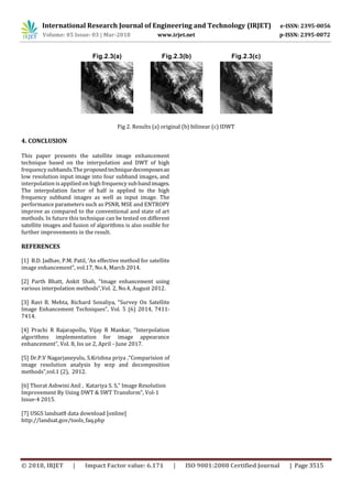 International Research Journal of Engineering and Technology (IRJET) e-ISSN: 2395-0056
Volume: 05 Issue: 03 | Mar-2018 www.irjet.net p-ISSN: 2395-0072
© 2018, IRJET | Impact Factor value: 6.171 | ISO 9001:2008 Certified Journal | Page 3515
Fig 2. Results (a) original (b) bilinear (c) IDWT
4. CONCLUSION
This paper presents the satellite image enhancement
technique based on the interpolation and DWT of high
frequency subbands.The proposedtechniquedecomposesan
low resolution input image into four subband images, and
interpolation is appilied on high frequency sub bandimages.
The interpolation factor of half is applied to the high
frequency subband images as well as input image. The
performance parameters such as PSNR, MSE and ENTROPY
improve as compared to the conventional and state of art
methods. In future this technique can be tested on different
satellite images and fusion of algorithms is also ossible for
further improvements in the result.
REFERENCES
[1] B.D. Jadhav, P.M. Patil, ‘An effective method for satellite
image enhancement”, vol.17, No.4, March 2014.
[2] Parth Bhatt, Ankit Shah, “Image enhancement using
various interpolation methods”,Vol. 2, No.4, August 2012.
[3] Ravi B. Mehta, Richard Sonaliya, “Survey On Satellite
Image Enhancement Techniques”, Vol. 5 (6) 2014, 7411-
7414.
[4] Prachi R Rajarapollu, Vijay R Mankar, “Interpolation
algorithms implementation for image appearance
enhancement”, Vol. 8, Iss ue 2, April - June 2017.
[5] Dr.P.V Nagarjaneyulu, S.Krishna priya ,”Comparision of
image resolution analysis by wzp and decomposition
methods”,vol.1 (2), 2012.
[6] Thorat Ashwini Anil , Katariya S. S,” Image Resolution
Improvement By Using DWT & SWT Transform”, Vol-1
Issue-4 2015.
[7] USGS landsat8 data download [online]
http://landsat.gov/tools_faq.php
 